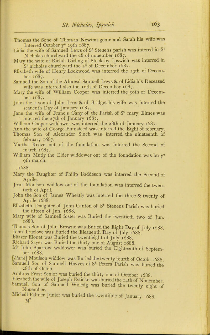 Thomas the Sone of Thomas Newton gente and Sarah his wife was Interred October y° 29th 1687. Lidia the wife of Samuell Lews of S' Steuens parish was intered in S' Nicholas churchyard the 28 of nouember 1687. Mary the wife of Richd. Girling of Stock by Ipswich was interred in S'' nicholas churchyard the %^ of December 1687. Elizabeth wife of Henry Lockwood was interred the 19th of Decem- ber 1687. Samuell the Son of the Aforesd Samuell Lews & of Lidia his Deceased wife was interred also the loth of December 1687. Mary the wife of William Cooper was interred the 30th of Decem- ber 1687. John the i son of John Leas & of Bridget his wife was interred the seauenth Day of January 1687. Jane the wife of Francis Cany of the Parish of S' mary Elmes was • interred the 27th of January 1687. William Cooper widdower was interred the 28th of January 1687. Ann the wife of George Bumsteed was interred the Eight of february. Thomas Son of Alexander Sinch was interred the nineteenth of february 1687. Martha Reeve out of the foundation was interred the Second of march 1687. William Mutly the Elder widdower out of the foundation was bu 9th march. .1688. Mary the Daughter of Philip Baddeson was interred the Second of Aprile. Jean Moulson widdow out of the foundation was interred the twen- tieth of April. John the Son of James Wheatly was interred the three & twenty of Aprile 1688. Elizabeth Daughter of John Canton of S*^ Steuens Parish was buried the fifteen of Jun. 1688. Mary wife of Samuell foster was Buried the twentieth two of Tun 1688. Thomas Son of John Browne was Buried the Eight Day of July 1688. John Truelove was Buried the Eleauenth Day of July 1688. Eliazer Elonet was Buried the twentieight of July 1688. Richard Sayer was Buried the thirty one of August 1688. M'' John Sparrow widdower was buried the Eighteenth of Septem- ber 1688. ^ [Waw/e] Moulson widdow was Buried the twenty fourth of Octob. i688. Samuell Son of Samuell Havves of S*^' Peters Parish was buried the 28th of Octob. Ambros Frost Senior was buried the thirty one of October 1688. Elizabeth the wife of Joseph Esticke was buried the 14th of Nouember. Samuell Son of Samuell Woledg was buried the twenty eight of Nouember, Michall Palmer Junior was buried the twentifiue of January 1688.