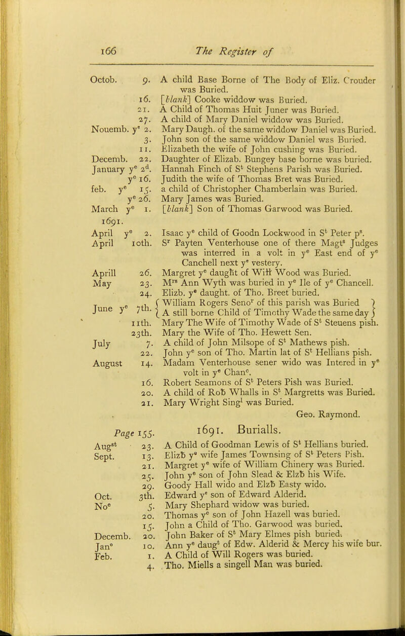 Octob. 9. 16. 21. 27. Nouemb. y 2. 3- 11. Decemb. 11. January y® 2*^. y° 16. feb. y* 15. y* 26. March y® i. 1691. April y 2. April loth. Aprill May June y' July August 26. 24. 7th. nth. 23th. 7- 22. 14- 16. 20. 21. A child Base Borne of The Body of Eliz. Crouder was Buried. \JbLan)i\ Cooke widdow was Buried. A Child of Thomas Huit Juner was Buried. A child of Mary Daniel widdow was Buried. Mary Daugh. of the same widdow Daniel was Buried. John son of the same widdow Daniel was Buried. Elizabeth the wife of John cushing was Buried. Daughter of Elizab. Bungey base borne was buried. Hannah Finch of S' Stephens Parish was Buried. Judith the wife of Thomas Bret was Buried, a child of Christopher Chamberlain was Buried. Mary James was Buried. IhlanKX Son of Thomas Garwood was Buried. Isaac y® child of Goodn Lockwood in S* Peter p. S^ Payten Venterhouse one of there Magt^ Judges was interred in a volt in y® East end of y® Canchell next y vestery. Margret y* daugfit of Witt Wood was Buried. M Ann Wyth was buried in y^ He of y® Chancell. Elizb. y* daught. of Tho. Breet buried, f William Rogers Seno^ of this parish was Buried ) \ A still borne Child of Timothy Wade the same day J Mary The Wife of Timothy Wade of S' Steuens pish. Mary the Wife of Tho. Hewett Sen. A child of John Milsope of S' Mathews pish. John y® son of Tho. Martin lat of S' Hellians pish. Madam Venterhouse sener wido was Intered in y® volt in y Chan*'. Robert Seamons of S' Peters Pish was Buried. A child of Rob Whalls in S' Margretts was Buried. Mary Wright Sing^ was Buried. Geo. Raymond. Aug^* 23. Sept. 13. 21. 29. Oct. 3th. No 5- 20. 15- 20. Decemb. Jan Feb. 10. I. 1691. Burialls. A Child of Goodman Lewis of S' Hellians buried. Elizb y wife James Townsing of S' Peters Pish. Margret y® wife of William Chinery was Buried. John y® son of John Slead & Elzb his Wife. Goody Hall wido and Elzb Easty wido. Edward y' son of Edward Alderid. Mary Shephard widow was buried. Thomas y son of John Hazell was buried. John a Child of Tho. Garwood was buried. John Baker of S*^ Mary Elmes pish buried-. Ann y® daug' of Edw. Alderid & Mercy his wife bur. A Child of Will Rogers was buried. Tho. Miells a singell Man was buried.