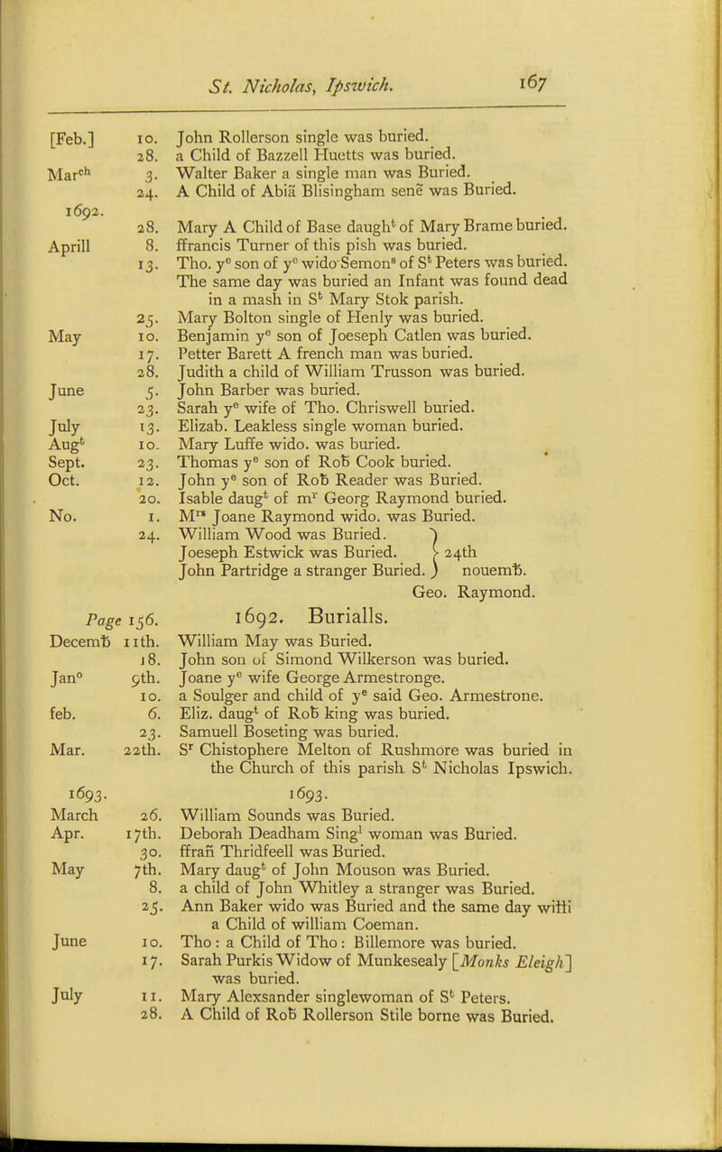 [Feb.] 10. 28. 3- 24. 1692. 28. Aprill 8. 13- 25- May- 10. I/- 28. June 5- 23. July 13- 10. Sept. 23- Oct. 12. 20. No. I. 24. Page 156. xycCcm D T TfVl j8. Jan° 9tn. 10. feb. 6. 23- Mar. 22th. 1605. March 26. Apr. 17th. 30- May 7th. 8. June 10. 17- July II. 28. John Rollerson single was buried, a Child of Bazzell Huetts was buried. Walter Baker a single man was Buried. A Child of Abia Blisingham sene was Buried. Mary A Child of Base daugh'' of Mary Brame buried, ffrancis Turner of this pish was buried. Tho. y° son of y^ wido Semon^ of S' Peters was buried. The same day was buried an Infant was found dead in a mash in S' Mary Stok parish. Mary Bolton single of Henly was buried. Benjamin y° son of Joeseph Catlen was buried. Petter Barett A french man was buried. Judith a child of William Trusson was buried. John Barber was buried. Sarah y^ wife of Tho. Chriswell buried. Elizab. Leakless single woman buried. Mary Luffe wido. was buried. Thomas y son of RoB Cook buried. John y® son of Rob Reader was Buried. Isable daug* of m^ Georg Raymond buried. M Joane Raymond wido. was Buried. William Wood was Buried. Joeseph Estwick was Buried. > 24th John Partridge a stranger Buried. ) nouem'b. Geo. Raymond. 1692. Burialls. William May was Buried. John son uf Simond Wilkerson was buried. Joane y wife George Armestronge. a Soulger and child of y* said Geo. Armestrone. Eliz. daug*- of RoB king was buried. Samuell Boseting was buried. Chistophere Melton of Rushmbre was buried in the Church of this parish S*' Nicholas Ipswich. 1693. William Sounds was Buried. Deborah Deadham Sing^ woman was Buried. ffran Thridfeell was Buried. Mary daug' of John Mouson was Buried. a child of John Whitley a stranger was Buried. Ann Baker wido was Buried and the same day wiiti a Child of william Coeman. Tho : a Child of Tho : Billemore was buried. Sarah Purkis Widow of Munkesealy \_Monks EleigJi] was buried. Mary Alexsander singlewoman of S* Peters. A Child of RoB Rollerson Stile borne was Buried.