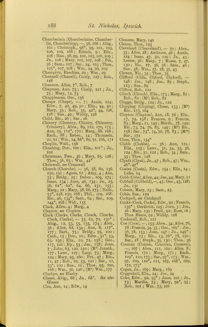 Chamberlain (Ohamberlaine, Cliamber- lin, Chamberling), —, 56, 166 ; A big., loi ; Christoph., 98*, 99, 101, 103, 106, 109, 166; Edeuie, 9 ; Eliz., 108 ; Han., 98, 99, loi, 103,106, 109 ; Jn., 106 ; Mary, 105, 107, 108 : Pet., 56 ; Sam., 107 ; Sar., 24, 103 ; Thos., 105*, 107, 108 ; Wm., 24, 99, 109 Champivn, Ezechias, 29 ; Wm , 29 Channell (Chanell), Cicely, 127 ; Kob., 128 Channon, Alice, 7*, Rob., 7 Chapman, Ann, 75 ; Cicely, 121 ; Ju., 75 ; Mary, 12, 75 Chappleman, Geo., 156 Cheape (Chepe), —, 7; Annis, 124; Edw., 7, 42, 49, so ; Eliz., 44, 50 ; Mary, 35 ; Rob., 35, 42*, 44, 126, 128 ; Sus., 49 ; Widdy, 128 Child, Ric, 26 ; Sar , 26 Cliinery (Chenery, Cliiniry, Chinnery, Crinnery), Abra., 89, 112, 170, 175 ; Ann, 25, 112*, 170; Marg., 88, 166 ; Rach., 88 ; Rebec, 14 ; Thomasin, 21, 91; Wm., 14, 88*, 89, 91, 166, 171 Choplin, Walt., 156 Chushing, Dor., loi; Eliz,, loi* ; Jn., lOI Christmas, Dan., 36 ; Mary, 65, 126; Thos., 36, 65 ; Wm., 42* Chriswell, see Cresswell Church (Churche), — 56, 58, 60, 136, 150, 151 ; Agnes, 61 ; Amy, 4 ; Ann, 53 ; Bridg., 25; Dehor., 109, 174; Isaac, 134 ; Joan, 46, 134 ; Jn., 25, 56, 61*, 62*, 64, 66, 151, 155; Marg., 22 ; Mary, 58, 66, 175 ; Nath., 53*, 148, 150, 168; Phil., 109, 168; Ric, 46, 134* ; Sam., 64 ; Sar., 109, 144*, 168; Wid., 15s Clack, Allen, 4; Marg., 4 Clapton, see Clopton Clark (Clarke, Clarks, Cleark, Clearke, Clerk, Gierke), — 55, 62, 71, 130* ; Abig., 12, S3, 5S, 13s. 174; Alex., 36; Alice, 62, 134; Ann, 8, 117*, 177; Bart., 73; Bridg., 95, 100; Cath., 13 ; Dor., 10; Edm., 51*, S3> 63. 139; Eliz., 10, 71, 158; Geo., 117, 122; Hy., S3 ; Jas., is8; Joan, 7 ; John, 63, 120, 140 ; (M'') Jonath., 177; Lawr., 127; Lucy, 73; Marg., 124 ; Mary, 95, i6o ; Pet., 47 ; Ric, II, 47 ; Rob., 10, S3, 121 ; Sar., 11, 53*, 100 ; Sus., 10; Thos., 95, lOO, 168 ; Wm., 36, 126 ; (Mf) Wm., 177 Clasbye, see Blasby Classe, Abig., 68 ; Jn., 68*. Set also Glasse Clea, Ann, 14 ; Edw., 14 Clemens, Mary, 141 Cleneu, Thos., 123 Cleveland (Cleaveland), — 50 ; Abra., 3S ; Alice, 28 ; Ambrose, 46 ; Annis, 124; Isaac, 47, so, 129; Jn., 43; Lester, 36; Marg., 7 ; Moses, 7, 47, 130; Ric, 27, 36, 38: Sam., 46; Sus., 38; Wm., 27, 28, 35, 43 Clewen, Nic, 35 ; Thos , 35 ClifiFord (Clifa, Cliford, Clyford), — 148; Jas., 148; Jos., 89; Steph., 123 ; Sus., 89 Clifton, Rob., 122 Clinch (Clench), Eliz., 173 ; Marg., 82 ; Rob., 82; (M--) Rob., 82 Clogge, Bridg., 122; Ju., 122 Clopping (doping), Chese, IS3 ; (M^ Ric, 153, 164 Clopton (Clapton), Ann, 18, 76 ; Eliz., 17, 74> 158; Frances, 9; Francis, 83 ; Marg., 11, 149 ; Marth., 78, 149; Ric-, 73. 74, 76, 83, 149; (Mf) Ric, 158; Sar., 73*, 74, 76, 78, 83; (M) Sar., 171 Gloss, Thos., 154* Clubb (Clubbe), — 36; Ann, 125; Eliz., 123 ; Lawr., 31, 34, 3S, 36, 124 ; Ric, 31, 122 ; Rob., 34 ; Sam., 3S ; Thos., 128 Clyatt (Clyat), Jn., 47 ; Rob., 47; Wm., 46*, 47* Goates (Coats), Edw., IS4 ; Ehz., 14 ; Luke, 14 Cobb (Cobe), Allen, 44; Jas.,44; Mary, 11 Cobball (Gobbold),—, 45; Geo., 45,128; Jn., 131 Cobern, Mary, 23 ; Sam., 23 Cobie, Sus., 129 Cochpoll, see Catchpoll Cocke (Cock, Cocks), Edw., 92 ; Francis, 139* ; Gerthritt, 12S; Joan, 3 ; Jos., 16 ; Mary. 139 ; Prud., 92; Rose, 16 ; Thos. Heere, 92 ; Widdy, 128 Cockerell, Rob., 121 Coe (Cooe), —, 153; Abra., 34; Alice, 76, 78; Francis, 34, 3S ; Geo., 169* ; Jas., 36, 78. 153 ; Joan, 147 ; Jn., 149* ; Marg., 13; Ric, 13, 76*, 78. 15°; Sar., 18 ; Steph., 35, 130 ; Thos., 36 Coemau (Comau, Comman, Cooman), —, 167 ; Abra., iii, 169; Ahce, 8; Francis, 172 ; Marg., I! ; Rach., 109*, no, 173 ; Sar., 97*, 173 ; Wm., 97, 109, no*, III, 167, 168*, 169, 172, 173* Cogan, Jn., 169; Marg., 169 Coggcshall, Eliz,, 24; Jos., 24 Coke, Edw., 92, 93* ; Jane, loi ; Jn., 73 ; Mai-tha, 73 ; Mary, 92*, 93 ; Rob., 101 ; Wm., 73, loi