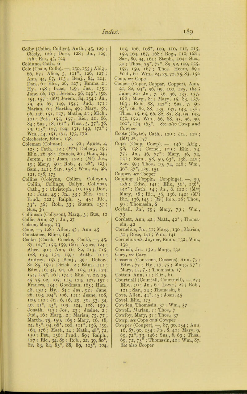 Colby (Colbe, Colbye), Anth., 45, 129 ; Cicely, 126; Doro, 128; Ju., 129, 176; Ric, 45, 129 Coklune, Cath., 6 Cole (Coale, Colle), —, 150, 155 ; Abig , 66, 67; Alice, 5, loi*, 126, 127; Auu, 44, 67, IIS; Benj., 84, 124; Dan., 6 ; Eliz., 26, 127 ; Emma, 2 ; Hy., 158; Isaac, 149; Jas., 155; Jane, 96, 157; Jerem., 96. 149*, 150, 154, 157 ; {W) Jerem., 84, 154 ; Jn., 39, 40, 67, 149, 154; <'ud., 171; Marian, 6 ; Martha, 49 ; Mary, 38, 96, 146, 151, 157; Mntlia, 21 ; Mich., 101 ; Pet., 15s, 157 ; Kic, 21, 66, 84 ; Sus., iS, ibi* ; Thos., 5, 37*, 38, 39, 115*, 127, 129, 131, '49. '72* ; Wm., 44, 151, 171, 173, 176 Colechester, Edm., 138. Coleman (Colman), —. 50 ; Agne.s, 4, 123 ; Cath., 12 ; (M'«) Debory, 19 ; Eliz., 26,98 ; Francis, 26 ; Han., 24 ; Jerem., 12 ; Joan, 122 ; {M') Jos., 19; Mary, 50; Rob., 4, 28*, 123; Sam., 141 ; Sar., 158 ; VVm., 24. 98, 121, 158, 175 Collins (Coleyne, Collen, Colleyne, Collin, Collinge, CoIIjtj, CoUyns), Cath., 3 ; Christoph., JO, 155 ; Dor., 10; Joan, 45 ; Jn., 33 ; Nic, 121 ; Prud., 122 ; Ralph, 3, 45; Ric, 33*, 36; Rob., 33; Suaun, 15;; Sua., 36 CoUinaon (CoUyson), Marg., 5 ; Sus., 12 Collis, Ann, 27 ; Jn., 27 Colsou, Marg., 13 Cone, —, 128 ; Allen, 45 ; Ann 45 Constance, Ellice, 141 Cooke (Coock, Coocke, Cook), —, 45, 87, 127*, 15s, 159, 166 ; Agnes, 124 ; Alice, 40; Ann, 16, 82, I13, 115, '28, 133, 154, 159 ; Anth., in ; Audrey, 157 ; Benj., 39 ; Dehor., 80, 85, 152; Dirick, 2 ; Edm., ni ; Edw., 16. 33, 94, 96, 105, 113, 124, IS4. 159*. 161, 174 ; Eliz., 7, 22, 25, 45> 75. 92, '05, 115, 124, 127, 157 ; Frances, 154 ; Goodman, 165; Han., 48, 130 ; Hy., 84 ; Jas., 92 ; Jane, 26, 103, 104*, 106, in; Jeane, 108, 109, no; Jn , 6, 16, 29, 30, 33, 34, 40, 41*, 45*, 109, 124, 128, 159 ; Jonath, 113; Jos., 23; Josine, 2; Jud., 16; Marg., 2 ; Marian, 75, 77 ; Marth., 75, 159, 165 ; Mary, 16, 18, 24, 65*, 94. 96*, 106. Ill*, 156, '59, 164, 176; Matt., 14; Nath., 48*, 72, 130; Pet., 156; Prud., 89; Ralph., 127 ; Ric, 34, 89 ; Rob., 22, 39, 80*, 82, 83, 84, 85*, 88, 89, 103*, 104, 105, 106, 108*, 109, no, III, lis, IS2, 164, 167, 168 ; Rog., no, 16S ; Sar., 89, 94, 161; Steph., 164; Sus., 30 ; Thos., 75*, 77*, 89, 92, 109, 15s, '57. 159, 167 ; Tho8. Heere, 89 ; Wid , 6 ; Wm., 24, 29,72, 75,83, 152 Coop, sre Cope Cooper (Coper, Coppar, Copper), Ann, 21, 82, 93*, 96, 99, 100, 125, 164 ; Jane, 22 ; Jn., 7, 56, 96, 135, 137, i68; Marg., 84; Mary, 15, 83, 137, 163 ; Rob., 88, 142* ; Sus., 7, 56, 65*, 66, 82, 88. 13s, 137. 143. 150; Thos., 15, 65, 66, 82, 83, 84, 90, 143. 150, 152; Wm., 66, 88, 93, 96, 99, 100*, 154, 163*. &ee also Cowp and Cowper Coote (Coyte), Cath., 120; Jn., 120; (M<-) Js., 17; Cope (Coop, Cowp), —, 146 ; Abig., 58, 138; Cornel, 129; Eliz., 74, 77; Jn., 36, 77*; Mary, 36, 74, 151 ; Sam., 58, 59, 63*, 138, 140 ; Sar., 59; Thos., 19, 74, 146 ; Wm., 36*, 37*, 129. 151 Copper, see Cooper Copping (Coppin, Coppinge), —, 59, 136 ; Edw., 141 ; Eliz., 56*. 136*, 142*; Esth., 14; Jn., 6. 122; (MI'S) Mary, 18; Ric, 56, 136, 142; (M') Uic, 136, 14s ; (M>) Hob., 18; Thos?., 59 ; Thomasin, 6 Corball, Jn., 79; Mary, 79; Wm, 79 Cordett, Ann, 42 ; Matt., 42^*; Thoma- sin, 42 Cornelius, Jn., 51; Marg., 130 ; Marian, 51 ; Rose, 141 ; VVm., 141 Corneliusa/«. Joyner, Emm., 132 ; Wm., 132 Cornish, Jn., 132; Marg., 132 Cory, see Cary Cossens (Coiissens, Cussens), Ann, ; Edw., 77 ; Hy., 17, 75 ; Marg., 77* ; Mary, 17, 75 ; Tlioma.sin, 17 Cotton, Ann, n ; Eliz., 6i Courtnall (Court.vll, Courtnell), —, 27 ; Eliz., 10 ; Jn., 6 ; Lawr., 27; Rob., 121 ; Sar., 24 ; Thomasin, 6 Cove, Allen, 44*, 45 ; Joan, 45 Covel, Eliz., 175 Cowden, Thomasin, 37 ; Wm., 37 CowcU, Marian, 7 ; Thos,. 7 Cowlby, Mary, 37 ; Thos., 37 Cowp, see Cope and Cowper Cowper (Couper), —, 87, 90, 154 ; Ann, 16, 87, 90, 154 : Jn., 8, 40; Mary, 9, ^9, 72*, 73, 146; Sus., 8, 69 ; Thos., 69, 72, 73* ; Thomasin, 40; Wm., 87. Sec also Cooper