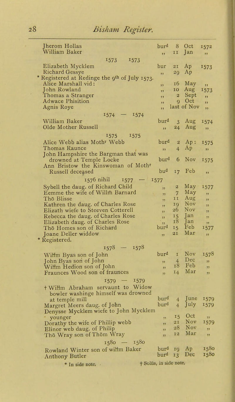 Jherom Hollas William Baker 1573 1573 Elizabeth Mycklem Richard Gessye Registered at Redinge the g'^> of July 1573. Alice Marshall vid: John Rowland Thomas a Stranger Adwace Phisition Agnis Roye 1574 — 1574 William Baker Olde Mother Russell 1575 1575 Alice Webb alias Moth^ Webb Thomas Raunce John Hampshire the Bargman that was drowned at Temple Locke Ann Bristow the Kinswoman of Moth' Russell deceased 1576 nihil 1577 — 1577 Sybell the daug. of Richard Child Eemme the wife of Willm Barnard Tho Blisse Kathren the daug. of Charles Rose Elizath wiefe to Steeven Cotterell Rebecca the daug. of Charles Rose Elizabeth daug. of Charles Rose Tho Homes son of Richard Joane Deller widdow * Registered. 1578 — 1578 Wittm Byas son of John John Byas son of John Wittm Hedion son of John Fraunces Wood son of fraunces 1579 — 1579 t WiHm Abraham servaunt to Widow bowler washinge himself was drowned at temple mill Margret Meers daug. of John Denysse Mycklem wiefe to John Mycklem ■ younger Dorathy the wife of Phillip webb Elinor web daug. of Philip Tho Wray son of Thorn Wray 1580 — 1580 Rowland Winter son of witim Baker Anthony Butler * In side note, • t Solus, in side note, bur^ 8 Oct II Jan bur 21 A _ Ap 1573 >) 29 Ap 16 May )) 10 Aug 1573 )> 2 Sept )) >i 9 Oct )> last of Nov n bur^ 3 Aug 1574 )) 24 Aug burd 2 Ap: 1575 )> 4 Ap >> buriJ 6 Nov 1575 bud 17 Feb 11 2 May 1577 )> 7 May •)■) II II Aug J5 11 19 Nov )) 11 26 Nov J> II 15 Jan J) II 18 Jan )) burd 15 Feb 1577 II 21 Mar II burd I Nov 1578 11 4 Dec 11 11 18 Feb II I) 14 Mar )) burd 4 June 1579 burd 4 July 1579 II 15 Oct 11 21 Nov 1579 II 28 Nov II 11 12 Mar 11 burd 19 Ap 1580 burd 13 Dec 1580