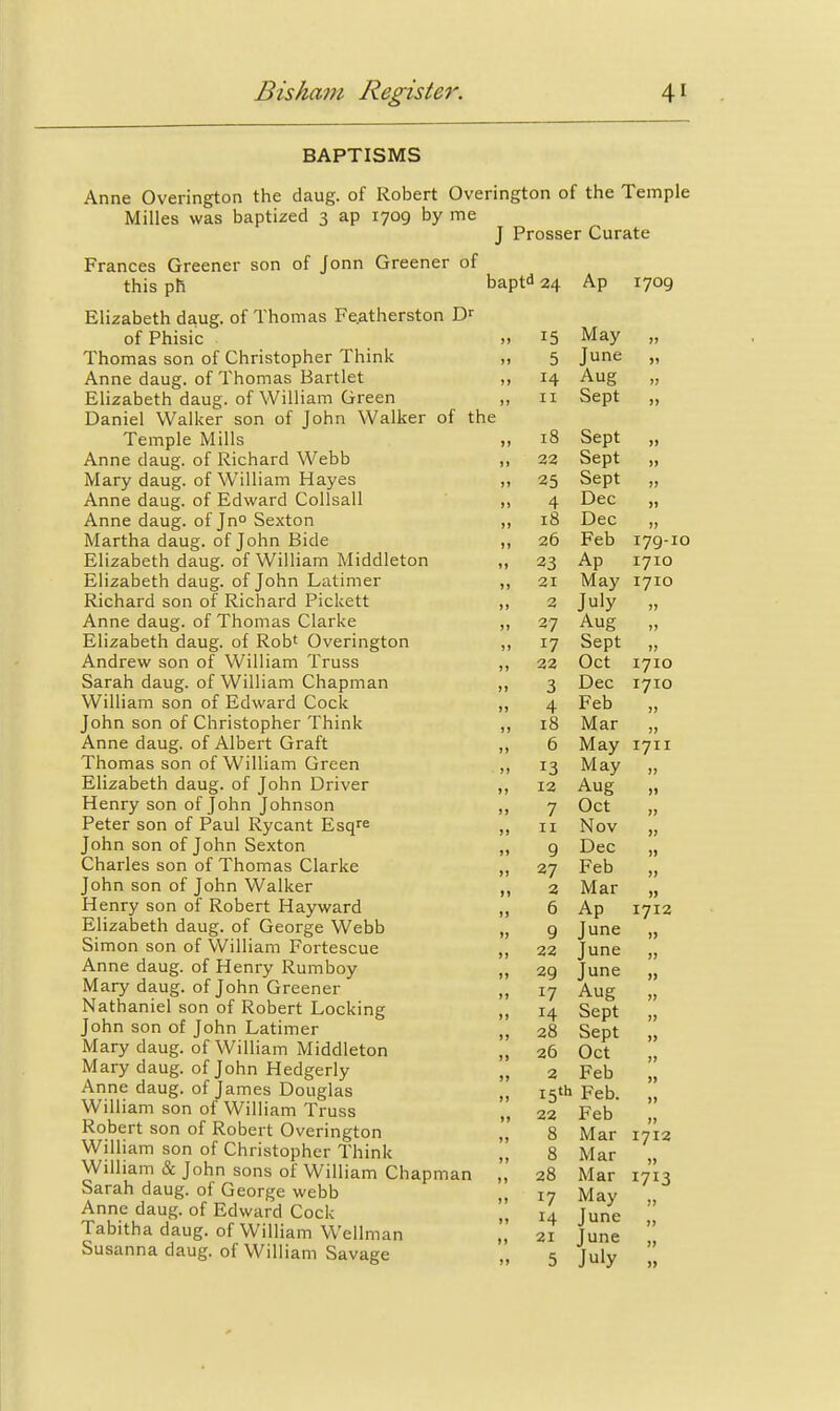 BAPTISMS Anne Overington the daug. of Robert Overington of the Temple Milles was baptized 3 ap 1709 by me J Prosser Curate Frances Greener son of Jonn Greener of this ph Elizabeth daug. of Thomas Fe.atherston of Phisic Thomas son of Christopher Think Anne daug. of Thomas Bartlet Elizabeth daug. of William Green Daniel Walker son of John Walker of the Temple Mills Anne daug. of Richard Webb Mary daug. of William Hayes Anne daug. of Edward Collsall Anne daug. of Jno Sexton Martha daug. of John Bide Elizabeth daug. of William Middleton Elizabeth daug. of John Latimer Richard son of Richard Pickett Anne daug. of Thomas Clarke Elizabeth daug. of Rob' Overington Andrew son of William Truss Sarah daug. of William Chapman William son of Edward Cock John son of Christopher Think Anne daug. of Albert Graft Thomas son of William Green Elizabeth daug. of John Driver Henry son of John Johnson Peter son of Paul Rycant Esq^e John son of John Sexton Charles son of Thomas Clarke John son of John Walker Henry son of Robert Hayward Elizabeth daug. of George Webb Simon son of William Fortescue Anne daug. of Henry Rumboy Mary daug. of John Greener Nathaniel son of Robert Locking John son of John Latimer Mary daug. of William Middleton Mary daug. of John Hedgerly Anne daug. of James Douglas William son of William Truss Robert son of Robert Overington William son of Christopher Think William & John sons of William Chapman Sarah daug. of George webb Anne daug. of Edward Cock Tabitha daug. of William Wellman Susanna daug. of William Savage bapt^i 24 Ap 1709 >» 15 May jj 5 June J) )) 14 Aug ) J >) II Sept )j le )j 18 Sept )) )» 23 Sept ) J 25 Sept JJ ») 4 Dec )) 18 Dec J J 26 Feb 179-10 »» 23 Ap 1710 ?) 21 May 1710 >» July JJ )» 27 Aug )) 17 Sept »j ») 22 Oct I7IO M 3 Dec I7IO )) 4 Feb J J )» 18 Mar JJ »» 6 May 1711 >> 13 May JJ »» 12 Aug 1) 7 Oct )> II Nov }j 9 Dec )) 27 Feb I) 2 Mar >) 6 Ap 1712 J» 9 June >> ) J 22 June JJ )) 29 June J» 17 Aug JJ ») 14 Sept )j J) 28 Sept j> ) J 26 Oct JJ )> 2 Feb >» >) 15th Feb. ji » J 22 Feb JJ J> 8 Mar 1712 J) 8 Mar JJ M 28 Mar 1713 »J 17 May JJ >J 14 June JJ M 21 June JJ >> 5 July I)