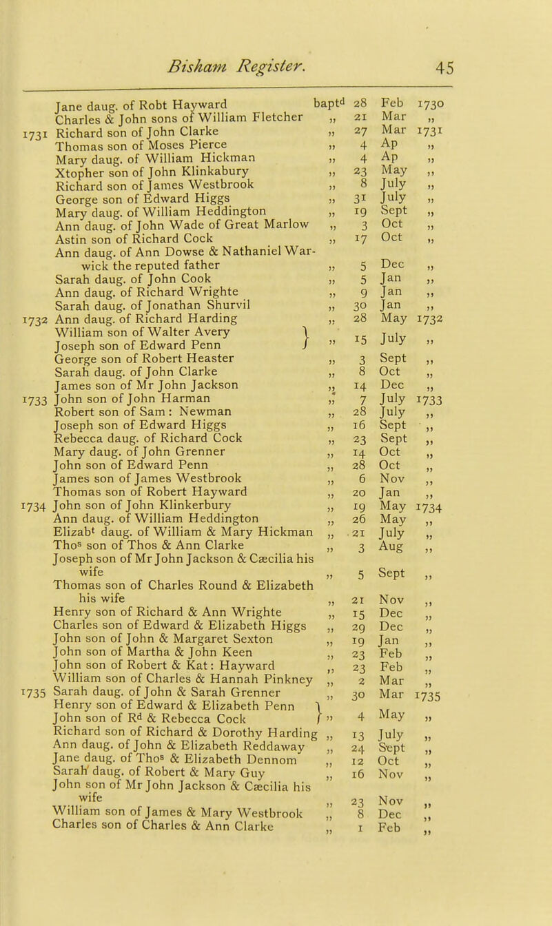 Jane daug. of Robt Hayward baptd 28 Charles & John sons of William Fletcher 1731 Richard son of John Clarke „ Thomas son of Moses Pierce „ Mary daug. of William Hickman „ Xtopher son of John Klinkabury ,. Richard son of James Westbrook „ George son of Edward Higgs „ Mary daug. of William Heddington „ Ann daug. of John Wade of Great Marlow , Astin son of Richard Cock „ Ann daug. of Ann Dowse & Nathaniel War- wick the reputed father „ Sarah daug. of John Cook „ Ann daug. of Richard Wrighte „ Sarah daug. of Jonathan Shurvil „ 1732 Ann daug. of Richard Harding „ William son of Walter Avery \ Joseph son of Edward Penn / '' George son of Robert Heaster „ Sarah daug. of John Clarke „ James son of Mr John Jackson „ 1733 John son of John Harman ,3 Robert son of Sam : Newman „ Joseph son of Edward Higgs „ Rebecca daug. of Richard Cock „ Mary daug. of John Grenner „ John son of Edward Penn „ James son of James Westbrook „ Thomas son of Robert Hayward „ 1734 John son of John Klinkerbury „ Ann daug. of William Heddington „ Elizab' daug. of William & Mary Hickman „ Thos son of Thos & Ann Clarke „ Joseph son of Mr John Jackson & Csecilia his wife Thomas son of Charles Round & Elizabeth his wife „ Henry son of Richard & Ann Wrighte „ Charles son of Edward & Elizabeth Higgs „ John son of John & Margaret Sexton „ John son of Martha & John Keen „ John son of Robert & Kat: Hayward „ William son of Charles & Hannah Pinkney „ 1735 Sarah daug. of John & Sarah Grenner „ Henry son of Edward & Elizabeth Penn \ John son of Rd & Rebecca Cock /  Richard son of Richard & Dorothy Harding „ Ann daug. of John & Elizabeth Reddaway „ Jane daug. of Tho^ & Elizabeth Dennom „ Sarah' daug. of Robert & Mary Guy „ John son of Mr John Jackson & Csecilia his wife William son of James & Mary Westbrook Charles son of Charles & Ann Clarke 1730 21 27 4 4 23 8 31 19 3 17 5 5 9 30 28 15 14 7 28 16 23 14 28 6 20 19 26 21 3 5 Sept 21 15 29 19 23 23 2 30 13 24 12 16 23 1) » Feb Mar Mar 1731 Ap Ap May July July Sept Oct Oct Dec Jan Jan Jan „ May 1732 July „ Sept „ Oct Dec „ July July Sept Sept Oct Oct Nov „ Jan „ May 1734 May „ July „ Aug „ 1733 >) )> )> » ji )> )) » Nov Dec Dec Jan Feb Feb Mar Mar 1735 May „ July S^pt Oct Nov Nov Dec Feb ») » » n »