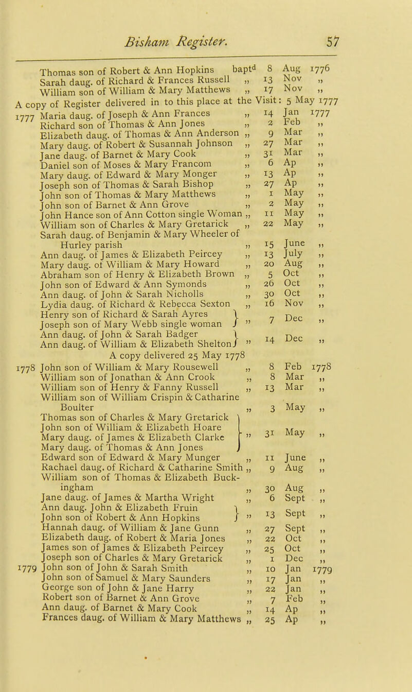 14 2 9 27 31 6 13 27 I 2 II 22 15 13 20 5 26 30 16 Thomas son of Robert & Ann Hopkins bapt^ 8 Sarah daug. of Richard & Frances Russell „ 13 William son of William & Mary Matthews „ 17 A copy of Register delivered in to this place at the Visit 1777 Maria daug. of Joseph & Ann Frances „ Richard son of Thomas & Ann Jones „ Elizabeth daug. of Thomas & Ann Anderson „ Mary daug. of Robert & Susannah Johnson „ Jane daug. of Barnet & Mary Cook „ Daniel son of Moses & Mary Francom „ Mary daug. of Edward & Mary Monger „ Joseph son of Thomas & Sarah Bishop „ John son of Thomas & Mary Matthews „ John son of Barnet & Ann Grove „ John Hance son of Ann Cotton single Woman „ William son of Charles & Mary Gretarick „ Sarah daug. of Benjamin & Mary Wheeler of Hurley parish „ Ann daug. of James & Elizabeth Peircey „ Mary daug. of William & Mary Howard „ Abraham son of Henry & Elizabeth Brown „ John son of Edward & Ann Symonds „ Ann daug. of John & Sarah Nicholls „ Lydia daug. of Richard & Rebecca Sexton „ Henry son of Richard & Sarah Ayres \ Joseph son of Mary Webb single woman /  Ann daug. of John & Sarah Badger \ Ann daug. of William & Elizabeth SheltonJ  A copy delivered 25 May 1778 1778 John son of William & Mary Rousewell „ William son of Jonathan & Ann Crook „ William son of Henry & Fanny Russell „ William son of William Crispin & Catharine Boulter „ Thomas son of Charles & Mary Gretarick John son of William & Elizabeth Hoare Mary daug. of James & Elizabeth Clarke Mary daug. of Thomas & Ann Jones Edward son of Edward & Mary Munger „ Rachael daug. of Richard & Catharine Smith „ William son of Thomas & Elizabeth Buck- ingham „ Jane daug. of James & Martha Wright „ Ann daug. John & Elizabeth Fruin \ John son of Robert & Ann Hopkins /  Hannah daug. of William & Jane Gunn „ Elizabeth daug. of Robert & Maria Jones „ James son of James & Elizabeth Peircey „ Joseph son of Charles & Mary Gretarick „ 1779 John son of John & Sarah Smith „ John son of Samuel & Mary Saunders „ George son of John & Jane Plarry „ Robert son of Barnet & Ann Grove Ann daug. of Barnet & Mary Cook „ Frances daug. of William & Mary Matthews „ 14 II 30 6 13 27 22 25 I 10 22 7 14 25 Aug 1776 Nov „ Nov „ ; 5 May 1777 Jan 1777 Feb „ Mar „ Mar „ Mar „ Ap „ Ap „ Ap „ May May May May June July Aug Oct Oct Oct Nov I) )) >» I) 7 Dec Dec Feb 1778 Mar 13 Mar 3 May 31 May I) I) June „ Aug „ Aug „ Sept „ Sept „ Sept „ Oct „ Oct „ Dec ,, Jan 1779 Jan „ Jan „ Feb „ Ap „ Ap „