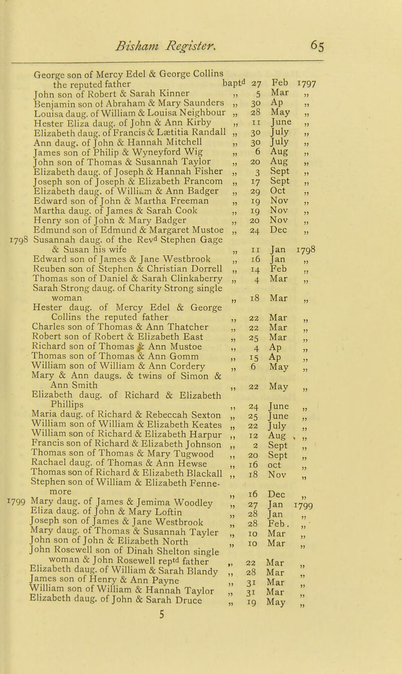 George son of Mercy Edel & George Collins the reputed father baptd 27 Feb 1797 John son of Robert & Sarah Kinner „ 5 Mar „ Benjamin son ot Abraham & Mary Saunders „ 30 Ap „ Louisa daug. of William & Louisa Neighbour „ 28 May „ Hester Eliza daug. of John & Ann Kirby „ 11 June „ Elizabethdaug. of Francis &Lffititia Randall „ 30 July „ Ann daug. of John & Hannah Mitchell „ 30 July „ James son of Philip & Wyneyford Wig „ 6 Aug „ John son of Thomas & Susannah Taylor „ 20 Aug „ Elizabeth daug. of Joseph & Hannah Fisher „ 3 Sept „ Joseph son of Joseph & Elizabeth Francom „ 17 Sept „ Elizabeth daug. of Willii^m & Ann Badger „ 29 Oct „ Edward son of John & Martha Freeman „ 19 Nov „ Martha daug. of James & Sarah Cook „ 19 Nov „ Henry son of John & Mary Badger „ 20 Nov „ Edmund son of Edmund & Margaret Mustoe „ 24 Dec „ 1798 Susannah daug. of the Rev^ Stephen Gage & Susan his wife „ 11 Jan 1798 Edward son of James & Jane Westbrook „ :6 Jan „ Reuben son of Stephen & Christian Dorrell „ 14 Feb „ Thomas son of Daniel & Sarah Clinkaberry „ 4 Mar „ Sarah Strong daug. of Charity Strong single woman „ i8 Mar „ Hester daug. of Mercy Edel & George Collins the reputed father „ 22 Mar „ Charles son of Thomas & Ann Thatcher „ 22 Mar „ Robert son of Robert & Elizabeth East „ 25 Mar „ Richard son of Thomas ^ Ann Mustoe ,, 4 Ap „ Thomas son of Thomas & Ann Gomm „ 15 Ap „ WilHam son of William & Ann Cordery „ 6 May „ Mary & Ann daugs. & twins of Simon & Ann Smith „ 22 May „ Elizabeth daug. of Richard & Elizabeth Phillips „ 24 June „ Maria daug. of Richard & Rebeccah Sexton „ 25 June „ William son of William & Elizabeth Keates „ 22 July „ William son of Richard & Elizabeth Harpur „ 12 Aug , „ Francis son of Richard & Elizabeth Johnson „ 2 Sept Thomas son of Thomas & Mary Tugwood „ 20 Sept || Rachael daug. of Thomas & Ann Hewse „ 16 oct Thomas son of Richard & Elizabeth Blackall „ 18 Nov  Stephen son of William & Elizabeth Fenne-  more ^ jg T>&c 1799 Mary daug. of James & Jemima Woodley ,', 27 Jan 1799 Ehza daug. of John & Mary Loftin „ 28 Jan Joseph son of James & Jane Westbrook „ 28 Feb  Mary daug. of Thomas & Susannah Tayler „ 10 Mar  John son of John & Elizabeth North 10 Mar  John Rosewell son of Dinah Shelton single  woman & John Rosewell reptd father „ 22 Mar Elizabeth daug. of William & Sarah Blandy „ 28 Mar  James son of Henry & Ann Payne „ 31 Mar  Wilham son of William & Hannah Taylor „ 31 Mar  Elizabeth daug. of John & Sarah Druce „ 19 May 5