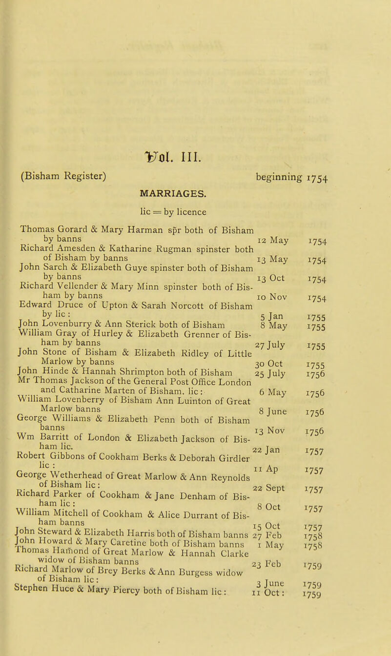 Vol III. (Bisham Register) beginning 1754 MARRIAGES. lie = by licence Thomas Gorard & Mary Harman spr both of Bisham by banns 12 May 1754 Richard Amesden & Katharine Rugman spinster both of Bisham by banns 13 May I754 John Sarch & Elizabeth Guye spinster both of Bisham by banns 13 Oct 1754 Richard Vellender & Mary Minn spinster both of Bis- ham by banns 10 Nov 1754 Edward Druce of Upton & Sarah Norcott of Bisham by lie: 5 jan 1755 John Lovenburry & Ann Sterick both of Bisham 8 May 1755 William Gray of Hurley & Elizabeth Grenner of Bis- ham by banns 27 July 1755 John Stone of Bisham & Elizabeth Ridley of Little Marlow by banns 30 Oct 1755 John Hinde & Hannah Shrimpton both of Bisham 25 July 1756 Mr Thomas Jackson of the General Post Office London and Catharine Marten of Bisham. lie: 6 May 1756 William Lovenberry of Bisham Ann Luinton of Great Marlow banns 8 June 1756 George Williams & Elizabeth Penn both of Bisham ^^^ . 13 Nov 1756 Wm Barritt of London & Elizabeth Jackson of Bis- o u r 22 Jan 1757 Robert Gibbons of Cookham Berks & Deborah Girdler George Wetherhead of Great Marlow & Ann Reynolds ^''^^ of Bisham lie: 22 Sept 171,7 Richard Parker of Cookham & Jane Denham of Bis- ham lie: g I7<;7 WiUiam Mitchell of Cookham & Alice Durrant of Bis- ham banns j- j„ John Steward & Elizabeth Harris both of Bisham banns 27 Feb 17^8 John Howard & Mary Caretine both of Bisham banns i May 17^8 Ihomas Hamond of Great Marlow & Hannah Clarke widow of Bisham banns 2^! Feb i7';q Richard Marlow of Brey Berks & Ann Burgess widow of Bisham lie: , j Stephen Huce & Mary Piercy both of Bisham lie : if Oct: 1759