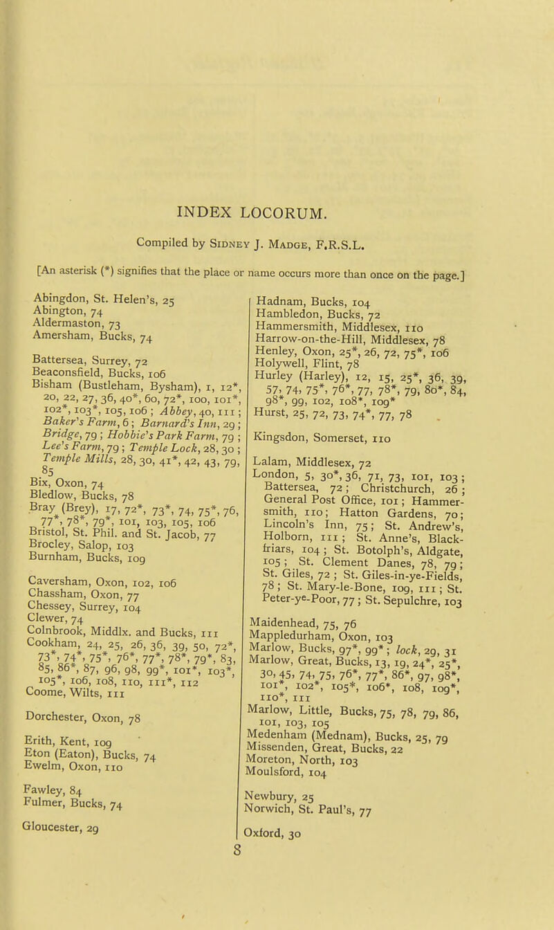 Compiled by Sidney J. Madge, F.R.S.L. [An asterisk (*) signifies that the place or name occurs more than once on the page.] Abingdon, St. Helen's, 25 Abington, 74 Aldermaston, 73 Amersham, Bucks, 74 Battersea, Surrey, 72 Beaconsfield, Bucks, 106 Bisham (Bustleham, Bysham), i, 12 20, 22, 27, 36, 40*, 60, 72*, 100, lOI , 102*, 103*, 105,106 ; Abbey, 40, in ; Baker's Farm, 6 ; Barnard's Inn, 29 ; Bridge, 79 ; Hobbie's Park Farm, 79 ; Lee's Farm, 79 ; Temple Lock, 28,30 Temple Mills, 28, 30, 41*, 42, 43, 79 Bix, Oxon, 74 Bledlow, Bucks, 78 Bray (Brey), 17, 72*, 73*, 74, 75*, 76 77 . 78*, 79 . loi, 103, 105, 106 Bristol, St. Phil, and St. Jacob, 77 Brocley, Salop, 103 Burnham, Bucks, log Caversham, Oxon, 102, 106 Chassham, Oxon, 77 Chessey, Surrey, 104 Clewer, 74 Colnbrook, Middlx. and Bucks, iii Cookham, 24, 25, 26, 36, 39, 50, 72*, 73*. 74*, 75*, 76*, 77*, 78*, 79*, 83, 85, 86*, 87, 96, 98, 99*, loi*, 103*, 105*, 106, 108, no, III*, n2 Coome, Wilts, in Dorchester, Oxon, 78 Erith, Kent, log Eton (Eaton), Bucks, 74 Ewelm, Oxon, no Fawley, 84 Fulmer, Bucks, 74 Gloucester, 29 8 Hadnam, Bucks, 104 Hambledon, Bucks, 72 Hammersmith, Middlesex, no Harrow-on-the-Hill, Middlesex, 78 Henley, Oxon, 25*, 26, 72, 75*, 106 Holywell, Flint, 78 Hurley (Harley), 12, 15, 25*, 36, 39, 57, 74, 75*, 76*, 77, 78*, 79. 8o*, 84, 98*, 99, 102, 108*, 109* Hurst, 25, 72, 73, 74*, 77, 78 Kingsdon, Somerset, 110 Lalam, Middlesex, 72 London, 5, 30*, 36, 71, 73, loi, 103 ; Battersea, 72; Christchurch, 26 ; General Post Office, loi; Hammer- smith, no; Hatton Gardens, 70; Lincoln's Inn, 75; St. Andrew's, Holborn, in ; St. Anne's, Black- friars, 104 ; St. Botolph's, Aldgate, 105 ; St. Clement Danes, 78, 79; St. Giles, 72 ; St. Giles-in-ye-Fields, 78; St. Mary-le-Bone, 109, in; St. Peter-ye-Poor, 77; St. Sepulchre, 103 Maidenhead, 75, 76 Mappledurham, Oxon, 103 Marlow, Bucks, 97*, 99*; lock, 29, 31 Marlow, Great, Bucks, 13, ig, 24*, 25*, 30, 45, 74, 75, 76*, 77*, 85*, 97, 98*. loi*, 102*, 105*, io6*, 108, 109*, no*, in Marlow, Little, Bucks, 75, 78, 79, 86, loi, 103, 105 Medenham (Mednam), Bucks, 25, 79 Missenden, Great, Bucks, 22 Moreton, North, 103 Moulsford, 104 Newbury, 25 Norwich, St. Paul's, 77