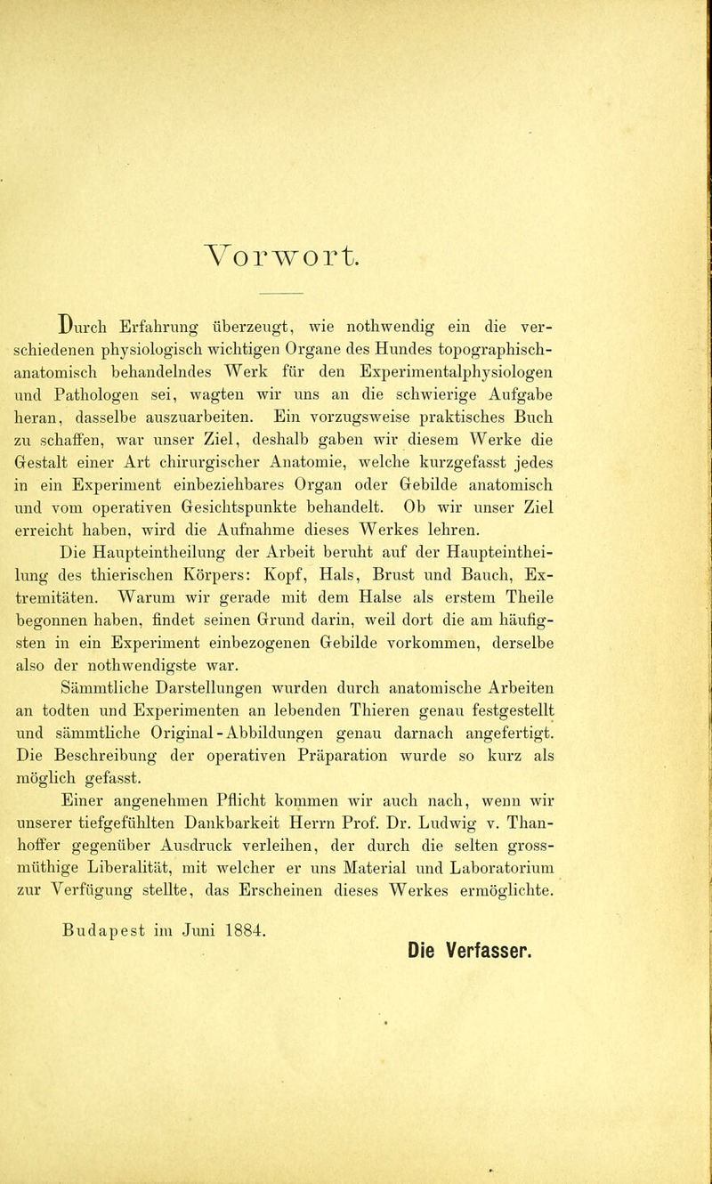 Vorwort. Durch Erfahrung überzeugt, wie nothwendig ein die ver- schiedenen physiologisch wichtigen Organe des Hundes topographisch- anatomisch behandelndes Werk für den Experiraentalphysiologen und Pathologen sei, wagten wir uns an die schwierige Aufgabe heran, dasselbe auszuarbeiten. Ein vorzugsweise praktisches Buch zu schaffen, war unser Ziel, deshalb gaben wir diesem Werke die Gestalt einer Art chirurgischer Anatomie, welche kurzgefasst jedes in ein Experiment einbeziehbares Organ oder Gebilde anatomisch und vom operativen Gesichtspunkte behandelt. Ob wir unser Ziel erreicht haben, wird die Aufnahme dieses Werkes lehren. Die Haupteintheilung der Arbeit beruht auf der Haupteinthei- lung des thierischen Körpers: Kopf, Hals, Brust und Bauch, Ex- tremitäten. Warum wir gerade mit dem Halse als erstem Theile begonnen haben, findet seinen Grund darin, weil dort die am häufig- sten in ein Experiment einbezogenen Gebilde vorkommen, derselbe also der nothwendigste war. Sämmtliche Darstellungen wurden durch anatomische Arbeiten an todten und Experimenten an lebenden Thieren genau festgestellt und sämmtliche Original-Abbildungen genau darnach angefertigt. Die Beschreibung der operativen Präparation wurde so kurz als möglich gefasst. Einer angenehmen Pflicht kommen wir auch nach, wenn wir unserer tiefgefühlten Dankbarkeit Herrn Prof. Dr. Ludwig v. Than- hoffer gegenüber Ausdruck verleihen, der durch die selten gross- müthige Liberalität, mit welcher er uns Material und Laboratorium zur Verfügung stellte, das Erscheinen dieses Werkes ermöglichte. Budapest im Juni 1884. Die Verfasser.