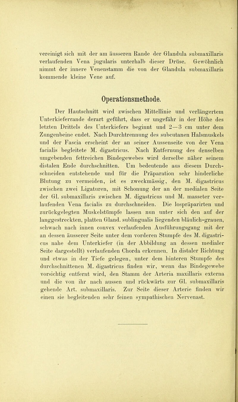 vereinigt sich mit der am äusseren Rande der Glandula submaxillaris verlaufenden Vena jugularis unterhalb dieser Drüse. Grewöhnlich nimmt der innere Venenstamm die von der Glandula submaxillaris kommende kleine Vene auf. Operationsmethode. Der Hautschnitt wird zwischen Mittellinie und verlängertem Unterkieferrande derart geführt, dass er ungefähr in der Höhe des letzten Drittels des Unterkiefers beginnt und 2—3 cm unter dem Zungenbeine endet. Nach Durchtrennung des subcutanen Halsmuskels und der Fascia erscheint der an seiner Aussenseite von der Vena facialis begleitete M. digastricus. Nach Entfernung des denselben umgebenden fettreichen Bindegewebes wird derselbe näher seinem distalen Ende durchschnitten. Um bedeutende aus diesem Durch- schneiden entstehende und für die Präparation sehr hinderliche Blutung zu vermeiden, ist es zweckmässig, den M. digastricus zwischen zwei Ligaturen, mit Schonung der an der medialen Seite der Gl. submaxillaris zwischen M. digastricus und M. masseter ver- laufenden Vena facialis zu durchschneiden. Die lospräparirten und zurückgelegten Muskelstümpfe lassen nun tinter sich den auf der langgestreckten, platten Gland. sublingualis liegenden bläulich-grauen, schwach nach innen convex verlaufenden Ausführungsgang mit der an dessen äusserer Seite unter dem vorderen Stumpfe des M. digastri- cus nahe dem Unterkiefer (in der Abbildung an dessen medialer Seite dargestellt) verlaufenden Chorda erkennen. In distaler Richtung und etwas in der Tiefe gelegen, unter dem hinteren Stumpfe des durchschnittenen M. digastricus finden wir, wenn das Bindegewebe vorsichtig entfernt wird, den Stamm der Arteria maxillaris externa \md die von ihr nach aussen und rückwärts zur Gl. submaxillaris gehende Art. submaxillaris. Zur Seite dieser Arterie finden wir einen sie begleitenden sehr feinen sympathischen Nervenast.