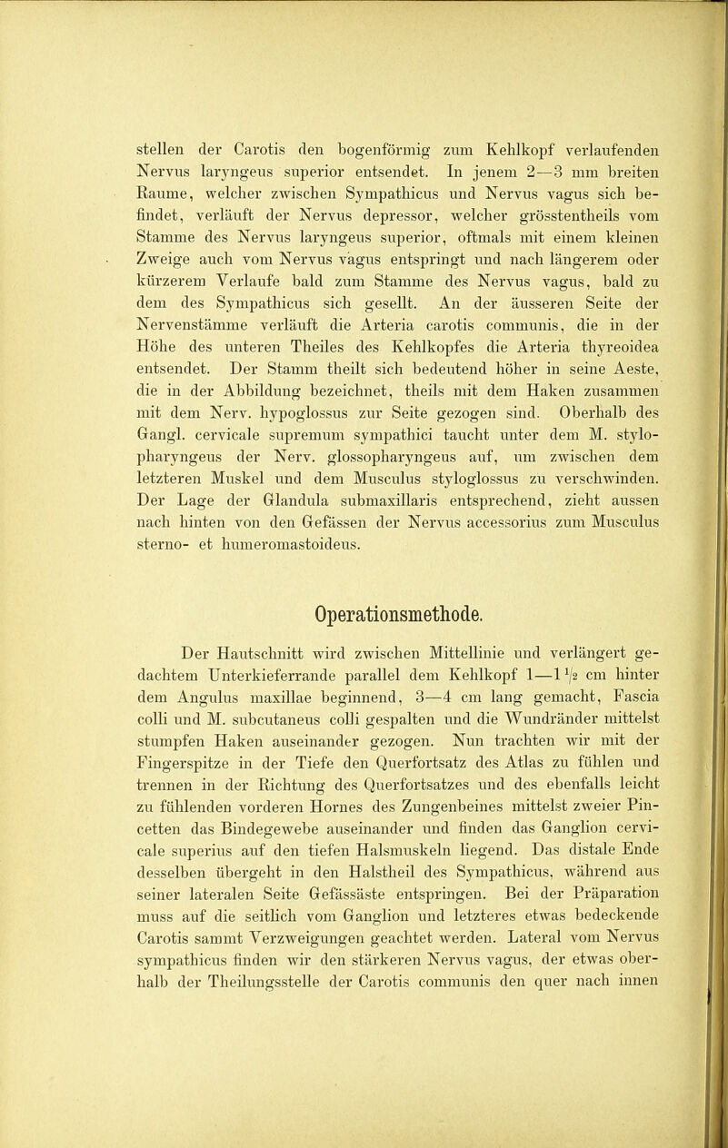 stellen der Carotis den bogenförmig zum Kehlkopf verlaufenden Nervus laryngeus superior entsendet. In jenem 2—3 mm breiten Räume, vrelcher zvsrischen Sympathicus und Nervus vagus sich be- findet, verläuft der Nervus depressor, welcher grösstentheils vom Stamme des Nervus laryngeus superior, oftmals mit einem kleinen Zweige auch vom Nervus vagus entspringt und nach längerem oder kürzerem Verlaufe bald zum Stamme des Nervus vagus, bald zu dem des Sympathicus sich gesellt. An der äusseren Seite der Nervenstämme verläuft die Arteria carotis communis, die in der Höhe des unteren Theiles des Kehlkopfes die Arteria thyreoidea entsendet. Der Stamm theilt sich bedeutend höher in seine Aeste, die in der Abbildung bezeichnet, theils mit dem Haken zusammen mit dem Nerv, hypoglossus zur Seite gezogen sind. Oberhalb des Gangl. cervicale supremum sympathici taucht unter dem M. stylo- pharyngeus der Nerv, glossopharyngeus auf, um zwischen dem letzteren Muskel und dem Musculus styloglossus zu verschwinden. Der Lage der Glandula submaxillaris entsprechend, zieht aussen nach hinten von den Gefässen der Nervus accessorius zum Musculus sterno- et humeromastoideus. Operationsmethode. Der Hautschnitt wird zwischen Mittellinie und verlängert ge- dachtem Unterkieferrande parallel dem Kehlkopf 1—1 ^2 cm hinter dem Angulus maxillae beginnend, 3—4 cm lang gemacht, Fascia colli und M. subcutaneus colli gespalten und die Wundränder mittelst stumpfen Haken auseinander gezogen. Nun trachten wir mit der Fingerspitze in der Tiefe den Querfortsatz des Atlas zu fühlen und trennen in der Richtung des Querfortsatzes und des ebenfalls leicht zu fühlenden vorderen Hornes des Zungenbeines mittelst zweier Pin- cetten das Bindegewebe auseinander und finden das Ganglion cervi- cale superius auf den tiefen Halsmuskeln liegend. Das distale Ende desselben übergeht in den Halstheil des Sympathicus, während aus seiner lateralen Seite Gefässäste entspringen. Bei der Präparation muss auf die seitlich vom Ganglion und letzteres etwas bedeckende Carotis sammt Verzweigungen geachtet werden. Lateral vom Nervus sympathicus finden wir den stärkeren Nervus vagus, der etwas ober- halb der Theilungsstelle der Carotis communis den quer nach innen