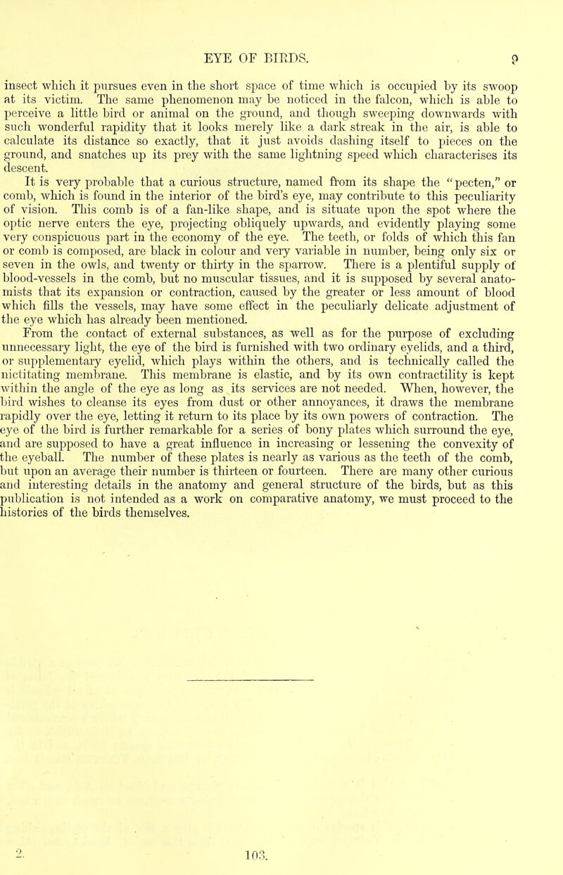 insect which it pursues even in the short space of time which is occupied by its swoop at its victim. The same phenomenon may be noticed in the falcon, which is able to perceive a little bird or animal on the ground, and though sweeping down\A'ards with such wonderful rapidity that it looks merely like a dark streak in the air, is able to calculate its distance so exactly, that it just avoids dashing itself to pieces on the ground, and snatches up its prey with the same lightning speed which characterises its descent. It is very probable that a curious structure, named from its shape the  pecten, or comb, which is found in the interior of the bird's eye, may contribute to this peculiarity of vision. This comb is of a fan-like shape, and is situate upon the spot where the optic nerve enters the eye, projecting obliquely upwards, and evidently playing some very conspicuous part in the economy of the eye. The teeth, or folds of which this fan or comb is composed, are black in colour and very variable in number, being only six or seven in the owls, and twenty or thirty in the sparrow. There is a plentiful supply of blood-vessels in the comb, but no muscular tissu.es, and it is suj)posed by several anato- mists that its expansion or contraction, caxised by the greater or less amount of blood which fills the vessels, may have some effect in the peculiarly delicate adjustment of the eye which has already been mentioned. From the contact of external substances, as well as for the purpose of excluding unnecessary light, the eye of the bird is furnished with two ordinary eyelids, and a third, or supplementary eyelid, which plays within the others, and is technically called the nictitating membrane. This membrane is elastic, and by its own contractility is kept within the angle of the eye as long as its services are not needed. When, however, the bird wishes to cleanse its eyes from dust or other annoyances, it draws the membrane rapidly over the eye, letting it return to its place by its own powers of contraction. The eye of the bird is further remarkable for a series of bony plates which surround the eye, and are supposed to have a great influence in increasing or lessening the convexity of the eyeball. The number of these plates is nearly as various as the teeth of the comb, but upon an average their number is thirteen or fourteen. There are many other curious and interesting details in the anatomy and general structure of the birds, but as this publication is not intended as a work on comparative anatomy, we must proceed to the histories of the birds themselves. 103.