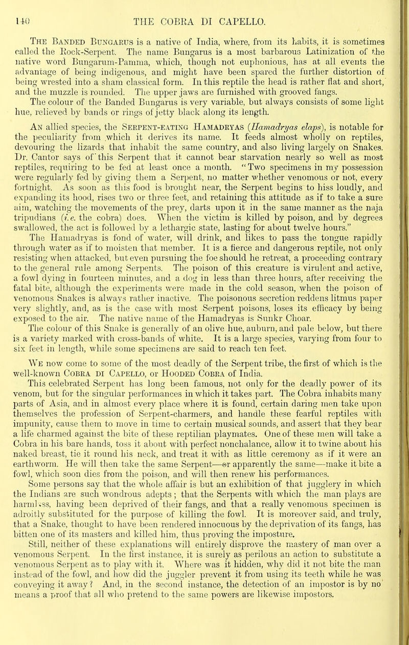 uo THE COBEA DI CAPELLO. The Banded Bungarus is a native of India, where, from its habits, it is sometimes called the Rock-Serpent. The name Bungarus is a most barbarous Latinization of the native word Bungarum-Pamma, which, though not euphonious, has at all events the advantage of being indigenous, and might have been spared the further distortion of being wrested into a sham classical form. In this reptile the head is rather flat and short, and the muzzle is rounded. The upper jaws are furnished with grooved fangs. The colour of the Banded Bungarus is very variable, but always consists of some liglit hue, relieved by bands or rings of jetty black along its length. An allied species, the Serpent-eating Hamadeyas {Ilaviadryas elaps), is notable for the peculiarity from which it derives its name. It feeds almost wholly on reptiles, devouring the lizards that inhabit the same country, and also living largely on Snakes. Dr. Cantor says of this Serpent that it cannot bear starvation nearly so well as most reptiles, requiring to be fed at least once a month.  Two specimens in my possession were regularly fed by giving them a Serpent, no matter whether venomous or not, every fortnight. As soon as this food is brought near, the Serpent begins to hiss loudly, and expanding its hood, rises two or three feet, and retaining this attitude as if to take a sure ;dm, watching the movements of the prey, darts upon it in the same manner as the naja tripudians {i.e. the cobra) does. When the victim is killed by poison, and by degrees swallowed, the act is followed by a lethargic state, lasting for about twelve hours. The Hamadryas is fond of water, will drink, and likes to pass the tongue rapidly through water as if to moisten that member. It is a tierce and dangerous reptile, not only resisting when attacked, but even pursuing the foe should he retreat, a proceeding contrary to the general rule among Serpents. The poison of this creature is virulent and active, a fowl dying in fourteen minutes, and a dog in less than three hours, after receiving the fatal bite, although the experiments were made in the cold season, when the poison of venomous Snakes is always rather inactive. The poisonous secretion reddens litmus paper very slightly, and, as is the case with most Serpent poisons, loses its efficacy by being exposed to the air. The native naine of the Hamadryas is Sunkr Choar. The colour of this Snake is generally of an olive hue, aubiirn, and pale below, but there is a variety marked with cross-bands of white. It is a large species, varying from four to six feet in length, while some specimens are said to reach ten feet. AVe now come to some of the most deadly of the Serpent tribe, the first of which is the well-known Cobra di Capello, or Hooded Cobra of India. This celebrated Serpent has long been famous, not only for the deadly power of its venom, but for the singular performances in which it takes part. The Cobra inhabits many parts of Asia, and in almost every place where it is found, certain daring men take upon themselves the profession of Serpent-charmers, and handle these fearful reptiles with impunity, cause them to move in time to certain musical sounds, and assert that they bear a life charmed against the bite of these reptilian playmates. One of these men will take a Cobra in his bare hands, toss it about with perfect nonchalance, allow it to twine about his naked breast, tie it round his neck, and treat it with as little ceremony as if it were an earthworm. He will then take the same Serpent—©r apparently the same—make it bite a fowl, which soon dies from the poison, and will then renew his performances. Some persons say that the whole affair is but an exhibition of that jugglery in which the Indians are such wondrous adepts ; that the Serpents with which the man plays are harm] »ss, having been deprived of their fangs, and that a really venomous specimen is adroitly substituted for the purpose of killing the fowl. It is moreover said, and truly, that a Snake, thought to have been rendered innocuous by the deprivation of its fangs, has bitten one of its masters and killed him, thus proving the imposture. Still, neither of these explanations will entirely disprove the m^astery of man over a venomous Serpent. In the first instance, it is surely as perilous an action to substitute a venomous Serpent as to play with it. Where was it hidden, why did it not bite the man instead of the fowl, and how did the juggler prevent it from using its teeth while he was conveying it away? And, in the second instance, the detection of an impostor is by no' means a proof that all who pretend to the same powers are likewise impostors.