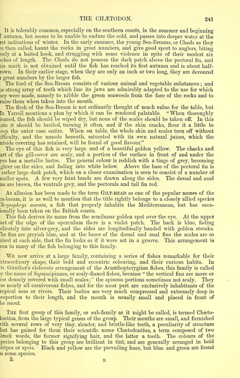 It is tolerably common, especially on the southern coasts, in the summer and beginning F autumn, but seems to be unable to endure the cold, and passes into deeper water at the rst indications of winter. In the early summer, the young Sea-Breams, or Chads as they re tlien called, haunt the rocks in great numbers, and give good sport to anglers, biting •eely at a baited hook, and struggling with some violence in spite of their modest six jches of length. The Chads do not possess the dark patch above the pectoral fin, and lis mark is not obtained until the fish has reached its first autumn and is about half- fown. In their earlier stage, when they are only an inch or two long, they are devoured 1 great numbers by the larger fish. The food of the Sea-Bream consists of various animal and vegetable substances ; and le strong array of teeth which line its jaws are admirably adapted to the use for which ley were made, namely to nibble the green seaweeds from the face of the rocks and to ruise them when taken into the mouth. The flesh of the Sea-Bream is not ordinarily thought of much value for the table, but Ir. Yarrell mentions a plan by which it can be rendered palatable. When thoroughly leaned, the fish should be wiped dry, but none of the scales should be taken off. In this ;ate it should be broiled, turning it often, and if the skin cracks, flour it a little to eep the outer case entire. When on table, the whole skin and scales turn off without ifficulty, and the muscle beneath, saturated with its own natural juices, which the utside covering has retained, will be found of good flavour. The eye of this fish is very large and of a beautiful golden yellow. The cheeks and art of the gill-cover are scaly, and a portion of the surface in front of and under the yes has a metallic lustre. The general colour is reddish with a tinge of grey, becoming ghter on the sides, and fading into white below. Above the base of the pectoral fin is rather large dark patch, which on a closer examination is seen to consist of a number of mailer spots. A few very faint bands are drawn along the sides. The dorsal and anal ns are brown, the ventrals grey, and the pectorals and tail fin red. As allusion has been made to the term Gilt-head as one of the popular names of the 3a-bream, it is as well to mention that the title rightly belongs to a closely allied species Ihrysophrys aurafa, a fish that properly inhabits the Mediterranean, but has occa- Lonally been taken on the British coasts. This fish derives its name from the semilunar golden spot over the eye. At the upper art of the edge of the operculum there is a violet patch. The back is blue, fading elicately into silver-grey, and the sides are longitudinally banded with golden streaks, 'he fins are greyish blue, and at the bases of the dorsal and anal fins the scales are so aised at each side, that the fin looks as if it were set in a groove. This arrangement is een in many of the fish belonging to this family. We now arrive at a large family, containing a series of fishes remarkable for their xtraordinary shape, tJieir bold and eccentric colouring, and their curious habits. In )r. Giiutlier's elaborate arrangement of the Acantliopterygiian fishes, this family is called ly the name of Squamipinnes, or scaly-finned fishes, because  the vertical fins are more or ess densely covered with small scales; the spinous portions sometimes not scaly. They re nearly all carnivorous fishes, and for the most part are exclusively inhabitants of the ropical seas or rivers. Their bodies are very much compressed and extremely deep in iroportion to their length, and the mouth is usually small and placed in front of he snout. The first group of this family, or sub-family as it might be called, is termed Chseto- lontiria, from the large typical genus of the group. Their mouths are small, and furnished vitli several rows of very tiny, slender, and bristle-like teeth, a peculiarity of structure hat has gained for them their scientific name Chaetodontma, a term composed of two Jreek words, the former signifying hair, and the latter a tooth. The colours of the pecies belonging to this group are brilliant in tint, and are generally arranged in bold tripes or spots. Black and yellow are the prevailing hues, but blue and green are found n some species.