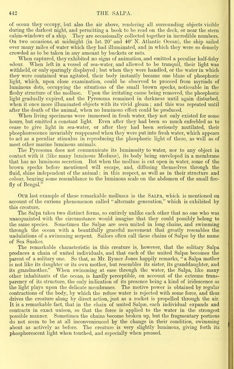 of ocean tliey occupy, but also the air above, rendering all surrounding objects visible during the darkest night, and permitting a book to be read on the deck, or near the stern cabin-windows of a ship. They are occasionally collected together in incredible numbers. On two occasions, at midnight (in lat. 20° and 40° N. Atlantic Ocean), the ship sailed over many miles of water which they had illuminated, and in which they were so densely crowded as to be taken in any amount by buckets or nets. When captured, they exhibited no signs of animation, and emitted a peculiar haK-fishy qdour. When left in a vessel of sea-water, and allowed to be tranquil, their light was withheld, or only sparingly displayed; but when they were handled, or the water in which they were contained was agitated, their body instantly became one blaze of phosphoric light, which, upon close examination, could be observed to proceed from myriads of luminous dots, occupying the situations of the small brown specks, noticeable in the fleshy structure of the mollusc. Upon the irritating cause being removed, the phosphoric light gradually expired, and the Pyrosoma remained in darkness until again disturbed, when it once more illuminated objects with its vivid gleam ; and this was repeated until after the death of the animal, when no luminous effect could be produced. When living specimens were immersed in fresh water, they not only existed for some hours, but emitted a constant light. Even after they had been so much enfeebled as to cease to give light in sea-water, or after they had been seriously mutilated, their phosphorescence invariably reappeared when they were put into fresh water, which appears to act as a peculiar stimulus in reproducing the phosphoric light of these, as well as of most other marine luminous animals. The Pyrosoma does not communicate its luminosity to water, nor to any object in contact with it (like many luminous Medusae), its body being enveloped in a membrane that has no luminous secretion. But when the mollusc is cut open in water, some of the brown specks before mentioned will escape, and, diffusing themselves through the fluid, shine independent of the animal: in this respect, as well as in their structure and colour, bearing some resemblance to the luminous scale on the abdomen of the small fire- fly of Bengal. OUE last example of these remarkable molluscs is the Salpa, which is mentioned on account of the curious phenomenon called  alternate generation, which is exhibited by this creature. The Salpa takes two distinct forms, so entirely unlike each other that no one who was unacquainted with the circumstance would imagine that they could possibly belong to the same species. Sometimes the Salpee are seen united in long chains, and swimming through the ocean with a beautifully graceful movement that greatly resembles the undulations of a swimming serpent. Sailors often call these chains of Salpse by the name of Sea Snakes. The remarkable characteristic in this creature is, however, that the solitary Salpa produces a chain of united individuals, and that each of the united Salpse becomes the parent of a solitary one. So that, as Mr. Eymer Jones happily remarks,  a Salpa mother is not like its daughter or its own mother, but resembles its sister, its granddaughter, and its grandmother. When swimming at ease through the water, the Salpa, like many other inhabitants of the ocean, is hardly perceptible, on account of the extreme trans- parency of its structure, the only indication of its presence being a kind of iridescence as the light plays upon the delicate membranes. The motive power is obtained by regular contractions of the body, by which the refuse water is rejected with some force, and thus drives the creature along by direct action, just as a rocket is propelled through the air. It is a remarkable fact, that in the chain of united Salpse, each individual expands and contracts in exact unison, so that the force is applied to the water in the strongest possible manner. Sometimes the chains become broken up, but the fragmentary portions do not seem to be at all inconvenienced by the change in their condition, swimming about as actively as before. The creature is very slightly luminous, giving forth its phosphorescent light when touched, and especially when pressed.