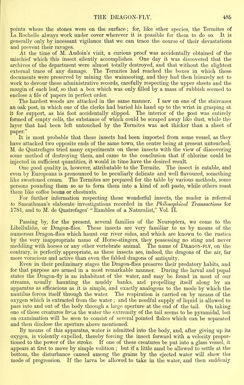 THE DKAGON-FLY. points where the stones were on the surface; for, like other species, the Termites of La Rochelle always work under cover wherever it is possible for them to do so. It is generally only by incessant vigilance that we can trace the course of their devastations and prevent their ravages. At the time of M. Audoin's visit, a curious proof was accidentally obtained of the mischief which this insect silently accomplishes. One day it was discovered that the archives of the department were almost totally destroyed, and that without the slightest external trace of any damage. The Termites had reached the boxes in which these documents were preserved by mining the wainscoting, and they had then leisurely set to work to devour these administrative records, carefully respecting the upper sheets and the margin of each leaf, so that a box which was only filled by a mass of rubbish seemed to enclose a file of papers in perfect order. The hardest woods are attacked in the same manner. I saw on one of the staircases an oak post, in which one of the clerks had buried his hand up to the wrist in grasping at it for support, as his foot accidentally slipped. The interior of the post was entirely formed of empty cells, the substance of which could be scraped away like dust, while the layer that had been left untouched by the Termites was not thicker than a sheet of paper. It is most probable that these insects had been imported from some vessel, as they have attacked two opposite ends of the same town, the centre being at present untouched. M. de Quatrefages tried many experiments on these insects with the view of discovering some method of destroying them, and came to the conclusion that if chlorine could be injected in sufficient quantities, it would in time have the desired result. One good quality is, however, attributable to the Termite. The insect is eatable, and even by Europeans is pronounced to be peculiarly delicate and well flavoured, something like sweetened cream. The Termites are prepared for the table by various methods, some persons pounding them so as to form them into a kind of soft paste, while others roast them like coffee beans or chestnuts. For further information respecting these wonderful insects, the reader is referred Jo Smeathman's elaborate investigations recorded in the Philosophical Transactions for 1781, and to M. de Quatrefages' Eambles of a Naturalist, Vol. II. Passing by, for the present, several famihes of the Neuroptera, we come to the LibellulidEe, or Dragon-flies. These insects are very familiar to us by means of the numerous Dragon-flies which haunt our river sides, and which are known to the rustics by the very inappropriate name of Horse-stingers, they possessing no sting and never meddling with horses or any other vertebrate animal. The name of Deagon-fly, on the contrary, is perfectly appropriate, as these insects are, indeed, the dragons of the air, far more voracious and active than even the fabled dragons of antiquity. Even in their preliminary stages the Dragon-flies preserve their predatory habits, and for that purpose are armed in a most remarkable manner. During the larval and pupal states the Dragon-fly is an inhabitant of the water, and may be found in most of our streams, usually haunting the muddy banks, and propelling itself along by an apparatus as efiicacious as it is simple, and exactly analogous to the mode by which the nautilus forces itself through the water. The respiration is carried on by means of the oxygen which is extracted from the water ; and the needful supply of liquid is allowed to pass into and out of the body through a large aperture at the end of the taU. On taking one of these creatures from the water the extremity of the tail seems to be pyramidal, but on examination will be seen to consist of several pointed flakes which can be separated and then disclose the aperture above mentioned. By means of this apparatus, water is admitted into the body, and, after giving up its oxygen, is violently expelled, thereby forcing the insect forward with a velocity propor- tioned to the power of the stroke. If one of these creatures be put into a glass vessel, it appears at first to move by simple volition ; but if a little sand be allowed to settle at the bottom, the disturbance caused among the grains by the ejected water will show the mode of progression. If the larva be allowed to take in the water, and then suddenly