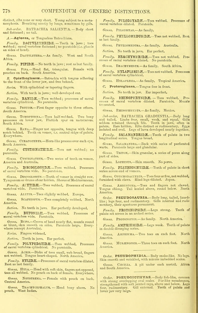 distinct, ribs none or very short. Young subject to a meta- morphosis. Breathing mostly by lungs, sometimes by gills. Sub-order. BATRACHIA SALIENTIA. — Body short and flattened ; no tail. A. —AglOEsa, or Tongneless Batrachians. Family. DACTYLETHEIDiE. — Teeth in jaws; toes webbed ; sacral vertebrse flattened ; no paratoids (i.e. glands on sides of head). Oenus. Dacttlethra.—As family. West and South Africa. Family. PIPID.S;.—No teeth in jaws ; rest as last family. Oenus. PiPA.—Head flat, triangular. Female with pouches on back. South America. B. Opisthoglossse.—Batrachia with tongue adhering to the front of the lower jaw, and free behmd. Series, With cylindrical or tapering fingers. Section. With teeih in jaws ; well-developed car. Family. RANIDJE.—Toes webbed; processes of sacral vertebrie cylindrical. No paratoids. Genus. PSEUDIS.—First finger opposite to three others. •South America. Oenvs. TOMOFTERNA,—Toes half-webbed. Two bony processes on lower jaw. Flattish spur on metatarsus. South Africa. Oenus. Rana.—Finger not opposite, tongue with deep notch behind. Teeth on vomer, i.e. central ridge of palate. Everywhere. Genus. Cehatophets.—Horn-like process over each eye. South America. Family. CYSTIGNATHIBS.—Toes not webbed: no paratoids. Genvs. Ctstionathtjs.'—Two series of teeth on vomer. America and Australia. Family. BISCOGIOSSID.ffi._Toes webbed. Processes of sacral vertebrse wide. No jjaratoids. Genus. DlSCOGLOSSUS.—Teeth of vomer in straight row. Tympanum or drums of ear hidden. Shores of Mediterranean. Family. AL YTID^ffi.—Toes webbed. Processes of sacral vertebrae wide. Paratoids. Oenus. Alytes.—Toes slightly vrebbed. Europe. Oenus. ScAPHlopus.—Toes completely webbed. North America. Section. No teeth in jaws. Ear perfectly developed. Family. BTJFONID.E.—Toes webbed. Processes of sacral vertebrae wide. Paratoids. Genus. BUFO.—Crown of head nearly flat, muzzle round or blunt, skm smooth on sides. Paratoids large. Every- where (except Austraha). Scries, Fingers widened. Section, Teeth in jaws. Ear perfect. Family. POLYPEDATID.E.—Toes webbed. Processes of sacral vertebra cylindrical. No paratoids. Oenus. ACRIS.—Disks of toes small, web broad, fingers not webbed. Tongue heart-shaped. North America. Family. illLlDM.—Processes of sacral vertebrse dilated. Rest as last family. Oenus. Htla.—Head with soft skin, fingers not opposed, toes all webbed. No pouch on back of female. Everywhere. Oenus, NoTOTRKMA. — Female with pouch on back. Central America. Genv^. TrachtcepHaLUS. — Head bony above. No pouch. West Indies, Family. PELODEYAD^.—Toes webbed. Processes of sacral vertebrse dilated. Paratoids. Oenvs, Pelodrtas.—As family. Family. PHYLLOMEDUSiD.ffi,~Toes not webbed. Rest as last family. Oenus. Phyllomedusa.—As family, Australia. Section. No teeth in jaws. Ear perfect. Family. BEACHYMERID.ffi.—Toes not webbed. Pro- cesses of sacral vertebrse dilated. No paratoids. Oenus. Beachtmerus.—As family. South Africa. Family. HYLAPLESID.ffi.—Toes not webbed. Processes of .sacral vertebrse cylindrical, Oenus. Htlaplesia.—As family. Tropical America, C. Proteroglossa.—Tongue free in front. Section. No teeth in jaw. Ear imperfect. Family. EHINOPHRYNID.a:. — Toes webbed. Pro- cesses of sacral vertebrse dilated. Paratoids, Muzzle ti\]ncatod. Genus. pHiNorHRTKUS.—As family, Mexico, Sub-order. BATRACHIA GRADIENTIA.—Body long and tailed. Limbs four, small, weak, and equal. Gills seldom retained through life. Teeth in jaws, often in palate. Ears hidden. Ribs distinct or rudimentary. Egga isolated and oval. Legs of larva developed nearly together. Family. SALAMANDRID.a;.—Teeth of palate in two longitudinal series. Tongue broad. Oenus. Salamandra.—Back with series of perforated warts. Paratoids large and glandular. Oenus. Triton,—Skin granular, a series of pores along part of sides. Oenus. LoPHiNUS.—Skin smooth. No pores. Family. PLETHODONTID.ffi.—Teeth of palate in short series across end of vomers. Oenus. Onychodacttlus.—Toes four or five, not webbed, furnished with claws. Hind legs dilated. Japan. Oenus. Ambystoma.—Toes and fingers not clawed. Tongue oblong. Tail keeled above, round below. North America. Order. PSEUDOSAURIA—Body long, tailed, lizard- like ; legs four, and rudimentary. GiUs internal and rudi- mentary, their apertures permanent. Family. PROTONOPSID^.—Legs strong. Teeth of palate set across in an arched series. Oenus. Protonopsis.—As family. North America. Family. AMPHIUMIDjE.—Legs weak. Teeth of palate in double diverging series. Genus. Amphiuma.—Two toes on each foot. North America. Oenus. MUR^NOPSIS.—Three toes on each foot. North America. Order. PSEUDOPHIDIA.—Body sn.ake-Iike. No legs. Skin smooth and wrinkled, with minute imbedded scales. Oenus. CECILIA. A pit under each nostril. Africa and South America. Order. PSEUDOICTHYAS.—Body fish-like, covcrea with strong overlapping oval scales. Fur-like membranes, strengthened n-ith soft jointed rays, above and below. Logs four, rudimentary. Gill external. Teeth of palate and lower jaw verj- large.