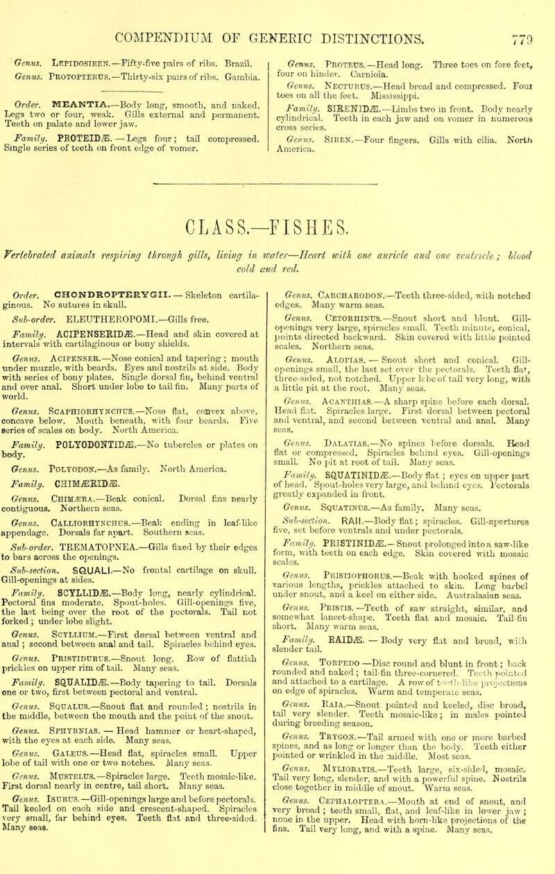 Genus. Lepidosiren.—Fifty-five pairs of ribs. Brazil. Genus. Protopteeus.—Tliirty-six pairs of ribs. Gambia. Order. MEANTIA—Body long, smooth, and naked. Legs two or four, weak. Gills external and permanent. Teeth on palate and lower jaw. Family. PROTEID^E. — Legs four; tail compressed. Single series of teeth on front edge of vomer. Genv.s. Proteus.—Head long. Three toes on fore feet, four on binder. Uarniola. Genus. Necturus.—Head broad and compressed. Foui toes on all the feet. Mississippi. Family. SIRENID.ffl.—Limbs two in front. Body nearly cylindrical. Teeth in each jaw and on vomer in numerous cross series. Genus. America. Siren.—Four fingers. Gills with ciha. North CLASS.—FISHES. Veriebrated aiiimah respiring through gills, Umig in icaier—Heart with one auricle and one ventricle; Hood cold and red. Order. CHONDROPTERYGII. — Skeleton cartila- ginous. No sutures in skull. Snh-order. ELEUTHEROPOMI.—Gills free. Family. ACIPENSERID.a!.—Head and skin covered at intervals with cartilaginous or bony shields. Genus. Acipenser.—Nose conical and tapering ; mouth under muzzle, with beards. Fyes and nostrils at side. Body with series of bony plates. Single dorsal fin, behind ventral and over anal. Short under lobe to tail fin. Many parts of world. Genus. Scaphiorhtnchus.—Noso flat, convex above, concave below. Mouth beneath, with four beards. Five series of scales on body. North America. Family. P0LYODONTID.a!.—No tubercles or plates on body. Genus. Poltodon.—^As family. North America. Family. CHIMiEEID.S;. Genus. Chim.era.—Beak conical. Dorsal fins nearly contiguous. Northern seas. Genus. CALLlORHTNCHas.—Beak ending in leaf like appendage. Dorsals far apart. Southern seas. Suh-order. TREMATOPNEA.—Gills fixed by their edges to bars across the openings. Sid'-section. SQUALL—No frontal cartilage on skull. Gill-openings at sides. Family. SCYLLID^.—Body long, nearly cylindi-ical. Pectoral fins moderate. Spout-holes. Gill-openings five, the last being over the root of the pectorals. Tail not forked ; under lobe slight. Genus. Sctllium.—First dorsal between ventral and anal ; second between anal and tail. Spiracles behind eyes. Genus. Prtstiduri-s.—Snout long. Row of Cattish prickles on upper rim of tail. Many seas. Family. SQUALID^.—Body tapering to tail. Dorsals one or two, first between pectoral and ventral. Genus. Squalus.—Snout flat and rounded ; nostrils in the middle, between the mouth and the point of the snout. Genus. Sfhtbnias. — Head hammer or heart-shaped, with the eyes at each side. Many seas. Genus. Galeus.—Head flat, spiracles small. Upper lobe of tail with one or two notches. Many seas. Genus. MusTELTJS.—Spiracles large. Teeth mosaic-like. First dorsal nearly in centre, tail short. Many seas. Genus. IsDRUS.—Gill-openings large and before pectorals. Tail keeled on each side and crescent-shaped. Spiracles very small, far behind eyes. Teeth flat and three-sided. Many seas. Genus. Carcharodon.—Teeth three-sided, with notched edges. Man J' warm seas. Genus. Cetoehinus.—Snoiit short and blunt. Gill- openings very large, spiracles small. Teeth minute, conical, points directed backward. Skin covered with little pointed scales. Northem seas. Genus. Alopia.s. — Snout short and conical. Gill- openings small, the last set over the pectorals. Teeth flat, three-sided, not notched. Upper kbe of tail very long, with a little pit at the root. Many seas. Genus. Acanthias.—A sharp spine before each dorsal. Head flat. Spiracles large. First dorsal between pectoral and ventral, and second between ventral and anal. Many seas. Genus. Dalatias.—No spines before dorsals. Head flat or compressed. Spiracles behind eyes. Gill-openings small. No pit at root of tail. Many seas. Family. SQUATINID.®.—Body flat ; eyes on upper part of head. Spout-holes very large, and behind ej'cs. Pectorals greatly expanded in front. Genus. Squatinds.—As family. Many seas. Subsection. RAIL—Bodj-flat; spiracles. Gill-apertures five, set before ventrals and under pectorals. Family. PEISTINID.ffi.- Snout prolonged into a saw-like form, with teeth on each edge. Skin covered with mosaic scales. Genus. Pkistiophoeus.—Beak with hooked spines of various lengths, prickles attached to skin. Long barbel under snout, and a keel on either side. Australasian seas. Genus. Pristis.—Teeth of saw straight, similar, and somewhat lancet-shape. Teeth flat and mosaic. Tail-fin short. Many warm seas. Family. RAIDiS. — Body very flat and broad, with slender tail. Genu.<!. Torpedo —Disc round and blunt in front; back rounded and naked ; tail-fin three-cornered. Teeth pointed and attached to a cartilage. A row of to. ith-liku projections on edge of spiracles. Warm and temperate seas. Genus. Raia.—Snout pointed and keeled, disc broad, tail very slender. Teeth mosaic-Uke; in males pointed during breeding season. Genus. Trtgon.—Tail armed with one or more barbed spines, and as long or longer than the body. Teeth either pointed or wrinkled in the middle. Most seas. Genus. Mtliobatis.—Teeth large, six-side<l, mosaic. Tail very long, slender, and with a powerful spine. Nostrils close together in middle of snout. Warm seas. Genus. Cephaloptera.—Mouth at end of snout, and very broad ; teeth small, flat, and leaf-like in lower jaw ; none in the upper. Head with horn-like projections of the fins. Tail very long, and with a spine. Many seas.