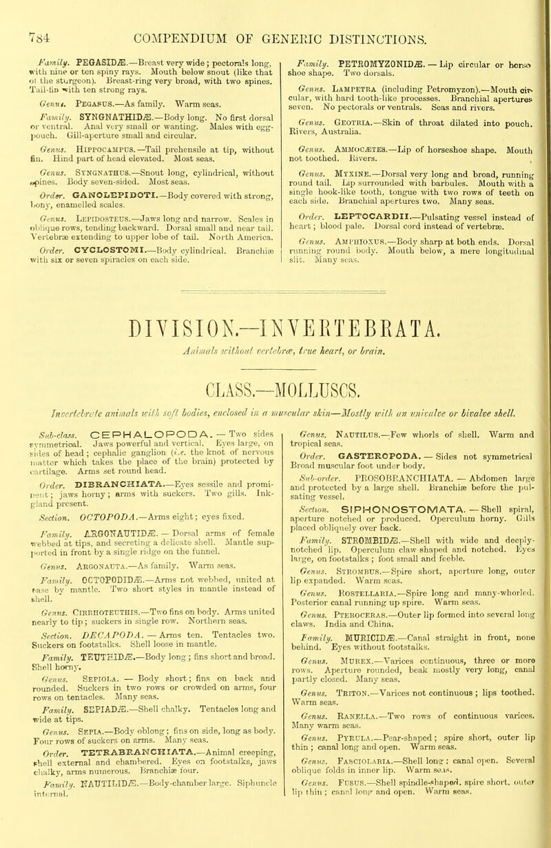 Family. PEGASID^.—Breast very wide ; pectorals long, with nine or ten spiny rays. Mouth below snout (like that ol the sturgeon). Breast-ring very broad, with two spines. Tuil-lin «ith ten strong rays. (ienut. Pegapus.—^As family. Warm seas. FaMily. SYNGNATHID.®.—Body long. No first dorsal or ventral. Anal very small or wanting. Males with egg- pouch. Gill-aperture small and circular. Oeiiits. HlprocA-UPUS.—Tail prehensile at tip, without fin. Hind part of head elevated. Most seas. Genxts. Syngnathus.—Snout long, cylindrical, without opines. Body seven-sided. Most seas. Ordfr. GANOLEPIDOTI—Body covered with strong, 1/ony, enamelled scales. Genus. Lepidosteds.—Jaws long and narrow. Scales in oblique rows, tending baclcward. Dorsal small and near tail. Vertebrae extending to upper lobe of tail. North America. Order. CYCLOSTOMI—Body cylindrical. BrancluEO with SLX or seven spiracles on each side. Faviily. PETEOMYZONID.®. — Lip circular or hcrw> shoe shape. Two dorsals. Genus. Lampetba (including Petromyzon).—Mouth cir- cular, with hard tooth-like processes. Branchial apertures seven. No pectorals or ventrals. Seas and rivers. Genus. Geotria.—Skin of throat dilated into pouch. Rivers, Australia. Genus. Ammoc^tes.—Lip of horseshoe shape. Mouth not toothed. Kivers. Genus. Mtxine.—Dorsal very long and broad, running round tail. Lip surrounded with barbules. Mouth with a single hook-like tooth, tongue with two rows of teeth on each side. Branchial apertures two. Many seas. Order. LEPTOCARDII—Pulsating vessel instead of heart; blood pale. Dorsal cord instead of vertebrre. Genus. Amphioxus.—Body sharp at both ends. Dorsal running round liody. Mouth below, a mere longitudinal slit. Many seas. DIYISION.-INYERTEBRATA. Aiiiiiu/ls uilhonl rer'ehrcr, true heart, or brain. CLASS.—MOLLUSCS. Invcrlelri'fc animals kUJi ^ofi bodies, enclosed in a 'nniscular skin—Mostly irilh calve or bivalve shell. Sah-class. CEPHALOPODA. — Two sides Fvmmetrioal. Jaws powerful and vertical. Eyes large, on sides of head; cephalic ganglion (i.e. the knot of ner%'ous matter which takes the place of the brain) protected by cai-tilage. Arms set round head. Order. DIBRANCHIATA.—Eyes sessile and promi- nent ; jaws horny; arms with suckers. Two gills. Ink- gland present. Section. OCTOPOBA.—AxTas eight; eyes fixed. Family. ASGONATJTID^. — Dorsal arms of female webbed at tips, and secreting a delicate shell. Mantle sup- ported in front by a single ridge on the funnel. Genvs. A,RG0NAUTA.—A.s family. Warm .seas. Family. OCTOPODID^.—Arms not webbed, united at rase bv mantle. Two short .styles in mantle instead of shell. Genus. Cirhhoteuthis.—Two fins on body. Arms united nearly to tip; suckers in single row. Northei-n seas. Section. DFCAPODA.—Ai-ms ten. Tentacles two. Suckers on footstalks. Shell loose in mantle. Family. TEUTEID.^.—Body long ; fins short and broad. Shell homy. Genus. Sepiola. — Body short; fins on back and rounded. Suckers in two rows or crowded on arms, four rows on tentacles. Many seas. Family. SEPIAD.®.—Shell chalky. Tentacles long and wide at tips. Gen.v^. Sepia.—Body oblong ; fins on side, long as body. Four rows of suckers on arms. Many seas. Order. TETRABF.AKCKIATA.—Animal creeping, fhell external and chambered. Eyes on footstalks, jaws chalky, arms numerous. Branchiae four. Famil)/. ITAXJTILID^.—Body-chamber large. Siphuncle intiirnal. Genus. NaTTTILDS.—;Few whorls of shell. Wai-m and tropical seas. Order. GASTEROPODA Sides not symmetrical Broad muscular foot under body. Suh-order. PE,OSOBRANCHIATA. — Abdomen largo and protected by a large shell. Branchiiie before the pul- sating vessel. Section. SIPHONOSTOMATA.—Shell spiral, aperture notched or produced. Operculum homy. Gills placed obliquely over back. Family. STKOMBID/3.—Shell with wide and deeply- notched lip. Operculum claw shaped and notched. EyesJ large, on footstalks ; foot small and feeble. Genus. StROMBUS.—Spire short, aperture long, outer lip expanded. Warm seas. Genus. Kostellaria.—Spire long and many-whorlrd. Posterior canal running up spire. Warm seas. Genus. Pteuoceras.—Outer lip foi-mcd into several long claws. India and China. Family. MTJRICID7E.—Canal straight in front, none behind. Eyes without footstalks. Genus. MUREX.—Varices continuous, three or more rows. Aperture rounded, beak mostly very long, canal partly closed. Many seas. Genus. Triton.—Varices not continuous ; lips toothed. Warm seas. Genus. Ranella.—Two rows of continuous varices. Many warm seas. Genus. Pyp.dla.—Pear-shaped; spire short, outer lip thin ; canal long and open. Warm seas. Gemu. Fascioi.aria.—Shell long ; canal open. Several oblique folds in inner lip. Warm se.is. Genus. Fnsus.—Shell spindle-.=hape/J. spire short, (nitor lip thin ; canal Ions' and open. Warm seas.
