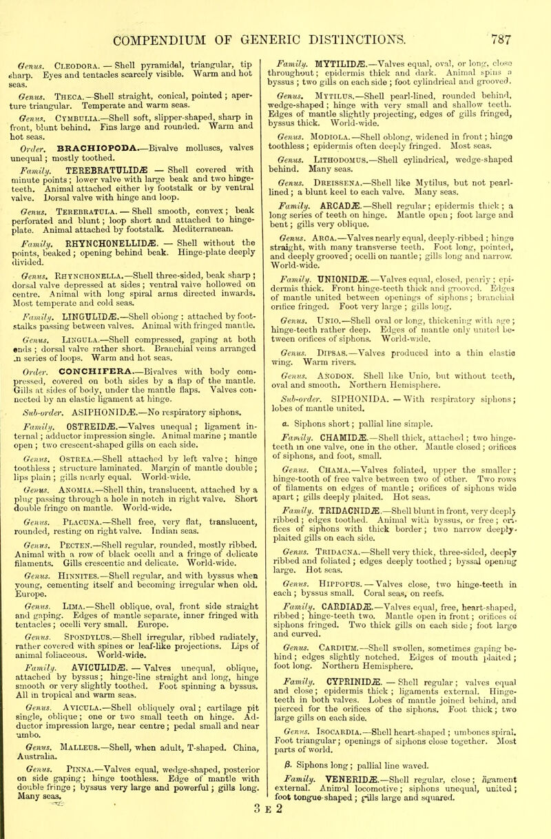 Oemtn. Cleodora. — Shell pyramidal, triangular, tip sbai-p. Eyes and tentacles scarcely visible. Warm and hot seas. Genus. Theca.—Shell straight, conical, pointed; aper- ture triangular. Temperate and warm seas. Genua. Ctmbulia.—Shell soft, slipper-shaped, sharp in front, blunt behind. Fins large and rounded. Warm and hot seas. Order. BRACHIOPODA—Bivalve molluscs, valves unequal; mostly toothed. Family. TEREBBATTILID.a! — Shell covered with minute points ; lower valve with large beak and two hinge- teeth. Animal attached either by footstalk or by ventral valve. L»orsal valve with hinge and loop. Genus. Terebratula. — Shell smooth, convex ; beak perforated and blunt; loop short and attached to hinge- plate. Animal attached by footstalk. Mediterranean. Family. RKYNCHONELLID.ffi. — Shell without the points, beaked ; opening behind beak. Hinge-plate deeply divided. Genus, Rhtnchonella.—Shell three-sided, beak sharp ; dorsal valve depressed at sides; ventral valve hollowed on centre. Animal with long spiral arms directed inwards. Most temperate and cold seas. Family. LINGULICffi.—Shell obiong ; attached byfoot- .^talks passing between valves. Animal with fringed mantle. Genus. LI^'GULA.—Shell compressed, gaping at both ends ; dorsal valve rather short. Branchial veins arranged M series of loops. Warm and hot seas. Order. CONCHIFERA—Bivalves with body com- pressed, covered on both sides by a flap of the mantle. Gills at sides of body, under the mantle flaps. Valves con- nected by an elastic ligament at hinge. Sub-order. ASIPH0NIDJ5.—No respiratory siphons. Family. OSTREID.ffi.—Valves unequal ; ligament in- ternal ; adductor impression single. Animal marine ; mantle open ; two crescent-shaped gills on each side. Genus. Ostrea.—Shell attached by left valve; hinge toothless ; structure laminated. Margin of mantle double ; lips plain ; gills nearly equal. World-wide. Genus. Anomia.—Shell thin, translucent, attached by a plug passing through a hole in notch in right valve. Short double fringe on mantle. World-wide. Genus. Placuna.—Shell free, very flat, translucent, rounded, resting on right valve. Indian seas. Genus. Pecten.—Shell regular, rounded, mostly ribbed. Animal with a row of black ocelli and a fringe of delicate filaments. Gills crescentic and delicate. World-wide. Genus. Hinnites.—Sliell regular, and with byssus when young, cementing itself and becoming irregular when old. Europe. Genus. Lima.—Shell oblique, oval, front side straight and gaping. Edges of mantle separate, inner fringed with tentacles ; ocelli very small. Eviropc. Genus. SrONDYLDS.—Shell irregular, ribbed radiately, rather covered with spines or leaf-like projections. Lips of animal foliaceous. World-wide. Family. AVICULICffl. — Valves unequal, oblique, attached by byssus; hinge-line straight and long, hinge smooth or very slightly toothed. Foot spinning a byssus. All m tropical and warm seas. Genus. AviCULA.—Shell obliquely oval; cartilage pit single, oblique; one or two small teeth on hinge. Ad- ductor impression large, near centre; pedal small and near umbo. Genvs. Malleus.—Shell, when adult, T-shaped. China, Australia. Genus. Pinna.—Valves equal, wedge-shaped, posterior on side gaping; hinge toothless. Edge of mantle with double fringe ; byssus very large and powerful; gills long. Many seas. 3 Family. MYTILID.ffi.—Valves eqvial, oval, or long, close throughout; epidermis thick and dark. Animal spins a byssus ; two gills on each side ; foot cylindrical and grooved. Genus. Mttilus.—SheU pearl-lined, rounded behind, wedge-shaped ; hinge with very small and shallow teeth. Edges of mantle slightly projecting, edges of gills fringed, byssus thick. World-vvide. Genus. Modiola.—Shell oblong, widened in front; hinge toothless; epidermis often deeply fringed. Most seas. Genus. Lithodomus.—Shell cylindrical, wedge-shaped behind. Many seas. Genus. Breissena.—Shell like Mytilus, but not pearl- lined ; a blunt keel to each valve. Many seas. Family. ARCADjE.—Shell regular; epidermis thick; a long series of teeth on hinge. Mantle open ; foot large and bent; gills vei-y oblique. Genus. Aroa.—Valves nearly equal, deeply-ribbed ; hinge straight, with many transverse teeth. Foot long, pointed, and deeply grooved; ocelli on mantle; gills long and narrow. World-wide. Family. UNIONID.ffi.—Valves equal, closed, pearly ; epi- dei-mis thick. Front hinge-teeth thick and grooved. Edges of mantle united between openings of siphons; branchial orifice fringed. Foot very large ; gills long. Genus. Unio.—Shell oval or long, thickening with ngo ; hinge-teeth rather deep. Edges of mantle only united be- tween orifices of sijAons. World-wide. Genus. Dipsas.—Valves produced into a thin elastio wing. Warm rivere. Genus. Anodon. Shell like Unio, but without teeth, oval and smooth. Northern Hemisphere. Suh-order. SIPHONIDA. — With respiratory siphons ; lobes of mantle united. a. Siphons short; pallial line simple. Family. CHAMIDiE.—Shell thick, attached ; two hinge- teeth in one valve, one in the other. Mantle closed ; orifices of siphons, and foot, small. Gemts. Chama.—Valves foliated, upper the smaller ; hinge-tooth of free valve between two of other. Two rows of filaments on edges of mantle; orifices of siphons wide apart; gills deeply plaited. Hot seas. Family. TRIDACNID.S;.—Shell blunt in front, very deepl;) ribbed; edges tootlied. Anim.al witli byssus, or free; ori- fices of siphons with thick border; two narrow deeply- plaited gills on each side. Genus. Tridacna.—Shell very thick, three-sided, deeply ribbed and foliated ; edges deeply toothed ; byssal opening large. Hot seas. Genus. Hippopus. — Valves close, two hinge-teeth in each ; byssus small. Coral seas, on reefs. Family. CARDIADJil.—Valves equal, free, heart-shaped, ribbed ; hinge-teeth two. Mantle open in front; orifices of siphons fringed. Two thick gills on each side; foot large and curved. Genus. Cardium.—Shell ST^ollen, sometimes gaping be- hind ; edges slightly notched. Edges of mouth j.laited ; foot long. Northern Hemisphere. Family. CYPRINID.ffi:. — Shell regular ; valves equal and close; epideimis thick; ligaments external. Hinge- teeth in both valves. Lobes of mantle joined behind, and pierced for the orifices of the siphons. Foot, thick; two large gills on each side. Genns. IsocaEDIA.—Shell heart-shaped ; umbones spiral. Foot triangular; openings of siphons close together. Most parts of world. fi. Siphons long ; pallial line waved. Family. VENERICffi.—Shell regular, close ; ligament external. Animal locomotive; siphons unequal, united; foot tongue-shaped; jnlls large and sqttared. E 2