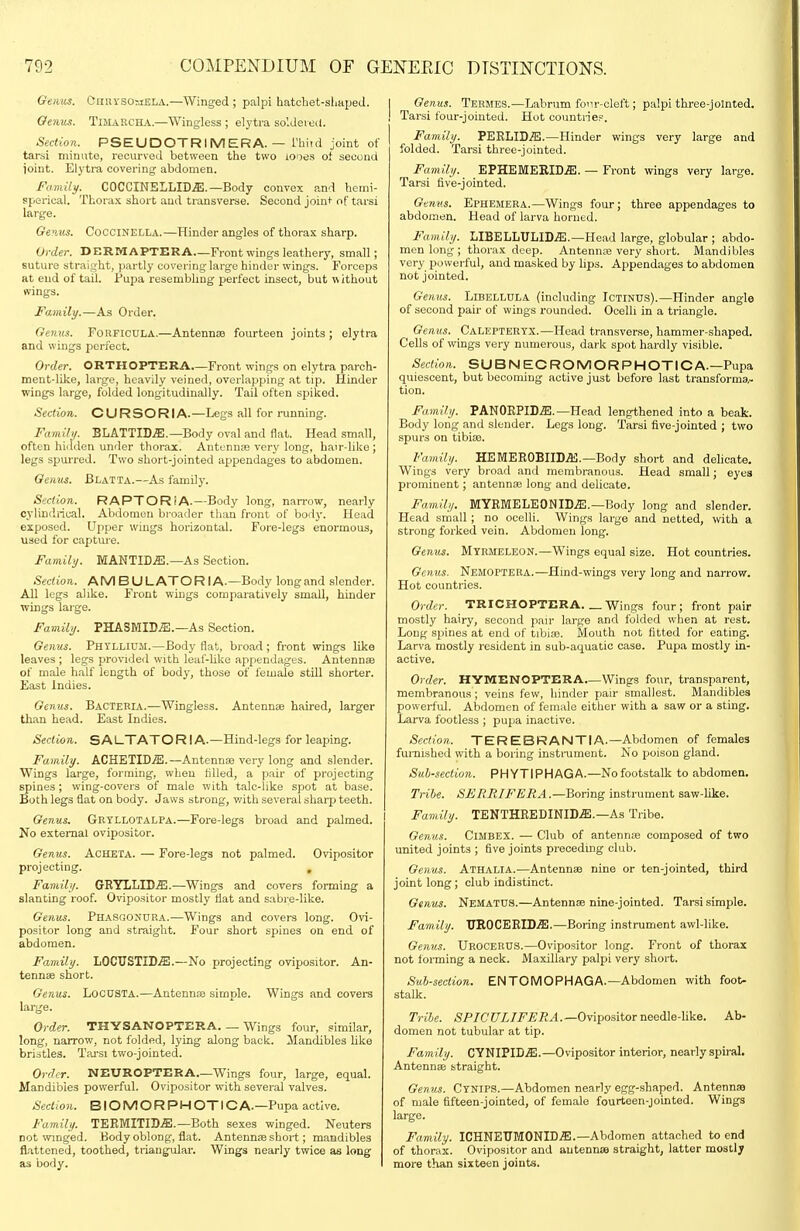 Genus. CnnvsoiiELA.—Winged ; palpi hatcbet-sliapeJ. Genus. Timarch.\.—Wingless ; elytra soldered. Section. PSEUDOTRIMERA. — Thitd joint of tai-tii minute, recurved between the two iODes of seeond joint. Elytra covering abdomen. Famili/. COCCINELLID.ffi.—Body convex and hemi- sperical. Thorax short and transverse. Seeond joint of tarsi lai'ge. Geius. CocciNELLA.—Hinder angles of thorax sharp. Order. DERMAPTERA—Front wings leathery, small; suture straight, partly covering large hinder wings. Forceps at end of tail. Pupa resembling perfect insect, but without wings. Family.—As Order. Gemis. FORFICULA.—Antennte fourteen joints ; elytra and wings perfect. Order. ORTHOPTERA—Front wings on elytra parch- mentdike, large, heavily veined, overlapping at tip. Hinder wings large, folded longitudinally. Tail often spiked. Section. CURSORIA.—Legs all for running. Family. BLATTID.ffi.—Body oval and flat. Head small, often hiilden under thorax. Antennas very long, hair-like ; legs spurred. Two short-jointed appendages to abdomen. Genus. Blatta.—As family. Section. RAPTORiA.—Body long, narrow, nearly cylindrical. Abdomen broader than front of body. Head exposed. Upper wings horizontal. Fore-legs enormous, used for capture. Famili/. MANTID.ff;.—As Section. Section. AM BULATOR lA.—Body longand slender. All legs alike. Front wings comparatively small, hinder wings large. Family. PHASMID.E.—As Section. Genus. Phyllihm.—Body flat, broad ; front wings like leaves ; legs provided with leaf-hke appendages. Antennae of male half length of body, those of female still shorter. East Indies. Genus. Bacteria.—Wingless. Antennae haired, larger than head. East Indies. Section. SAl_TATOR I A.—Hind-legs for leaping. Family. ACHETID.S1.—Antennae very long and slender. Wings large, forming, when filled, a |5air of projecting spines; wing-covers of male with tale-like spot at base. Both legs flat on body. Jaws strong, v/ith several sharp teeth. Genus. Grtllotalpa.—Fore-legs broad and palmed. No external ovipositor. Genus. Acheta. — Fore-legs not palmed. Ovipositor projecting. Famili/. GRYLLID^.—Wings and covers forming a slanting roof. Ovipositor mostly flat and sabre-like. Genus. PHASaostlRA.—Wings and covers long. Ovi- positor long and straight. Four short spines on end of abdomen. Family. LOCUSTID^.—No projecting ovipositor. An- tennas short. Genus. LocuSTA.—Antennte simple. Wings and covers large. Order. THYSANOPTERA. — Wings four, similar, long, narrow, not folded, lying along back. Mandibles Hke briotles. Tai'si two-jointed. Order. NEUROPTERA Wings four, large, equal. Mandibles powerful. Ovipositor with several valves. Section. BIOMORPHOTICA.—Pupa active. Family. TEEMITID.®.—Both sexes winged. Neuters not ivinged. Body oblong, flat. Antenn£B short ; mandibles flattened, toothed, triangular. Wings nearly twice as long as body. Genus. Teemes.—Labrum four-cleft; palpi three-jomted. Tarsi four-jointed. Hot countrief. Family. PERLID.5!.—Hinder wings very large and folded. Tarsi three-jointed. Family. EPHEMERIDiE. — Front wings very large. Tarsi five-jointed. Genus. Ephemera.—Wings four; three appendages to abdomen. Head of larva horned. Family. LIBELLUIjID.ffi.—Head large, globular ; abdo- men long ; thorax deep. AntenniE very short. Mandibles very powerful, and masked by lips. Appendages to abdomen not jointed. Genus. LlBELLULA (including IcTINUS).—Hinder angle of second pair of wings rounded. Ocelli in a triangle. Genus. CaLEPTERTX.—Head transverse, hammer-shaped. Cells of wings very numerous, dark spot hardly visible. Section. SUB N EC ROMOR PHOTIC A.—Pupa quiescent, but becoming active just before last transforms/, tion. Family. PANOEPID.S!.—Head lengthened into a beak. Body long and slender. Legs long. Tarsi five-jointed ; two spurs on tibiae. Family. HEMER0BIID.a3.—Body short and delicate. Wings very bioad and membranous. Head small; eyes prominent; antennae long and delicate. Family. MYBMELEONID.ffi.—Body long and slender. Head small ; no ocelli. Wings large and netted, with a strong forked vein. Abdomen long. Genus. Mtrmeleon.—Wings equal size. Hot countries. Genus. Nemoptera.—Hind-wings very long and narrow. Hot countries. Order. TRICHOPTERA. _ Wings four ; front pair mostly hairy, second pair large and folded when at rest. Long spines at end of tibiae. Mouth not fitted for eating. Larva mostly resident in sub-aquatic case. Pupa mostly in- active. Order. HYMENOPTERA Wings four, transparent, membranous; veins few, hinder pair smallest. Mandibles powerfid. Abdomen of female either with a saw or a sting. Larva footless ; pujja inactive. Section. TEREBRANTIA.—Abdomen of females furnished with a boring insti-ument. No poison gland. Subsection. PHYTIPHAGA.—No footstalk to abdomen. Tribe. SERRIFERA.—Boring instrument saw-like. Family. TENTHEEDINID.a:.—As Tribe. Genus. Cimbex. — Club of antennae composed of two united joints ; five joints preceding club. Genus. Athaeia.—Antennae nine or ten-jointed, third joint long; club indistinct. Genu^. Nematus.—Antennae nine-jointed. Tarsi simple. Family. VROCEW-DJE.—Boring instrument awl-like. Genus. UroceRUS.—Ovipositor long. Front of thorax not forming a neck. Maxillary palpi very short. Sub-section. ENTOMOPHAGA.—Abdomen with foot- stalk. Tribe. 5P7C?7Z-7i?'jBiJ.4.—Ovipositor needle-hke. Ab- domen not tubular at tip. Family. CYNIPID.^.—Ovipositor interior, nearly spiral. Antennae straight. Genus. Cynips.—Abdomen nearly egg-shaped. Antennas of male fifteen-jointed, of female fourteen-jointed. Wings large. Family. ICHNET7M0NIDjE.—Abdomen attached to end of thorax. Ovipositor and autennae straight, latter mostly more than sixteen joints.
