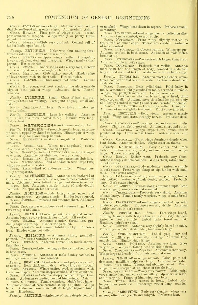 Genus. AboliaS.—Thorax large. Abdomen small. Winijs slightly scalloped along outer edges. Club gradual. Asia. Gemis. HeT/BRA.—First pair of wings entire ; second pair sometimes scooped. Wings wholly or partly trans- parent. Hot countries. Gtiius. MoRPHO.—Club very gradual. Central cell of hinder limbs open behind. Family. EEYCINID.ffi.—Males with four walking feet; females with six. Claws of tarsi minute. Oemis. Erycina. — Upper wings rather triangular ; lower much elongated and diverging. Wings nearly trans- parent. Hot countries. Genvs. Zeonia.—Hinder wings with a very long, slender tail, starting at an obtuse angle with the wing. Gemis. Helicopis.—Club rather cui-ved. Hinder edge of lower wings with six short tails. Hot countries. Gemt.i. Calydna. — Hind-wings not tailed. Central America. Genus. Eurtgone.—Almost straight line along outside edge of both pair of wings. Abdomen short. Central A merica. Famili/. LYCENID^ffl.—Small. Claws of tarsi minute; fore-legs fitted for walking. Last joint of palpi small and naked. Gi titts. Thecla.—Club long. Eyes hairy ; hind-wings mostly tailed. FamUy. KSSPERID^.—Legs for walking. Antennse wide apart, and often hooked at tip. Maxilla; very long. Body robust. Section. HETeROCERA.—Antennse not clubbed. Family. SPHINGIDiE.—Proooscismostly long; antennae prismatic, tipped by thread or feather. Hinder pair of wings small. Body long and sharp behind. G^nm. Smehinthus. — Wings angulated. Proboscis moderate. Genus. ACHERONTIA, — Wings not angulated, sharp. Proboscis short. Antennae hooked at tips. Genus. Sphinx (including Ch^hocampa).—Spiral tongue ver3' long. Antennae not club-hke. Wings sharp. Genus. Deilephila.—Tongue long; antennae club-like. Genus. Macroglossa.—End of abdomen with large tuft; wings covered with scales. Genus. Sesia.—End of abdomen tufted. Wings par- tially transparent. Family. ANTHEOCEEID.ffi.—Antennae not feathered at tip, sometimes simple in both sexes, sometimes comb-like in male. Abdomen never tufted ; wings bent down in repose. Genus. Ino.—Antennae straight, those of male doubly combed. No spur on hinder tibiae. Family. MGWBXIDM.—Body long ; wings naked and often transparent. Antennas simple. Hinder legs spurred. Genus. jEgeria.—Proboscis and antennse short. Abdomen not tufted. Genus. TnocHrLruM.—Proboscis and antennae long. Large tuft on tip of abdomen. Family. TJEANIID^.—Wings with spring and socket. Antennie long, never prismatic nor tufted. All exotic. Genus. Uraota. — Antennae slender, thread-hke, gra- dually tapering to tip. Hinder wings tailed. Genns. Castnia.—Antennae club-like at tip. Proboscis long. Hinder wings not tailed. Family. HEPIALID^. — Antennae short, gradually pointed. Proboscis wanting, or very short. Genus. HepiaLUS.—Antennae thread-like, much shorter than thoi-ax. Genus. COSSUS.—Antennae long as thorax, toothed to tip in both sexes. Genvs. Zeuzera.—Antennae of male doubly combed to middle, those of female not combed. Family. BOMBYCIE'^.—Proboscis and palpi very small, or absent. Body thick and hairy. Wings large and broad. Genns. AttaCU.s.—Wings entire, eyed, sometimes with transparent spot. Antennaa deeply combed. Warm countries. Genus. BoMBTX.—Antennae deeply combed, longer than thorax. Abdomen extending beyond hind-wings. Asia. Genus. OiKETlCUS.—Female wingless. Male's body hairy. Antennae combed at base, serrated at tip, no joints. Wings hairy. Abdomen more than half its length beyond hind- wings. Honduras. Family. ARCTIir^.—Antennse of male deeply combed or notched. Wings bent down in repose. Proboscis small, or wanting. Genus. Stauropds.—Front wings narrow, tufted on disc. Antennae of male combed, except at tip. Genus. Notodonta.—Front wings slightly toothed at tip, tufted on inner edge. Thorax not crested. Antennae of male combed. Genus. Hypogtmna.—Proboscis wanting. Wings opaque. Antennte combed in both sexes. Abdomen of male with a brush at tip. Genus. Htpercompa.—Proboscis much longer than heari, Antennx simple in both sexes. Genvs. Doratifera.—Proboscis not visible. Antennae more than half the length of body, combed in male half length, rest serrated to tip. Abdomen as far as hind-wings. Family. LITHOSHDSI.—Antennae mostly slender, some- times combed or feathered in male. Proboscis developed. Body slender. Genus. Pericopis.—Body cylindrical. Palpi hairy in male. Antcnnje slightly combed in male, serrated in female. Wings long, partly transparent. Central America. Genus. Hyeeosia.—Palpi nearly as long as head, third joint ver}' small. Antennae more than half length of body and deeply combed in male ; shorter and serrated in female. Genus. Callimorpha. — Fore-wings rather triangular. Antennae of male sligiitly feathered. Palpi three-jointed. Family. NOCTUID.ffil.—Body stout. Antenna3 mostly sinjple. Wings moderate, strongly nerved. Proboscis deve- loped. Genus. Calocampa.—Fore-wings long and narrow. Palpi short. Thorax slightly crested. Antennas short and stout. Genus. Thyatpra.—Wings large, blunt, broad, i-atber pointed at tip. Crest across thorax. Antenna! short and haii-y. Genus. Catocala,—Front wings forming triangle when bent down. Antennae slender. Slight crest on thorax. Family. GEOMETEID,^. — Bod^' slender and limbs feeble. Proboscis short, weak, and membranous. Wings large. Thorax not crested. Genus. BiSTON.—Kather stout. Proboscis very short. Antennae dceidy double-combed. Wings thick, rather small, in both sexes. Genus. Ouraptertx,—Body moderate. Antennae simple in both sexes. Front wings sharp at tip, hinder with small tails. Both sexes winged. Genus. HaLIA.—Wings short, triangular, powdery, hinder pair toothed. Antenna3 of male doubly combed. Proboscis long. Both sexes winged. Genus. MeLanippe.—Proboscis long, antennse simple. Both sexes winged ; wings vride and rounded. Genus. Cheematobia.—Proboscis very short. Antennae of male hairy. Female nearly wingless, wings of male broad and thin. Genus. Plattpteryx.—Front wings curved at tip, with hinder edges toothed. Proboscis scarcely visible. Antennas doubly combed in both sexes. Family. T0RTRICID.5;. — Small. Fore-wings broad, forming triangle with body when at rest. Body slender. Antennae mostly simple. Labial palpi broad and flat. Maxillary palpi very small. Genus. TORTRIX—Antennas very slightly haired in male. Fore-vrings rounded at shoulder, hind-wings large. Family. YPONOMEUTID^. — Labial palpi long and slender, maxillary palpi generally wanting. Antennai long and slender. Hinder wings fringed, Genns. Adela.—Palpi four. Antennae very long. Eyes very large. Wings metallic ; head thickly haired. Genus. Yponomeuta.—Palpi two. Antennae rather hairy. Wings large and curled, front pair long and round. Family. TINEID.E.—Wings narrow. Labial palpi sel- dom seen ; maxillary palpi very large. Antennae moderate. Genus. GaLLERIA,—Thorax and abdomen stout. Front wings of male scooped at tip, those of female blunt. Genus. GbacillaRIA.—Wings very narrow. Labial palpi very slender, long, and curved ; maxillary palpi short, slender, and diverging. Fringe of hind-wing very long. Genus. TiNEA.—Head crested in front. Labial palpi longer than proboscis. Fore-wings rather long, rounded behind. Family/. ALUCITIDiE.—Body very slender ; wings very narrow, often deeply cleft and fringed. Proboscis long.