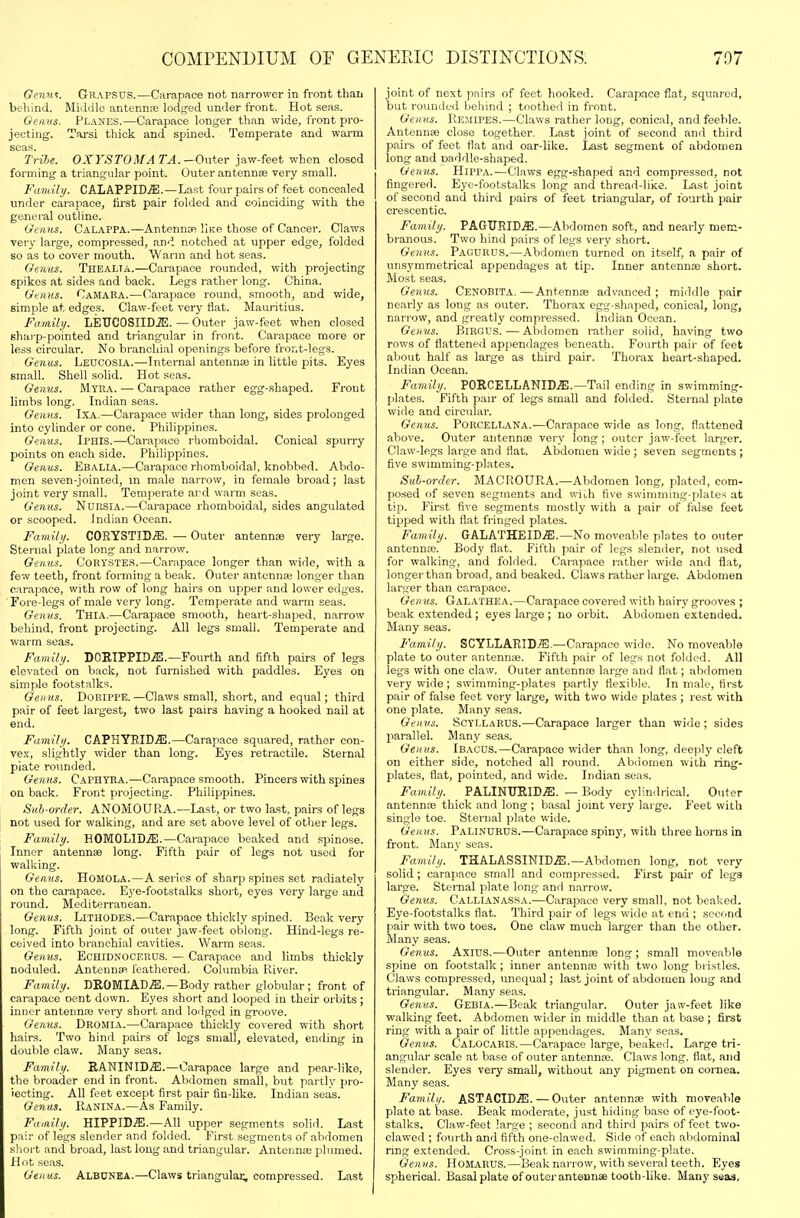 Genu^. Grapsus.—Carapace not narrower in front thaii behind. Middle antennas lodged under front. Hot seas. Oenus. Planes.—Carapace longer than wide, iront pro- jectitig. Tarsi thick and spined. Temperate and warm seas. Tribe. OXYSTOMA TA.-Outer jaw-feet when closed forming a triangular point. Outer antennse very small. Family. CALAPPID.ffi.—Last four pairs of feet concealed under carapace, first pair folded and coinciding with the general outline. Gi'iiHS. CalaPPA.—AntennsR Hkr those of Cancer. Claws very large, compressed, and notched at upper edge, folded so as to cover mouth. Warm and hot seas. Oeiius. TheaLTA.—Carapace rounded, with projecting spikes at sides and back. Legs rather long. China. Genus. Camara.—Carapace round, smooth, and wide, simple at edges. Claw-feet very flat. Mauritius. Famibj. LEUCOSIIDiE. — Outer jaw-feet when closed sharp-pointed and tiiangular in front. Carapace more or less circular. No branchial openings before fror.t-legs. Genus. Leucosia.—Internal antennae in little pits. Eyes small. Shell solid. Hot seas. Genus. Myka. ■—Carapace rather egg-.shaped. Front limbs long. Indian seas. Genns. IXA.—Carapace wider than long, sides prolonged into cylinder or cone. Philippines. Genus. Iphis.—Carapace rhomboidal. Conical spurry points on each side. Philippines. Genus. Ebalia.—Carapace rhomboidal, knobbed. Abdo- men seven-jointed, m male narrow, in female broad; last joint very small. Temperate ard warm seas. Genus. NuRSlA.—Carapace rhomboidal, sides angulated or scooped. Indian Ocean. Family. C0RYSTID.S1. — Outer antennse very large. Sternal plate long and narrow. Gemis. CORYSTES.—Carapace longer than wide, with a few teeth, front forming a beak. Outer antenna; longer than carapace, with row of long hairs on upper and lower edges. Fore-legs of male very long. Temperate and warm seas. Genus. Thia.—Carapace smooth, heart-shaped, narrow behind, front projecting. AJl legs small. Temperate and warm seas. Family. DOBIPPID^.—Fourth and fifth pairs of legs elevated on back, not fui'nished with paddles. Eyes on simple footstalks. Genus. DoRlPPE.—Claws small, short, and equal; third pair of feet largest, two last pairs having a hooked nail at end. Family. CAPHYBID.3iI.—Carapace squared, rather con- vex, slightly wider than long. Eyes retractile. Sternal piate rounded. Genus. Caphyea.-—Carapace smooth. Pincers with spines on back. Front projecting. Philippines. Sub-order. ANOMOUP1.A.—Last, or two last, pairs of legs not used for walking, and are set above level of other legs. Family. HOMOLID.^.—Carapace beaked and spinose. Inner antennae long. Fifth pair of legs not used for walking. Genus. HoMOLA.—A series of sharp spines set radiately on the carapace. Eye-footstalks short, eyes very large and round. Mediterranean. Genus. Lithodes.—Carapace thickly spined. Beak very long. Fifth joint of outer jaw-feet oblong. Hind-legs re- ceived into branchial cavities. Warm seas, Gemis. Echidnocerus. — Carapace and limbs thickly noduled. Antennas feathered. Columbia River. Family. DIlOMIAD.ffi.—Body rather globular; front of carapace cent down. Eyes short and looped in their orbits ; inner antenna; very short and lodged in groove. Genus. Dromia.—Carapace thickly covered with short hairs. Two hind pairs of logs small, elevated, ending in double claw. Many seas. Family. RANINID,^.—Carapace large and pear-like, the broader end in front. Abdomen small, but partly pro- iecting. All feet except first pair fin-like. Indian seas. Genus. RaNINA.—As Family. Family. HIPPID.^.—All upper segments solid. Last pair of legs slender and folded. First segments of abdomen .sliort and broad, last long and triangular. Antennae plumed. Hot seas. Genus. Albunea.—Claws triangular, compressed. Last joint of next pairs of feet hooked. Carapace fiat, squared, but rounded Ijehind ; toothed in front. Genus. Remipes.—Clavvs rather long, conical, and feeble. Antennae close together. Last joint of second and third pairs of feet flat and oar-like. Last segment of abdomen long and oaddle-shaped. Gemis. HiPPA.—Claws egg-shaped and compressed, not fingered. Eye-footstalks long and thread-like. Last joint of second and third pairs of feet triangular, of fourth pair crescentic. Family. PAGURID.ffi.—Abdomen soft, and nearly mem- branous. Two hind pairs of legs very short. Genus. Pagurus.—Abdomen turned on itself, a pair of unsymmetrical appendages at tip. Inner antenna short. Most seas. Genus. Cenobita. — Antennae advanced; middle pair nearly as long as outer. Thorax egg-shaped, conical, long, narrow, and greatly compressed. Indian Ocean. Genus. BiRGUS.—Abdomen rather solid, having two rows of flattened appendages beneath. Fourth pair of feet aliout half as large as third pair. Thorax heart-shaped. Indian Ocean. Family. P0RCELLANID.S1.—Tail ending in swimming- plates. Fifth pair of legs small and folded. Sternal plate wide and circular. Genus. PoRCELLANA.—Carapace wide as long, flattened above. Outer antennae very long; outer jaw-feet larger. Claw-legs large and flat. Abdomen wide; seven segments; five swimming-plates. Sub-order. MACROURA.—Abdomen long, plated, com- posed of seven segments and with five swimming-plates at tip. First fire segments mostly with a pair of false feet tipped with flat fringed plates. Family. GALATHEICffi.—No moveable plates to outer antennae. Body flat. Fifth pair of legs slender, not used for walking, and folded. Carapace rather wide and flat, longer than broad, and beaked. Claws rather large. Abdomen larger than carapace. Genus. Galaihea.—Carapace covered with hairy grooves ; beak extended ; eyes large ; no orbit. Abdomen extended. Many seas. Family. SCYLLARID.®.—Carapace wide. No moveable plate to outer antennae. Fifth pair of lears not folded. All legs with one claw. Outer antennas large and flat; abdomen very wide; swimming-plates partly flexible. In male, first pair of false feet very large, with two wide plates ; rest with one plate. Many seas. Genus. SCYLLARUS.—Carapace larger than wide ; sides parallel. Many seas. Genus. Ibacus.—Carapace wider than long, deeply cleft on either side, notched all round. Abilomen with ring- plates, flat, pointed, and wide. Indian seas. Family. PALINURID.ffi. — Body cylindrical. Outer antennas thick and long ; basal joint very large. J'eet with single toe. Sternal plate wide. Genus. PaLINURUS.—Carapace spiny, with three horns in front. Many seas. Family. THALASSINID.ffi.—Abdomen long, not very solid; carapace small and compressed. First pair of legs large. Sternal plate long and narrow. Genus. Callianassa.—Carapace very small, not beaked. Eye-footstalks fiat. Third pjair of legs wide at end ; second pair with two toes. One claw much larger than the other. Many seas. Genus. Axius.—Outer antennae long ; small moveable spine on footstalk; inner antennas with two long bristles. Claws compressed, unequal; last joint of abdomen long and triangular. Many seas. Genus. Gebia.—Beak triangular. Outer jaw-feet like walking feet. Abdomen wider in middle than at base ; first ring with a pair of little appendages. Many seas. Genus. Calocaris.—Carapace large, beaked. Large tri- angular scale at base of outer antennae. Claws long, flat, and slender. Eyes very small, without any pigment on cornea. Many seas. Family. ASTACID^ffi. — Outer antennae with moveable plate at base. Beak moderate, just hiding base of eye-foot- stalks. Claw-feet large ; second and third pairs of feet two- clawed ; fourth and fifth one-clawed. Side of each abdominal ring extended. Cross-joint in each swimming-plate. Genus. HosLiRUS.—Beak nanow, with several teeth. Eyes spherical. Basal plate of outer antennae tooth-like. Many seas.