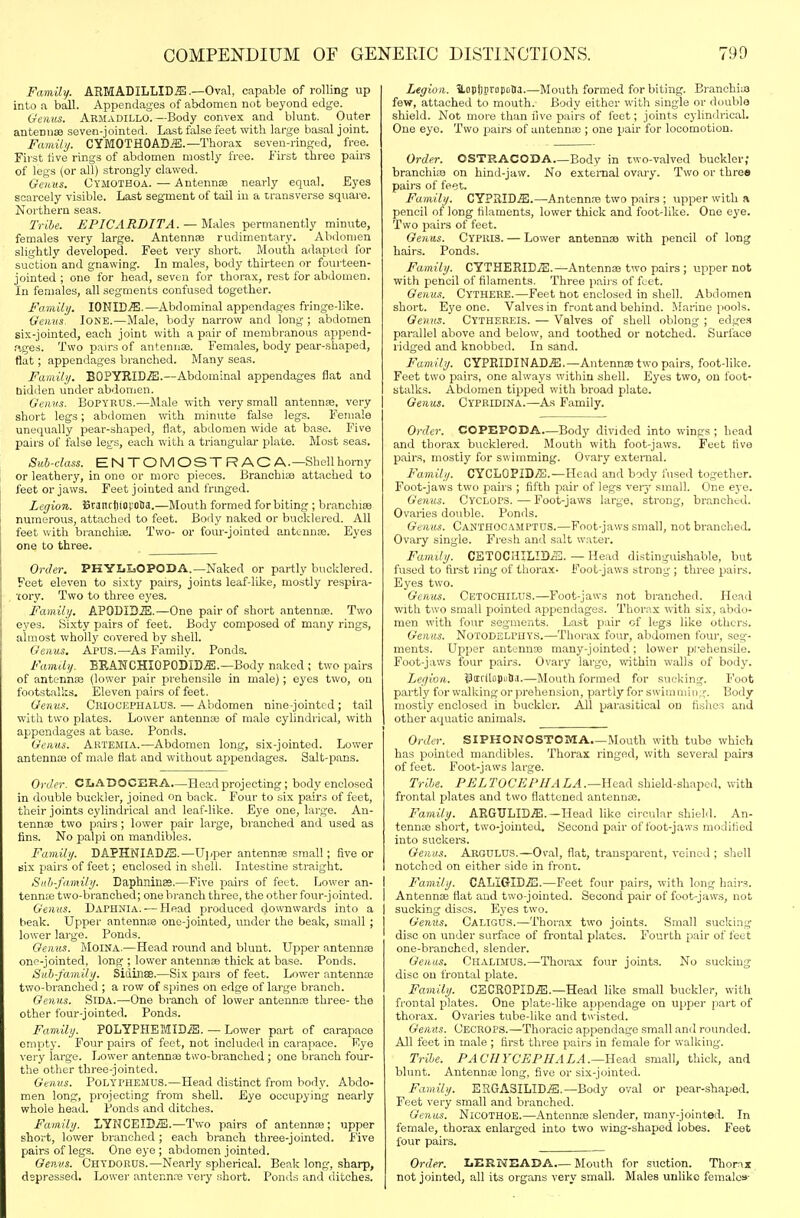 Family. ARMADILLID-E.—Oval, capable of rolling up into a ball. Appendages of abdomen not beyond edge. Genus. Armadillo.—Body convex and blunt. Outer antennae seven-jointed. Last false feet with large basal joint. Family. CYMOTHOAD.S.—Thorax seven-ringed, free. First five rings of abdomen mostly free. First three pairs of legs (or all) strongly clawed. Genus. Oymotboa. — Antennse nearly equal. Byes scarcely visible. Last segment of tail in a transverse square. Northern seas. Tribe. EPICARDITA. — Males permanently minute, females very large. Antennae rudimentary. Abdomen slightly developed. Feet very short. Mouth adapteil for suction and gnawing. In males, body thirteen or fourteen- jointed ; one for head, seven for thorax, rest for abdomen. In females, all segments confused together. Fanulij. lONICffi.—Abdominal appendages fringe-like. Genus. lONE.—Male, body narrow and long ; abdomen six-jointed, each joint with a pair of membranous append- ,'iges. Two pairs of antennse. Females, body pear-shaped, flat; appendages branched. Many seas. Family. BOPYIlID.ffl.—Abdominal appendages flat and bidden under abdomen. Genus. BoPYRUS.—Male with very small antennse, very short legs; abdomen with minute false legs. Female unequally pear-shaped, flat, abdomen wide at b.ase. Five pairs of false legs, each with a triangular plate. Most seas. Suh-dass. ENTOMOSTRAC A.—Shell horny or leathery, in one or more pieces. Branchiae attached to feet or jaws. Feet jointed and frmged. Legion. SrancijiovoBa.—Mouth formed for biting ; branchiae numerous, attached to feet. Body naked or bucklered. All feet witii branchiae. Two- or four-jointed antennae. Eyes one to thi'ee. Order. PKYLIaOPODA.—Naked or partly bucklered. Feet eleven to sixty pairs, joints leaf-like, mostly respira- tory. Two to three eyes. Family. APODID.E.—One pair of short antennae. Two eyes. Sixty pairs of feet. Body composed of many rings, almost wholly covered by shell. Genus. Apus.—As Family. Ponds. Family. EEANCHIOPOI)ID.E.—Body naked ; two pairs of antenno3 (lower pair prehensile in male); eyes two, on footstalks. Eleven pairs of feet. Genus. Criocephalus.—Abdomen nine-jointed; tail with two plates. Lower antennae of male cylindrical, with appendages at base. Ponds. Genus. Artemia.—Abdomen long, six-jointed. Lower antennai of male flat and without appendages. Salt-pans. Offer. CJjADOCERA—Head projecting; body enclosed in double buckler, joined on back. Four to six pairs of feet, their joints cylindrical and leaf-like. Eye one, lai-ge. An- tennae two pairs; lower pair large, branched and used as fins. No palpi on mandibles. Family. DAPHNIADiS.—Ujiper antennae small; five or six pairs of feet; enclosed in shell. Intestine straight. Suli-family. Daphninae.—Five pairs of feet. Lower an- tennas two-branched; one bi-anch three, the other four-jointed. Genus. Daphnia. — Head produced downwards into a beak. Upper antennse one-jointed, under the beak, small ; lower large. Ponds. Genus. MoiNA.—Head round and blunt. Upper antennae one-jointed, long ; lower antennae thick at base. Ponds. Sub-family. Sidinse.—Six pairs of feet. Lower antennaj two-branched ; a row of spines on edge of large branch. Genus. SiDA.—One branch of lower antennae three- the other four-jointed. Ponds. Family. POLYPHEMIDiS. — Lower part of carapace empty. Four pairs of feet, not included in carapace. Eye very large. Lower antennae two-branched; one branch four- the other three-jointed. Genus. Polyphemus.—Head distinct from body. Abdo- men long, projecting from sheU. Eye occupying nearly whole head. Bonds and ditches. Family. LYNCEIDiB.—Two pairs of antennae; upper short, lower branched ; each branch three-jointed. Five pairs of legs. One eye ; abdomen jointed. Genus. Chydorus.—Nearly spherical. Beak long, sharp, depressed. Lower antennre very short. Ponds and ditches. Legion. ILoplinropt.Iia.—Mouth formed for biting. Branchiae fevf, attached to mouth. Body either with single or double shield. Not more than five pairs of feet; joints cylindrical. One eyo. Two pairs of antennae ; one pair for locomotion. Order. OSTRACODA Body in two-valved buckler; branchiae on hind-jaw. No external ovary. Two or three pairs of feet. Family. CYPriID.ffi.—Antennae two pairs ; upper with a pencil of long filaments, lower thick and foot-like. One eye. Two pairs of feet. Genus. Cypris. — Lower antennae with pencil of long hairs. Ponds. Family. CYTHERID.^.—Antennae two pairs ; upper not with pencil of filaments. Three paii s of feet. Genus. Cythere.—Feet hot enclosed in shell. Abdomen short. Eye one. Valvesin front and behind. Marine pools. Genus. Cythereis. — Valves of shell oblong ; edge.'i parallel above and below, and toothed or notched. Surface ridged and knobbed. In sand. Family. CYPRIDINAD.ffi.—Antennae two pairs, foot-like. Feet two pairs, one always within shell. Eyes two, on foot- stalks. Abdomen tipped with broad plate. Genus. Cypridina.—A,s Family. Order. COPEPODA—Body divided into wings ; head and thorax bucklered. Mouth with foot-jaws. Feet five pairs, mostly for swimming. Ov.ary external. Family. CYCLOPID/E.—Head and body fuserl together. Foot-jaws two pairs ; fifth pair of legs veiy small. One ej'e. Genus. CycloP-S.—Foot-jaws large, strong, bninchcd. Ovaries double. Ponds. Genus. Canthocamptus.—Foot-jaws small, not br.mched. Ovaiy single. Fre.sh and salt water. Family. CETOCUILIDiS. — Head distinguishable, but fused to first ring of thorax- Foot-jaws strong ; three pairs. Eyes two. Genus. CetochiluS.—Foot-jaws not branched. Head with two small pointed appendages. Thorax with six, abdo- men with four segments. Last pair of legs like others. Genus. Notodelpiiys.—Thorax four, abdomen four, seg- ments. Upper antennae many-jointed; lower pi-ehensile. Foot-jaws four pairs. Ovary large, within walls of body. Legion. jBcEfdoputia.—Mouth formed for sucking. Foot partly for walking or prehension, partly for swiinniing. Body mostly enclosed in buckler. All parasitical on fishes and other aquatic animals. Order. SIPHONOSTOMA Mouth with tube which has pointed mandibles. Thorax ringed, with several pairs of feet. Foot-jaws large. Tribe. PELTOCEPHALA.—YLea.A shield-shaped, with frontal plates and two flattened antennae. Family. ARGULIDiE. —Head like circular shield. An- tennae short, two-jointed. Second pair of foot-jaws modified into suckers. Genus. Argulus.—Oval, flat, transparent, veined ; shell notched on either side in front. I Family. CALiGID.E.—Feet four pairs, with long hairs. I Antennae flat and two-jointed. Second p.air of foot-javv.s, not I sucking discs. Eyes two. Genus. Calious.—Thor.ax two joints. Small sucking disc on under surface of frontal plates. Fourth pair of feet one-branched, slender. Genus, Chalimus.—Thorax four joints. No sucking disc on frontal plate. Family. CECROPID.ffi.—Head like small buckler, with frontal plates. One plate-like appendage on upper part of thorax. Ovaries tube-like and t\\'isted. Genus. (JECROPS.—Thoracic appendage small and rounded. All feet in male ; first three pairs in female for walking. Tribe. PACHYCEPHALA.—'aead small, thick, and blunt. Antennae long, five or six-jointed. Family. ESGASILIDiS.—Body oval or pear-shaped. Feet very small and branched. Genus. NicoTHOB.—Antennae slender, many-jointed. In female, thorax enlarged into two wing-shaped lobes. Feet four pairs. Order. LERNEADA Mouth for suction. Thorax not jointed, all its organs very small. Males unlike females-
