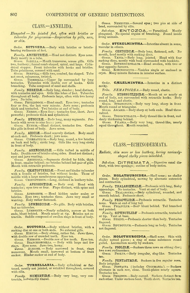 CLiSS.-AMELIDA. 'Elongated — ISo jointed feet, often with bristles or tubercles for pror/ressioti—-Respiration by gills, sacs, or skin. Order. SETIGERA—Body with bristles or bristle- bearing rudiments of feet. Family. AMPHITRITiS.—Head not distinct. Eyes none. Body mostly in a tube. Genus. Sabella.—Mouth transverse, across gills. Gills two, featherj'; funnel comb-shaped, spiral, and large. Cylin- drical stopper. Front tubercles with hooks and bristles. Tube gelatinous, covered with sand. Genus. Serpula.—Gills two, combed, fan-shaped. Tube not erect, calcareous, twisted. Oenus. Teeebella.—Upper lip surrounded by long tentacles. Tubercles with double row of hooks. Gills branching. Tube composed of sand and shells. Family. NEREIDS.—Body long, slender ; head distinct, with tentacles and eyes. Gills Uke lobes of feet. Tubercles throughout all body. Proboscis large, often with two horny jaws. No tube. Genus. PhtlLODOCE.—Head small. Ej^es two ; tentacles four or five, the last veiy minute. Jaws none; proboscis thick and tentacled. Two bristles at end of body. Genus. Nereis.—Ej'es four; tentacles four, short. Jaws powerful; proboscis thick and cylindrical. Family. EUNICES.—Body long, many segments. Pro- boscis with seven to nine honi)' jaws. Genus. Eunice.—Head distinct, tentacles five. Comb- Hke gills in front of body. Jaws seven. Family. AEICI.ffi.—Head scarcely distinct. Body smaU at each end. Proboscis short; jaws none. Genus. Cirrhatdlus.—Body long, round, a few bristles on back and belly; cirrhi long. Gills like yery long cirrhi in front of body. Family. AEENICOLID.ffi. — Gills tufted in middle of body. Double row of bristles along sides. Head not distinct; eyes and jaws wanting. Genus. Arenicola.—Segments divided by folds, thick in front, smaller behind ; no bristles behind last pair of gills. Mouth with retractile proboscis. Family. CaffiTOPTEKIDJE.—Front and hinder tubercles with a bundle of bristles, but without hooks. Those of middle with a large membranous appendage. Genus. CHiETOPTERUS.—Long, euclosed in leathery tube. Family. APHRODITID.ffi. — Body oval. Head with tentacles ; eyes two or four. Flaps distinct, with spine and bristles. Genus. APHRODITE. — Head hidden under scales or bristles. Eyes two; tentacles three. Jaws very sniaJl or wanting. Body rather flattened. Family. LUMBRICID.ffi.—No gills. Body with bristles, but no tubercles. Genus. LuMBRICUS.—Nearly cylindric, narrow at both ends, blunt behind. Mouth nearly at tip. Bristles not re- tractile. Saddle composed of swollen rings in front of body. Order. SUCTORIA.—Body without bristles, with a sucking disc at one or both ends. No external gills. Genus. HiRUDO.—Body oblong, rather fiat. Jaws three, with double row of crowded teeth. Eyes ten. Genus. H.BMOPIS.—Double row of few teeth. Eyes ten. Genus. Bhanchiobdella. — Body with large and few rings. Eyes none. Jaws two, homy. Genus. Albione. — Body narrowed in front, rings numerous. Mouth small, narrowed at bottom of front sucker. Hinder sucker at end of body. Order. TURBELLARIA.—Body cylindrical or flat- tened, mostly not jointed, or wrinkled throughout, covered with cilia. Family. NEMEBTID.ffi.—Body very long, very con- tractile, indi<itinctly rinced. Oenus. Nemep.tes.—Several eyes; two pits at side of head, surrounded by cilia. Sub-class. ENTOZOA.— Parasitical. Mostly elongated. No special organs of breathing. Found inside living animals. Order. STEREtMINTHA—Intestine absent in some, vascular in others. Family. CESTOIDEiE.—Body long, flattened, soft. No mouth, head mostly with sucking discs. Genus. T.ENIA.—Bodj' long, jointed. Head with four sucking discs, mostly with beak surrounded with booklets. Genus. Bothriocephaxds.—Head swollen, with two or four opposite furrows. Genus. EcHlNOCOCCDS—Vesicles single or enclosed in cryst. Many rninute Entozoa in interior surface. Order. CffiLELMINTHA—Intestine in a distinct cavity. Tribe. NEMA TOIDEA .—Body round, elastic. Family. STRONGYIIDID.S;.—Mouth at or neariy at end of body, not surrounded with retractile hooks. Body round, long, and elastic. Gemts. Strongylus.—Body very long, sharp in front Mouth round or triangular. Genus. ASCARIS.—Body sharp at both ends. Head three- valved. Genus. TeicocephaLUS.—Body thread-like in front, sud denly thickening behind. Genus. Filaria.—Body very long, thread-like, nearly equal throughout. Mouth rounded. CLASS-ECHINODEEMATA. Radiate, skin more or less leatliery, hiving variously- shaped chalky pieces imbedded. Suh-claMS. DITREMATA. —Digestive canal dis- tinct, with two openings ; outline of body entire. Order. HOI.ATHUROIDEA,--She!l none ; no chalky pieces. Body cylindrical, moving by alternate extension and contraction. Family. THALASSEMAD.ffl.—Proboscis with long, fleshy appendage. No tentacles. Vent at end of body. Genus. Thalassema.—Body cylindrical, rounded, and smooth behind. Proboscis short. Family. PRIAPULID.ffi.—Proboscis retractile. Tentacles none. Vents at end of long tail. Genus. PriapuLUS. —Bod- blunt behind. Tail branched and pointed. Family. SIPUNCTJLID.^ —Proboscis retractile, tentacled at tip. Vent at base. Genus. Syrinx.—Proboscis shorter than body. Tentacles fingered. Genus. SlPUNCULUs.—Proboscis long as body. Tentacles not fingered. Order. HOLOTHUROIDEA.—Shell none. Skin with chalky netted pieces; a ring of same substance round gullet. Locomotion mostly by suckers. Family. PSOLID^l.—Suckers three rows on oblong disc ; two rows rudimentary. Genus. PsoLUS.—Body irregular, slug-like. Tentacles ten. Family. PENTACTAD.S;. Suckers in five regular rows. Body irregular. Genus. Pentacta (includes Cucumaria).—Suckers alternate in each row, close. Tooth-plates nearly square. Tentacles ten. Genus. Psolintjs.—Body curved. Suckers distinct frcan each other. Under suckers bent. Teeth short. Tentacles ten.