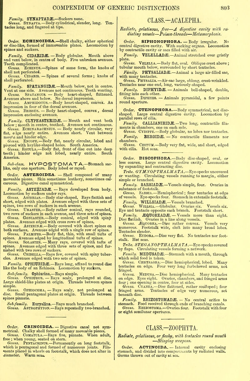 Family. SYNAPTADa).—Suckers none. Oenus. Stnapta.—Body cylindrical, slender, long. Ten- tacles long, and fingered at tips. Order. ECHINOIDEA.—Shell chalky, either spherical or disc-like, formed of immoveabie plates. Locomotion by spines and suckers. Family. CIDASID^. — Body globular. Mouth above and vent below, in centre of body. Five unbroken avenues. Teeth complicated. Genus. Echinus.—Spines of same form, the knobs of shell not perforated. Genus. Cidabis. — Spines of several forms ; knobs of shell perforated. Family. SPATANGID^.—Mouth below, not in centre. Vent at one side. Avenues not continuous. Teeth wanting. Genus. Spatangus. — Body heart-shaped, flS,tten6d. Avenues above and below. No dorsal impression. Genus. Amphidotus.—Body heart-shaped, convex. An imiirossion in four of the dorsal avenues. Genus. Bnissus. — Body heart-shaped, convex, dorsal impression enclosing avenues. Family. CLYPEASTERID^. — Mouth and vent both below ; moiith in centre, toothed. Avenues not continuous. Genus. Echinarachnius. — Body nearly circular, very flat, e Ige nearly entire. Avenues short. Vent between mou'n and hinder edge. Gi^nus. Encope.—Body flat, nearly circular, lobed and piorced with keylike-shaped holes. South America. Genus. Rotula.—Body flat, front of disc cut into deep teeth; hinder edge not lobed, nearly entire. South America. Sub-class. HYPOSTOMATA. —Stomach sac- like, only one aperture. Body lobed or rayed. Order. ASTEROIDEA. — Shell composed of many moveable pieces. Skin sometimes leathery, sometimes cal- careous. Digestive canal symmetrical. Family. ASTEltlACffi. —Rays developed from body. Locomotion by suckers under rays. Genus. Asterias.—Body star-shaped. Rays flattish and short, edged with plates. Avenues edged with three sets of spines, two rows of suckers in each avenue. Genus. Urastee.—Body rather conical, rays rounded, two rows of suckers in each avenue, and three sets of spines. Genus. Goniaster.—Body conical, edged with spiny plates. Avenues edged with cross rows of spines. Genus. Asterin^.—Body covered with short spines on both surfaces. Avenues fedgfed with a single row of spines. Genus. Palmipes.—Body flat, thin, with small tufts of spines. Avenues edged by longitudinal tufts of spines. Genus. Solaster.—Many rays, covered with tufts of spines. Avenues edged with three sets of spines, and fur- nished with two rows of suckers. Genus. Cribella.—Rays few, covered with spiny tuber- cles. Avenues edged with two sets of spines. Family. OPHIURID.S!.—Rays long, affixed to found disc like the body of an Echinois. Locomotion by suckers, Suh-family. Ophiurina.—Rays simple. Genus. OpniURUs. — Rays scaly, prolonged at disc. Large shield-like plates at origin. Threads between spines simple. Genus. Ophiocoma. — Rays scaly, not prolonged at disc. Small pentagonal plates at origin. Threads between spines pinnate. Suh-family. Euryalina.—Rays much branched. Genus. Astrofhtton.—Rays repeatedly two-branched. Order. CRINOIDEA. — Digestive canal not sym- metrical. Chalky shell formed of many moveable pieces. Genus. Comatula.—Rays five, pinnate. When adult, free ; when young, seated on stem. Genus. Pentacrinus.—Permanently on long footstalk, which is pentagonal and formed of numerous joints. Fila- •nents placed in whorls on footstalk, which does not alter in aiameter. Warm seas. CLASS.-ACALEPHA. Radiate, gelatinous, free—A digestive cavity with ra- diating vessels—Poison-threads—Metamorphosis. Order. SIPHONOPHORA Body irregular. No central digestive cavity. With sucking organs. Locomotion by contractile cavity or sacs filled with air. Family. VELELLAD^.—Animal stretched over gristly plate. Genus. Velblla.—Body flat, oval. Oblique crest above ; tubular mouth below, surrounded by short tentacles. Family. PHYSALIAD.S;.—Animal a large air-filled sac, vpith many tentacles. Genus. Physalia.—Air-sac large, oblong, crest-wrinkled. Tentacles near one end, long, variously-shaped. Family. DIPHYIDiE. — Animals bell-shaped, double, fitting into each other. Genus. Diphyes. — Animals pyramidal, a few points round aperture. Order. CTENOPHORA—Body symmetrical, not disc- shaped. Large central digestive cavity. Locomotion by parallel rows of cilia. Family. CALLIANIRID.E. —Two long, contractile fila- ments in chambers, one on each side. Genus, Cydippe.—Body globular, no lobes nor tentacles. Family. BEEOID.^. — No contractile filaments nor chambers. Genus. Cestdm.—Body very flat, wide, and short, edged with cilia. Hot seas. Order. DISCOPHORA.—Body disc-shaped, oval, or less convex. Large central digestive cavity. Locomotion by expanding and contracting disc. Tnbe. GYMNOPTHALMATA.—'Eyo-speckii uncovered or wanting. Circulating vessels running to margin, either simple or branched. Family. SAESIAD^I.—Vessels simple, four. Ovaries in substance of footstalk. Genus, Sarsia.—Hemispherical; four tentacles at edge of vessels. Eye-specks four. Stomach in extensile footstalk. Family, WILLSIAD.S!.—Vessels branched. Genus. Willsia.—Globular. Ovaiies six. Vessels six. Eye and tentacle opposite each branch. Footstalk short. Family. .S;QTJOEEAD.ffi. — Vessels more than eight. Disc flattish. Ovaries in a line along vessels. Genus. jEquorea.—Disc rather convex. Vessels very numerous. Footstalk wide, cleft into many broad lobes. Tentacles slender. Genus. EuDORA.—Disc very flat. No tentacles nor foot- stalk. Hot seas. Tribe. STFGANOPTHALMATA.—'Eye-Rpecksoovered by flaps. Circulating vessels forming a network. Family. MEDUSAD.ffi.—Stomach with a mouth, through which solid food is taken. Genus. Chrysaoea.—Disc hemispherical, lobed. Many tentacles on edge. Four very long furbelowed arms, not fringed. Genus. Medusa.—Disc hemispherical. Many tentacles on edge. Eyes eight. Ovaries, chambers, and fringed arms four ; one opening in centre, four at sides. Genus. Cyanea.—Disc flattened, rather scolloped ; four fringed arms. Tentacles of edge very numerous, set beneath disc. Family. RHIZOSTOMADjE. — No central orifice to stomach. Food received through ends of branching canals. Genus. Rhizostoma.—Ovaries four. Footstalk with four or eight semilunar apertures. CLASS.-ZOOPHYTA. Radiate, gelatinous, or fleshy, with tentacles round mouth —Stinging iceapons. Order. ACTINOIDA. — Internal cavity enclosing stomach, and divided into compni tn.ciits by radiated walls. Germs thrown out of cavity at sea.