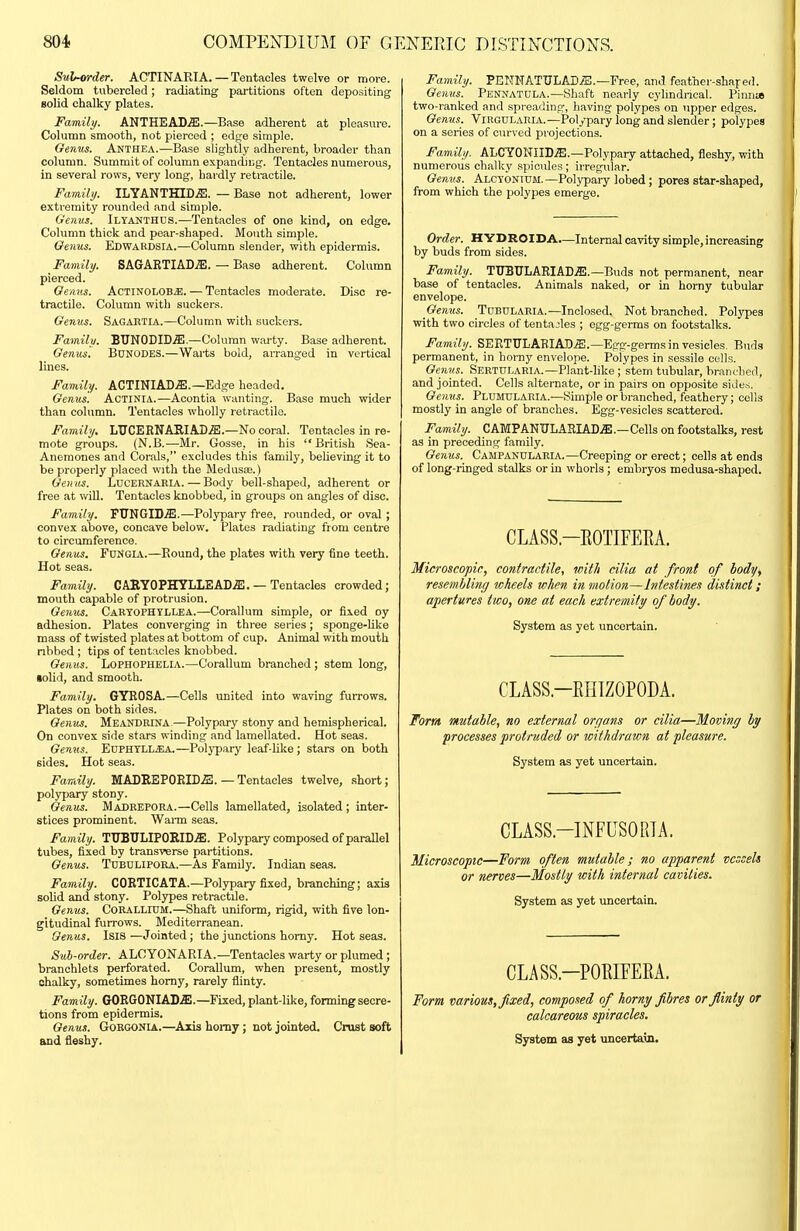 Sul-order. ACTINARIA. — Tentacles twelve or more. Seldom tubercled ; radiating partitions often depositing solid chalky plates. Family. ANTHEAB^.—Base adherent at pleasure. Column smooth, not pierced ; edge simple. Genus. Anthea.—Base slightly adherent, broader than column. Summit of column expandUng. Tentacles numerous, in several rows, very long, hardly retractile. Family. ILYANTHID.ffl. — Base not adherent, lower extremity rounded and simple. Genus. Ilyanthus.-—Tentacles of one kind, on edge. Column thick and pear-shaped. Mouth simple. Genus. EdwaRDSIA.—Column slender, with epidermis. Family. SAGARTIADjE. — Base adherent. Column pierced. Gemis. AcTlNOLOB^. — Tentacles moderate. Disc re- tractile. Column with suckers. Genus. Sagartia.—Column with suckers. Family. BTJNODID.ffi.—Column warty. Base adherent. Genus. Bunodes.—Waits bold, arranged in vertical lines. Family. ACTINIAD.a!.—Edge headed. Genus. Actinia.—Acontia wanting. Base much wider than column. Tentacles wholly i-etractile. Family. LTICERNARIAD.S:.—No coral. Tentacles in re- mote groups. (N.B.—Mr. Gosse, in his British Sea- Anemones and Corals, excludes this family, behoving it to be properly placed with the Medusae.) Genus. Lucernaeia. — Body bell-shaped, adherent or free at will. Tentacles knobbed, in groups on angles of disc. Family. FirNGID.ffi.—Polypary free, rounded, or oval ; convex above, concave below. Plates radiating from centre to circumference. Genus. Funoia.—Round, the plates with very fine teeth. Hot seas. Family. CAKYOPHYLIEAD.®. — Tentacles crowded; mouth capable of protrusion. Gemis. CaRYOPHTLLEa.—Corallum simple, or fixed oy adhesion. Plates converging in three series; sponge-Uke mass of twisted plates at bottom of cup. Animal with mouth nbbed ; tips of tentacles knobbed. Genus. Lophophelia.—Corallum branched ; stem long, •olid, and smooth. Family. GYEOSA.—Cells united into waving furrows. Plates on both sides. Genus. MeaNDRINA-—Polypary stony and hemispherical. On convex side stars winding and lamellated. Hot seas. Genus. EuPHTLLff'.A.—Polypary leaf-hke; stars on both sides. Hot seas. Family. MADEEP0RID5!. — Tentacles twelve, short; polypary stony. Genus. Mabrepora.—Cells lamellated, isolated; inter- stices prominent. Wann seas. Family. TUBULIP0EID.5!. Polypary compased of parallel tubes, fixed by transverse partitions. Genus. Tubulipora.—As Family. Indian seas. Family. COETICATA.—Polypary fixed, branching; axis solid and stony. Polypes retractile. Genus. CORALLIUM.—Shaft uniform, rigid, with five lon- gitudinal furrows. Mediterranean. Genus. Isis —Jointed; the junctions homy. Hot seas. Sub-order. ALCYONARIA.—Tentacles warty or plumed; branchlets perforated. Corallum, when present, mostly chalky, sometimes homy, rarely flinty. Family. GOEG0NIAD.S!.—Fixed, plant-like, forming secre- tions from epidermis. Genus. GoRGONlA.—Axis homy; not jointed. Crust soft and fleshy. Family. PENNATULADiS.—Free, and feather-shaped. Genus. Penxatula.—Shaft nearly cylindrical. Piiinw two-ranked and spreading, having polypes on upper edges. Genus. Virgdlaiiia.—Polypary long and slender; polypes on a series of curved projections. Family. ALCYONIID.^;.—Polypary attached, fleshy, with numerous chalky spicules; irregular. Genus. Alcyontum. —Polj'pary lobed; pores star-shaped, from which the polypes emerge. Order. HYDROIDA.—Internal cavity simple, increasing by buds from sides. Family. TUBULARIAD.a!.—Buds not permanent, near base of tentacles. Animals naked, or in horny tubular envelope. Genus. Tubularia.—Inclosed. Not branched. Polypes with two circles of tentacles ; egg-germs on footstalks. Family. SERTTrLABIAD.ffi.—Egg-germs in vesicles. Buds permanent, in horny envelope. Polypes in sessile cells. Genus. Sertularia.—Plant-like ; stem tubular, bran<.'lied, and jointed. Cells alternate, or in pairs on opposite sitles. Genus. Plumdlaria.—Simple or branched, feathery; cells mostly in angle of branches. Egg-vesicles scattered. Family. CAMPANTJLABIADjE.—Cells on footstalks, rest as in preceding family. Genus. Campandlaria.—Creeping or erect; cells at ends of long-ringed stalks or in whorls ; embryos medusa-shaped. CLASS.-EOTIFEEA. Microscopic, contractile, with cilia at front of body, resembling wheels when in motion—Intestines distinct; apertures two, one at each extremity of body. System as yet uncertain. CLASS.-EinZOPODA. Torrn mutable, no external organs or cilia—Moving by processes protruded or withdrawn at pleasure. System as yet uncertain. CLASS.-INFUSORTA. Microscopic—Form often mutable; no apparent vessels or nerves—Mostly with internal cavities. System as yet uncertain. CLASS.—POEIFEEA. Form various, fixed, composed of horny fibres or flinty or calcareous spiracles. System as yet vmoertain.