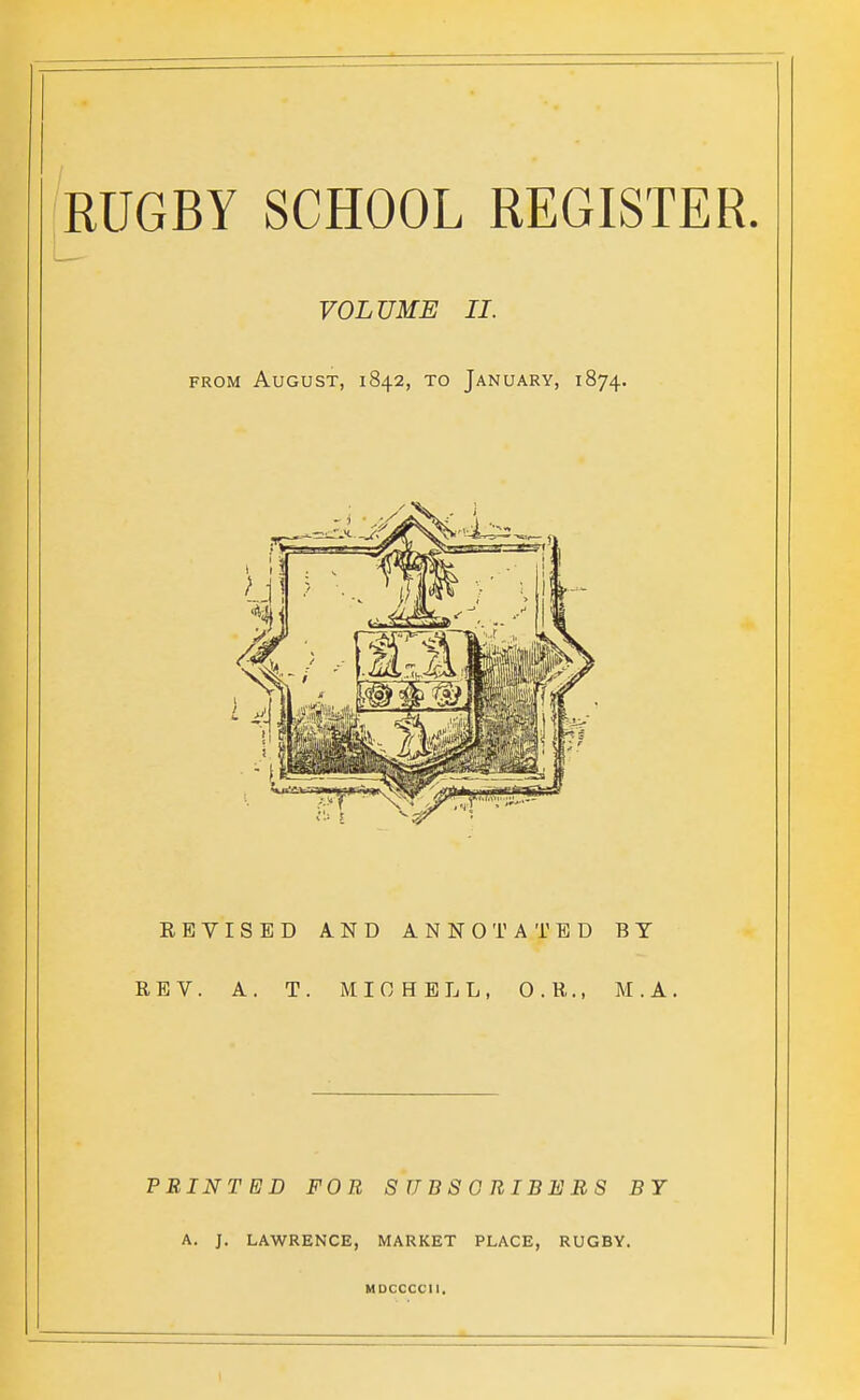 VOLUME II. FROM August, 1842, to January, 1874. REVISED AND ANNOTATED BY REV. A. T. MIOHELL, O.R., M.A. PRINTED FOB SUBSORIBEBS BY A. J. LAWRENCE, MARKET PLACE, RUGBY. MDCCCCII.