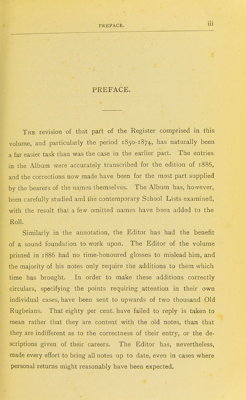 PREFACE. PREFACE. The revision of that part of the Register comprised in this volume, and particularly the period 1850-1874, has naturally been a far easier task than was the case in the earlier part. The entries in the Album were accurately transcribed for the edition of 1886, and the corrections now made have been for the most part supplied by the bearers of the names themselves. The Album has, however, been carefully studied and the contemporary School Lists examined, with the result that a few omitted names have been added to the Roll. Similarly in the annotation, the Editor has had the benefit of a sound foundation to work upon. The Editor of the volume printed in 1886 had no time-honoured glosses to mislead him, and the majority of his notes only require the additions to them which time has brought. In order to make these additions correctly circulars, specifying the points requiring attention in their own individual cases, have been sent to upwards of two thousand Old Rugbeians. That eighty per cent, have failed to reply is taken to mean rather that they are content with the old notes, than that they are indifferent as to the correctness of their entry, or the de- scriptions given of their careers. The Editor has, nevertheless, made every effort to bring all notes up to date, even in cases where personal returns might reasonably have been expected.