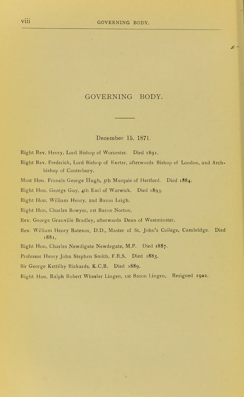 Vlll GOVERNING BODY. GOVERNING BODY. December 15, 1871. Right Rev. Henry, Lord Bisliop of Worcester. Died 1891. Right Rev. Frederick, Lord Bishop of Exeter, afterwards Bishop of London, and Arch bishop of Canterbury. Most Hon. Francis George Hugh, 5th Marquis of Hertford. Died 1884. Right Hon. George Guy, 4th Earl of Warwick. Died 1893. Right Hon. William Henry, 2nd Baron Leigh. Right Hon. Charles Bowyer, 1st Baron Norton. Rev. George Granville Bradley, afterwards Dean of Westminster. Rev. William Henry Bateson, D.D., Master of St. John's College, Cambridge. Died 1881. Right Hon. Charles Newdigate Newdegate, M.P. Died 1887. Professor Henry John Stephen Smith, F.R.S. Died 1883. Sir George Kettilby Rickards, K.C.B. Died 1889. Right Hon. Ralph Robert Wheeler Lingen, ist Baron Lingen. Resigned 1902.