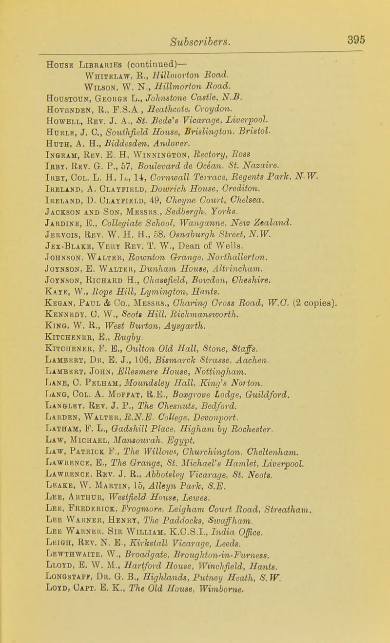 House Librahies (continued)— Whitelaw, R., Hillmorton Road. Wilson, W. N., Ilillmorlon Road. HousTOUN, Geo KG IS L., Johnstone Castle, N.B. HovENDEN, R., F.S.A , Jdeathcote. Croydon. Howell, Rev. J. A., St. Rede's Vicarage, Liverpool. HuKLE, J. C, Souihfield House, BrisUngton, Bristol. HuTH, A. B., Biddesden, Andover. Ingram, Rev. E. H. VVinnington, Rectory, Ross Ikbt, Rev. G. P., 57, Boulevard de Ocean, St. Nazaire. IiiBY, Col. L. H. Ij., 14, Cornwall Terrace, Regents Park, N-W. Ihelanp, a. Olatfield, Bowrich House, Grediton. Ireland, D. OLAYriELO, 49, Cheyne Court, Chelsea. Jackson and Son, Messrs., Sedbergh, Yorks. Jardine, E., Collegiate School, Wanganne. New Zealand. Jervois, Rev. W. H. H., 58, Osnaburgh Street, N.W. Jex-Blake, Yeliy Rev. T. W., Dean of Wells. Johnson. Walter, Roivnton Grange, Northallerton. JoYNSON, E. Walter, Dunham House, Altrincham. JoYNsoN, Richard H., Ghasefield, Bowdon, Cheshire. Kaye, W., Rojpe Hill, Lymington, Hants. Kegan, Paul & Co., Messrs., Charing Gross Road, W.O. (2 copies). Kennedy, 0. W., Scots Hill, Richnansworth. King, W. R., West Burton, Aysgarth. Kitchener, B., Rughy. Kitchener, P. E., Oulton Old Hall, Stone, Staffs. Lambert, Dr. E. J., 106, Bismarck Strasse, Aachen. Lambert, John, Ellesmere House, Nottingham. Lane, C. Pelham, Moundsley Hall, King's Norton. TjAng, Col. A. Mofpat, R.E., Boxgrove Lodge, Guildford. Langley, Rev, J. P., The Chesnuts, Bedford. Larden, WLVi^v., R.N.E. College, Devowport. Latham, F. L., Gadshill Place, Higham by Rochester. Law, Michael, Mansourah, Egypt. Law, Patrick. F., The Willows, Churchington, Cheltenham. L.AWRENCE, E., The Grange, St. Michael's Hamlet, Liverpool. Lawrence, Rev. J. R., Abbotsley Vicarage, St. Neots. Leake, W. Martin, 15, Alleyn Park, S.E. Lee, Arthur, Westfield House, Lewes. Lee, Frederick, Frogmore. Leigham Court Road, Streatham. Lee Warner, Henry, The Paddocks, Swaffham. Lee Warner, Sir William, K.C.S.I., India Office. Leigh, Rev. N. E., Kirkstall Vicarage, Leeds. Lewthwaite, W., Broadgate, Brougliton-in-Furness. Lloyd, B. VV. M., Hartford House, Winchfield, Hants. Longstaff, Dr. G. B., Highlands, Putney Heath, S.W. LoYD, Capt. E. K., The Old House, Wimborne.