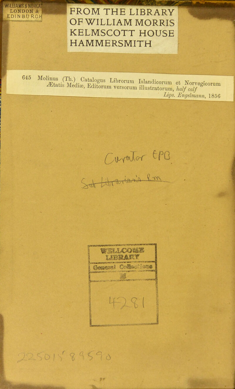 WILLIAMSANORGAT LONDON & EDIN BU RGHl FROM THE LIBRARY OF WILLIAM MORRIS KELMSCOTT HOUSE HAMMERSMITH 645 M'^J^y^ (Th.) Catalogus Librorum Islandicorum et Norvegicorum Ætatis Mediæ, Editorum versorum illustratorum, halfcalf^ _Ups. Eiujelvmnn, 185G e