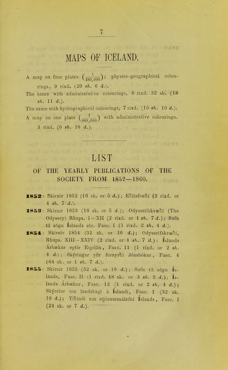MAPS OF ICELAND. A map on four plates (jgö^)^ pliysico-geographical colou- rings, 9 rixd. (20 sli. 6 d.). The same with administrative colourings, 8 rixd. 32 sk. (18 sh. 11 d.).. The same with hydrographical colourings, 7 rixd. (15 sh. 10 d.). A map on one plate (gQQ^) ^it^ administrative colourings. 3 rixd. (6 sh. 10 d.). LIST OF THE YEARLY PUBLIGATIONS OF THE SOCIETY FROM 1852—1860. 1.853: Skírnir 1852 (16 sk. or 5 d.) ; EMisfræíii (2 rixd. or 4 sh. 7 d.). 1853: Skirnir 1853 (16 sk. or 5 d.); Odysseifskvæíii (The Odyssey) Rhaps. 1-XII (2 rixd. or i sh. 7 d.); Safn til sögu Islands etc. Fasc. I (1 rixd. 2 sh. 4 d.). 185«: Skirnir 1854 (32 sk. or 10 d.); Odysseifskvæí)i, Hhaps. XIII-XXIV (2 rixd. or 4 sh. 7 d.) ; íslands Arbækur eptir Espólin, Fasc. 11 (1 rixd. or 2 sh. 4 d.) ; Skýringar yfír fornyr?)i Jónsbókar, Fasc. 4 (64 sk. or 1 sh. 7 d.). 1855: Skirnir 1855 (32 sk. or 10 d.) ; Safn til sögu ís- lands, Fasc. II (1 rixd. 48 sk. or 3 sh. 5 d.); ís- lands Árbækur, Fasc. 12 (1 rixd. or 2 sh. 4 d.); Skýrslur um landshagi á íslandi, Fasc. I (32 sk. 10 Tíí)indi um stjórnarmálefni Islands, Fasc. I (24 sk. or 7 d.).