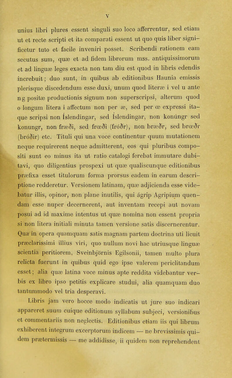 unius libri plures essent singuli suo loco aíferrentur, sed etiam ut et recte scripti et ila comparati essent ut quo quis liber signi- ficetur tuto et facile inveniri posset. Scribendi rationem eam secutus sum, quæ et ad fidem librorum mss. antiquissimorum et ad linguæ leges exacta non tam diu est quod in libris edendis increbuit; duo sunt, in quibus ab editionibus Haunia emissis plerisque discedendum esse duxi, unum quod literæ 1 vel u ante ng positæ productionis signum non superscripsi, alterum quod 0 longum litera i afl'ectum non per æ, sed per œ expressi ita- que scripsi non íslendíngar, sed íslendingar, non konúngr sed konungr, non fræði, sed frœði (fróðr), non bræðr, sed brœðr (bróðir) etc. Tituli qui una voce continentur quum mutationem neque requirerent neque admitterent, eos qui pluribus compo- siti sunt eo minus ita ut ratio catalogi ferebat immutare dubi- tavi, quo diligentius prospexi ut quæ qualiscunque editionibus præfixa esset titulorum forma prorsus eadem in earum descri- ptione redderetur. Versionem latinam, quæ adjicienda esse vide- batur illis, opinor, non plane inutilis, qui ágrip Agripium quen- dam esse nuper decernerent, aut inventam recepi aut novam posui ad id maxime intentus ut quæ noraina non essent propria si non litera initiali minuta tamen versione satis discernerentur. Qua in opera quamquam satis magnam partem doctrina uti licuit præclarissimi illius viri, quo nullum novi hac utriusque linguæ scientia peritiorem, Sveinbjörnis Egilsonii, tamen multo plura relicta fuerunt in quibus quid ego ipse valerem periclitandum esset; alia quæ latina voce minus apte reddita videbantur ver- bis ex libro ipso petitis explicare studui, alia quamquam duo tantummodo vel tria desperavi. Libris jam vero hocce modo indicatis ut jure suo indicari appareret suum cuique editionum syllabum subjeci, versionibus et commentariis non neglectis. Editionibus etiara iis qui hbrum cxhibcrcnt integrura excerptorum indicem — ne brevissimis qui- dem prœtermissis — me addidisse, ii quidem non reprehendent