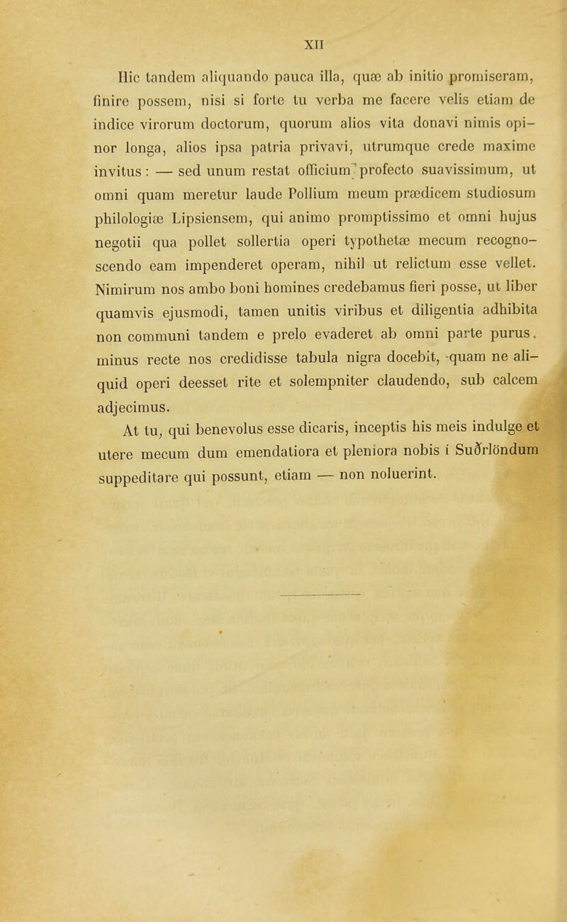 Ilic tandem aliquando pauca illa, quœ ab initio proniiseram, finire possem, nisi si forte tu verba me facere velis etiam de indice virorum doctorum, quorum alios vita donavi nimis opi- nor longa, alios ipsa patria privavi, utrumque crede maxime invitus: —sed unum restat oíTicium' profecto suavissimum, ul omni quam meretur laude Pollium meum prœdicem studiosum philologiæ Lipsiensem, qui animo promptissimo et omni hujus negotii qua pollet sollertia operi typothetæ mecum recogno- scendo eam impenderet operam, nihil ut relictum esse vellet. Nimirum nos ambo boni homines credebamus fieri posse, ut liber quamvis ejusmodi, tamen unitis viribus et dihgentia adhibita non communi tandem e prelo evaderet ab omni pai te purus. minus recte nos credidisse tabula nigra docebit, quam ne ali- quid operi deesset rite et solempniter claudendo, sub calcem adjecimus. At tu, qui benevolus esse dicaris, inceptis his meis indulge et utere mecum dum emendatiora et pleniora nobis í Suðrlöndum suppeditare qui possunt, etiam — non noluerint.