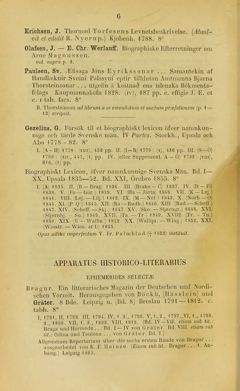 Erichsen, J. Thonnod To i-f esen s Levnetshcskrivelse. [Ábsol- vit et edidit R. Nyerup.) Kjöhenh. 1788. 8 Olafsen, J. — E. Chr. Werlauíf. Biographiske Efterrelninger oin Arnc Magn u ssen. vid. supra p. 3. Paulsen, Sv. Æfisaga Jóns Eyríkssonar ... Samantekin af llandiæknir Sveini Pálssyni eplir tiihlutan Amtmanns Bjai-na Thorsteinsonar ... útgefin á kostnað ens íslenzka Bókmenta- fehigs Kaupmannahöfn 1828. (iv), 187 pp. c. effigie .1. E. et c. I tab. facs. 8° B. Thorsteinson ad librum a se emendatum et auctumprœfationem (p. 1 — 12) scripsil. Gezelius, G. Försök til et biographiskt lexicon öfver namnkun- nige ocli líirde Svenske man. IV Partes. Stockh., Upsala och Abo 1778-82. 8° I. (A- H) 1778: (xxii), 452 pp. II. (I-R) 1779: (x), 4.S6 pp. III. (S-Ö) 1780 : (xii), 447, (4) pp. IV. (eller Supperaent. A—Ö) 1782: (viii), 616, (8) pp. Biographiskt Lexicon, öfver namnkunnige Svenska Man. Bd.I— XX, öpsala 1835—52. Bd. XXI, Örebro 1855. 8 1. (A) 1835. 11. (B —Brag) 1836. III. (Bralie-C) 1837. IV. (Ð — FÍ) 1838. V. (Fo —Gör.) 1839. VI. (Ha —Jarta) 1 840. VII. (K —Lej.) 1841. VIII. (Lej. —Liij.) 1 842. IX. (M —Nol) 1 843. X. (Norb — 0) 1 844. XI. (P. Q ) 1 845. XII. (Ra —Rudb.) 1 846. XHI (Rud.—SchelT.) 1 847. XIV. (ScheíT. — Skj.) 1847. XV. (Sko. — Stjerngr.) 1848. XVI. (Stjerniij. - Su.) 1 849. XVli. (Ta. —Tr) 1 849. XVHI. (Tr. - Tu.) 1850. XIX. (U--Wailm.) 1852. XX. (Wallqu. — Wiiig.) 1 852. XXI. (Wiiistr. — Wam. et U) 1855. Opus adfiuc imperfectum V. Fr. Palmblad (f 1852) instituit. APPARATUS HISTORICO-LITERARIUS EPHEMERIDES SELECTÆ Bragur. Ein litlerarisches Magazin der Deutschen und Nordi- schen Vorzeit. Herausgegeben von Böckh, [Ilassleinj und Gráter. 8 Bde. Leipzig u. (Bd. 8) Breslau 1791—1812. c. labb. 8- I 1791. II, 1 792. HI, 1794. IV, 1.2., 1 796. V, 1. 2., 1797.,VI, 1., 1798. ' 2. 1800. VII, 1. 2., 1 802. VIII, 1812. (Bd. IV—VII. etiam sub til.: Braga uiid Hcrmode ... Dd. I — IV von G r a to r. Bd. VIII. eliam sub íií.;'bdiiia und Teutotia . .. von Gratcr. Bd. I.) Allgemeines Repcrtorium lihcr die seclis ersten Bande von Bragur . .. ausgearbcitct voii K. F. H c i n z e [Eliam sub tit.: Bragur .. . 1. An- haiig.) Leipzig 1805.