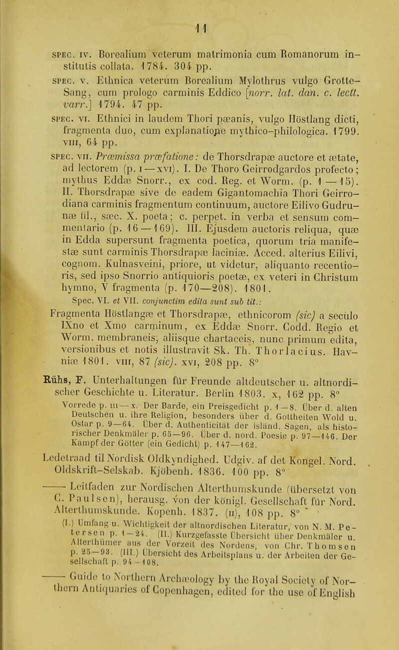 SPEC. IV, Borealium velerum malrimonia cum Romanorum in- slitulis collala. 1784. 304 pp. SPEC. V. Elhnica veterum Borealium Mylothrus vulgo Grotte- Sang, cum prologo carminis Eddico [norr. lat. dan. c. lectt. varr.] 4 794. 47 pp. SPEC. VI. Ethnici in laudem Thori pæanis, vulgo ílöstlang dicti, fragmcnta duo, cum explanatiope mythico-philologica. 1799. vni, 64 pp. SPEC. VII. Prœmissa prœfatione: de Thorsdrapæ auctore et ætate, ad lectorem (p. i —xvi). I. De Thoro Geirrodgardos profecto; mylhus Eddæ Snorr., ex cod. Reg. et Worm. (p. 1 —15). II. Thorsdrapæ sive de eadem Gigantomachia Thori Geirro- diana carminis fragmentum continuum, auctore Eilivo Gudru- næ íil., sæc. X. poeta; c. perpet. in verba et sensum com- menlario (p. 16 — 169). III. Ejusdem auctoris reliqua, quæ in Edda supersunt fragmenta poetica, quorum tria manife- stæ sunt carminis Thorsdrapæ laciniæ. Acced. allerius EiHvi, cognom. Kulnasveini, priore, ut videtur, aliquanto recentio- ris, sed ipso Snorrio antiquioris poetæ, ex veteri in Christum hymno, V fragmenta (p. 170—208). 1801. Spec. VI. et VII. conjunctim edita sunt sub tit.: Fragmenta Höstlangæ et Thorsdrapæ, ethnicorom fsic) a secúlo IXno et Xmo carminum, ex Eddæ Snorr. Godd. Eegio et Worm. membraneis; aliisque chartaceis, nunc primum edita, versionibus et notis illustravit Sk. Th. Thorlacius. Hav- niæ 1801. VIII, 87 (sic). xvi, 208 pp. 8° Riihs, F. Unterhaltungen flir Freunde altdeulscher u. altnordi- scher Geschichte u. Literatur. Berlin 1803. x, 162 pp. 8 Vorrede p. iii —x. Der Barde, ein Preisgedicht p. ^-8. Íiber d. alten Deutschen u. ihre Religion, besonders úber d. Gottheiten Woid u. Ostar p. 9—64. Uber d. Authenticitat der island. Sagen, als histo- rischer Denlímaler p. 63—96. Íiber d. noid. Poesie p. 97—-146. Der Kanopf der Götter (ein Gedicht) p. 147—162. Ledetraad tilNordisk Oldkyndighed. Udgiv. af det Kongel. Nord. Oldskrift-Selskab. Kjöbenh. 1836. 100 pp. 8 Leitfaden zur Nordischen Alterthumskunde ítibersetzt von C. Paulsen), lierausg. von der königl. Gesellschaft fUr Nord. Alterthumskunde. Kopenh. 1837. (ii), 108 pp. 8 ' ' (I.) Umfang u. Wiciitigkeit der altnordischen Literatur, von N. M. Pe- Au''^u ^ (ÍI-) Kurzgefasste Íibersicht iilier Dcnkmaier u Aiterthumer aus dcr Vorzcit des Nordens, von Chr. Thomsen p. 25-93. (III.) Ubersicht des Arbeilspiaus u. der Arbeiteu der Ge- sellschaít p. 94-108. —- Guid(í lo Noi lhern Archæology by the Koyal Society of Nor- ihcrn Antiquaries of Copenhagen, cditcd for thc use of En«dish