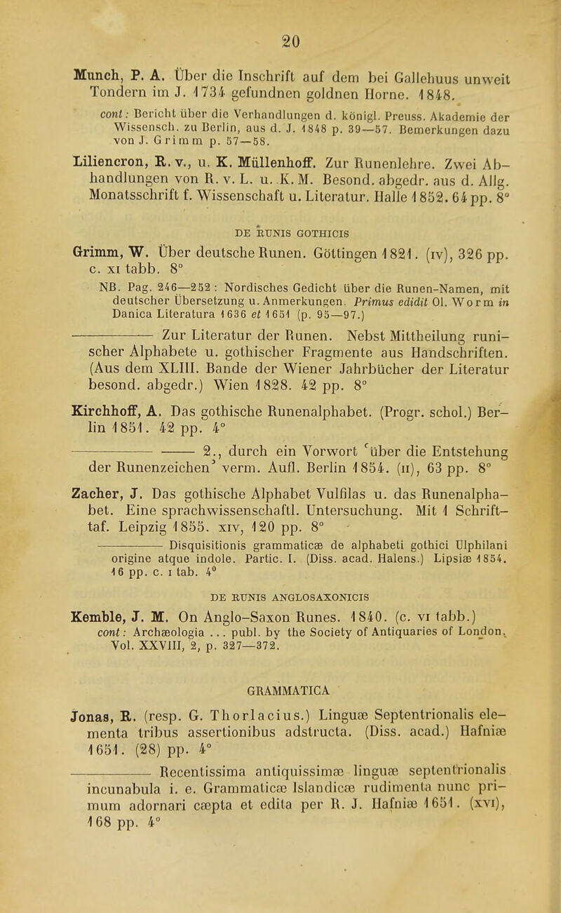 Munch, P. A. tJber die Inschrift auf dem bei Gallehuus unweit Tondern im J. 1734 gefundnen goldnen Horne. 1848, cont: Bericlit iiber die Verhandkingen d. königl. Preuss. Akademie der Wissen.sch. zu Berlin, aus d. J. 1848 p. 39—57. Bemerkungen dazu von J. Grimm p. 57 — 58. liiliencron, R. v., u. K. MiiUenhoíF. Zur Runenlehre. Zwei Ab- handlungen von R. v. L. u. K. M. Besond. abgedr. aus d. AlJg. Monatsschrift f. Wissenschaft u. Literatur. Haíle 1852. 64 pp. 8° DE ÉtJNIS GOTHICIS Grimm, W. Úber deutsche Runen. Göttingen 1821. (iv), 326 pp. c. XI tabb. 8° NB. Pag. 246—252 : Nordisches Gedicht uber die Runen-Namen, mit deutscher Ubersetzung u. Anmerkungen. Primus edidit 01. Worm m Danica Literatura 1636 et (p. 95—97.) Zur Literatur der Runen. Nebst Mittheilung runi- scher Alphabete u. gothischer Fragmente aus Handschriften. (Aus dem XLHL Bande der Wiener Jahrbilcher der Literatur besond. abgedr.) Wien 1828. 42 pp. 8° Kirchhoíf, A. Das gothische Runenalphabet. (Progr. schoL) Ber- lin 1851. 42 pp. 4° 2., durch ein Vorwort ^uber die Entstehung der Runenzeichen' verm. Auíl. Berlin 1854. (n), 63 pp. 8° Zacher, J. Das gothische Alphabet Vulfilas u. das Runenalpha- bet. Eine sprachwissenschaftL Untersuchung. Mit 1 Schrift- taL Leipzig 1855. xiv, 120 pp. 8° - Disquisitionis grammaticæ de alphabeti gothici Ulphilani origine atque indole. Partic. I. (Diss. acad. Halens.) Lipsiæ'1854. 4 6 pp. c. I tab. 4» DE EUNIS ANGLOSAXONICIS Kemble, J. M. On Anglo-Saxon Runes. 1840. (c. vi fabb.) cont : Archæologia ... publ. by the Society of Antiquaries of London, Vol. XXVIII, 2, p. 327—372. GRAMMATICA Jonas, R. (resp. G. Thorlacius.) Linguæ SeptentrionaHs ele- menta tribus assertionibus adstructa. (Diss. acad.) Hafniæ 1651. (28) pp. 4° Recentissima antiquissimæ linguæ septentrionahs incunabula i. e. Grammaticœ Islandicæ rudimenta nunc pri- mum adornari cæpta et edita per R. J. Hafniæ 1651. (xvi), 168 pp. 4°