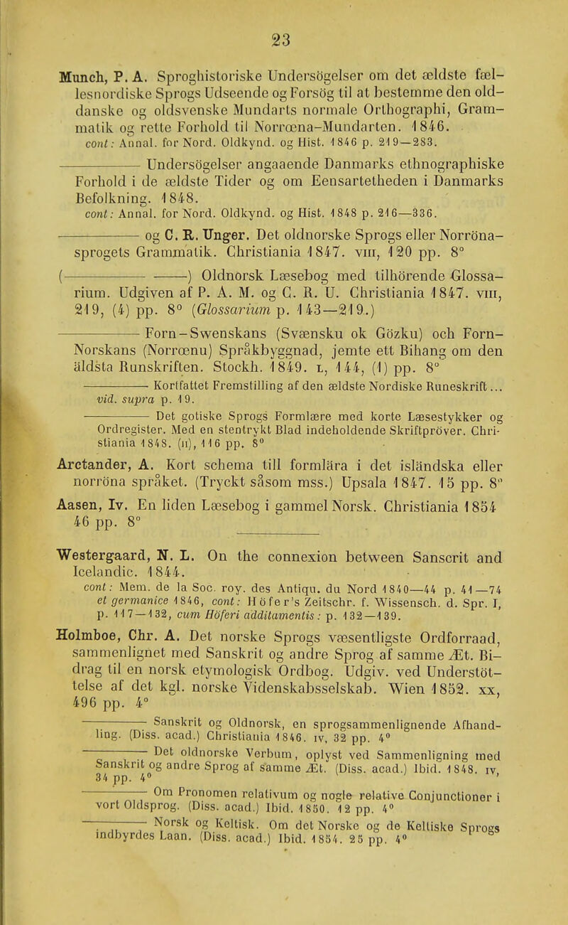 Munch, P. A. Sprogliistoriske Undersögelser om det ældste fæl- lesnordiske Sprogs Udsecnde ogForsög til at bestemme den old- danske og oldsvenske Mundarts norniaie Orthographi, Gram- malik og relte Forhold til Norrœna-Mundarten. 1846. conl: Annal. for Nord. Oldkynd. og Hist. '1 846 p. 219 — 283. Undersögelser angaaende Danmarks ethnographiske Forhold i de ældsle Tider og om Eensartetheden i Danmarks Befoikning. 1848. cont: Annal. for Nord. Oldkynd. og Hist. 1848 p. 2-16—336. og C. R. Unger. Det oldnorske Sprogs eller Norröna- sprogets Grammatik. Christiania 1847. vm, 120 pp. 8° ( ) Oldnorsk Læsebog med tilhörende Glossa- rium. Udgiven af P. A. M. og G. R. U. Ghristiania 1847. vm, 219, (4) pp. 8° {Glossarium 143—219.) Forn-Swenskans (Svænsku ok Gözku) och Forn- Norskans (Norrœnu) Sprakbyggnad, jemte ett Bihang om den aldsta Runskriften. Stockh. 1849. l, 144, (1) pp. 8° Korlfattet FremsfiUing af den ældste Nordiske Runeskrift... vid. supra p. 1 9. Det gotiske Sprogs Formlære raed icorte Læsestykker og Ordregister. Med en stentrykt Blad indelioldende Skriftpröver. Chri- stiania 1 848. (ii), 116 pp. 8 Arctander, A. Kort schema till formlara i det islandska eller norröna spraket. (Tryckt sasom mss.) Upsala 1847. 15 pp. 8 Aasen, Iv. En liden Læsebog i gammel Norsk. Christiania 1854 46 pp. 8° Westergaard, N. L. On the connexion betv^een Sanscrit and Icelandic. 1844. cont: Mem. de la Soc. roy. des Antiqu. du Nord 1840—44 p. 41—74 et gernianice 1846, cont: Höfer's Zeitschr. f. Wissensch. d. Spr. I, p. 117 — 132, cum Höferi additamentis: p. 132—139. Holmboe, Chr. A. Det norske Sprogs væsentligste Ordforraad, sammenlignet med Sanskrit og andre Sprog af samme Æt. Bi- drag til en norsk etymologisk Ordbog. Udgiv. ved Understöt- telse af det kgl. norske Videnskabsselskab. Wien 1852. xx, 496 pp. 4° Sanskrit og Oldnorsk, en sprogsammenlignende Afhand- ling. (Diss. acad.) Chrlstiania 1846. iv, 32 pp. 4 - —- Det oldnorske Verbum, oplyst ved Sammenligning med Sanskrit og andre Sprog af samme Æt. (Diss. acad.) Ibid. 1848. iv 34 pp. 4 ' Ora Pronoraen reiativum og nogie relative Conjunctioner i vort Oldsprog. (Diss. acad.) Ibid. 1 850. 12 pp. 4» —-—- Norsk og Keltisk. Om det Norskc og de Kelliske Snrogs indbyrdes Laan. (Diss. acad.) Ibid. 1 854. 25 pp. 4«