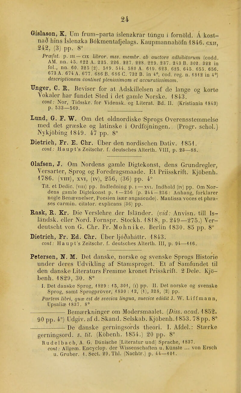 öislason, K. Um frum-parta íslenzkrar túngu í fornöld. Á kost- nað hins Islcnzka Bókmentafjelags. Kauprnannahöfn i 846. cxir 242, (3) pp. 8° Prœfat. p. m —cix Ubror. mss. membr. ab auctore adhibitorum (codd. AM. nn. 45. 122 A. 225. 226. 227. 228. 229. 237. 2'.3 B. 302. 322 in fol., nn. 60. 325 (2). 519. 5U. 580 A. 619. 623. 625. 645. 653. 656. 673 A. 674 A. 677. 686 B. 686 C. 732 B. in 4», cod. rcg. n. 1812 in 4) descriptionem continet plenissimam et accuratissimam. Unger, C. R. Beviser for at Adskillelsen af de lange og korte Vokaler har fundet Sted i det gamle Norske. 1843. cont: Nor, Tidsskr. for Vidensk. og Lilerat. Bd. II. (Kristiania 1843) p. 538—569. Lund, G. F. W. Om det oldnordiske Sprogs Overensstemmelse med det græske og latinske i Ordföjningen. (Progr. schol.) Nykjöbing'1849. 47 pp. 8 Dietrich, Fr. E. Chr. Úber den nordischen Dativ. Í8i51. coíit: Haupt's Zeitschr. f. deutsches Alterlh. VIII, p. 23—88. Olafsen, J. Om Nordens gamle Digtekonst, dens Grundregler, Versarter, Sprog og Foredragsmaade. Et Priisskrift. Kjöbenh. 1786. (vin), XVI, (iv), 256, (36) pp. 4° Tit. etDedic. (viii) pp. Indledning p. i — xvi. Indhold (iv) pp. OmNor- dens gamle Digtekonst p. 1—256 (p. 244 — 256: Anhang, forklarer nogle Benævneiser, Poesien især angaaende). Mantissa voces et phra- ses carmin. cilator. exphcans (36) pp. Eask, R. Kr. Die Verslehre der Islander. {vid: Anvisn. tiU Is- landsk. eller Nord. Fornspr. Stockh. '1818, p. 249—275.) Ver- deutscht von G. Chr. Fr. Mohnike. Berlin '1830. 85 pp. 8° Dietrich, Fr. Ed. Chr. Úber Ijóðaháttr. 1843. cont: Haupt's Zeitschr. f. deutsches Alterth. III, p. 94—116. Petersen, N. M. Det danske, norske og svenske Sprogs Historie under deres Udvikh'ng af Stamsproget. Et af Samfundet til den danske Literaturs Fremme kronet Prisskrift. 2 Dele. Kjö- benh. 1829, 30. 8° I. Det danske Sprog, 1829 : 15, 301, (i) pp. II. Det norske og svenske Sprog, samt Sprogpröver, 1830 : 12, (1), 328, (2) pp. Partem libri, quæ est de svecica lingua, suecice edidit J. W. Liffmann, Upsaliæ 1837. 8 — Bemærkninger om Modersmaalet. {Diss. acad. 1852. 90 pp. 4°) Udgiv. af d. Skand. Selskab. Kjöbenh.1853. 78 pp. 8° ^ De danske gerningsords thcori. I. Afdel.: Stærke gerningsord. s. tit. (Köbenh. 1854.) 20 pp. 8° Rudelbach, A. G. Danische [Literatur und] Sprache, 1837. cont: Allgem. Encyciop. der Wissenschaften u. Ktinsle ... von Ersch u. Gruber. 1. Sect. 29.Thl. (Nachtr.) p. 4 4—101.