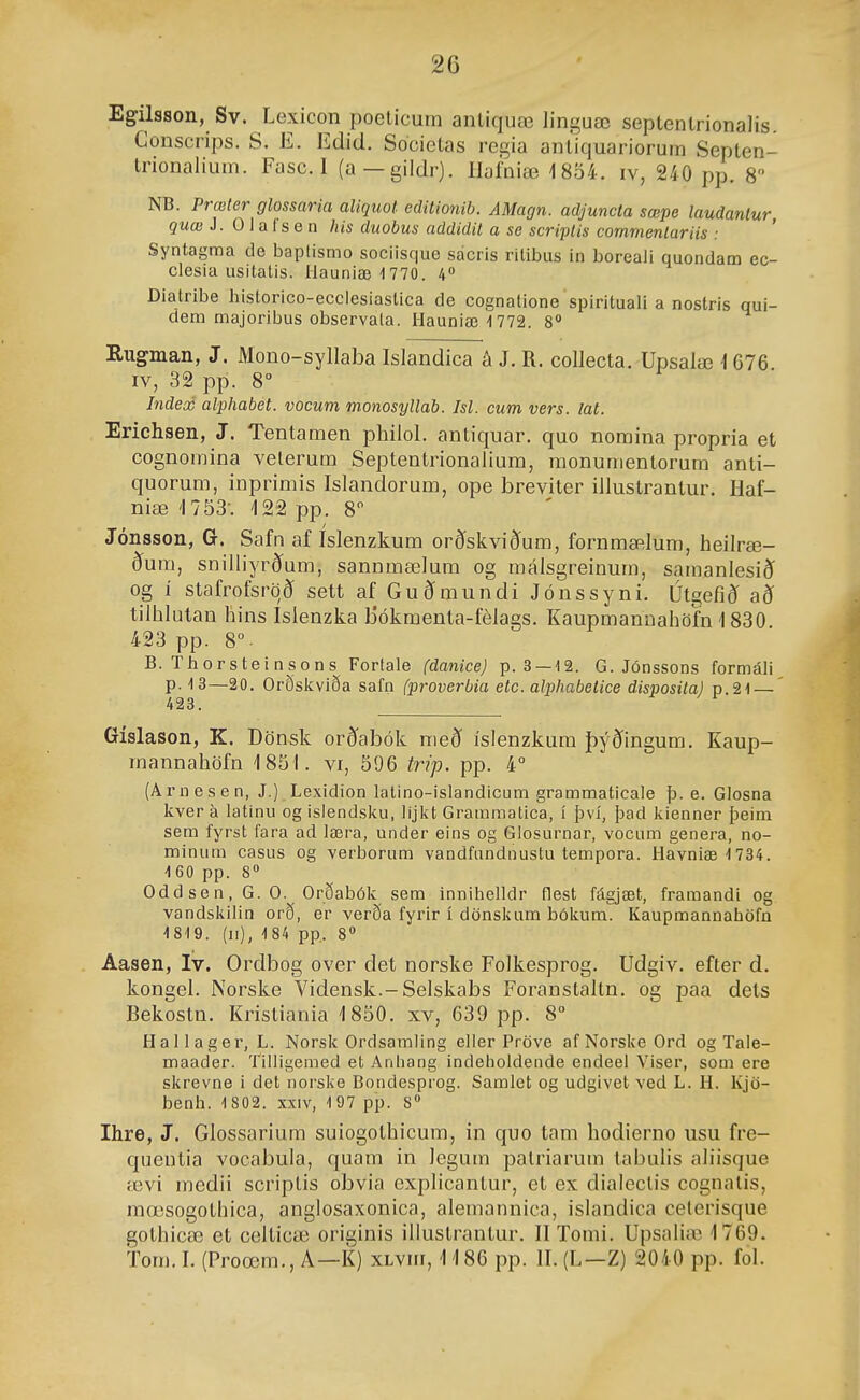 Egilsson, Sv. Lexicon poeticum aiUiquæ linguæ seplenlrionalis. Gonscrips. S. E. Edid. Societas regia antiquariorum Septen- Irionalium. Fasc. 1 (a—gildr). llafniæ 18ö4. iv, 240 pp. 8 NB. Prœler glossaria aliquot cditionih. AMagn. adjuncta sœpe laudanlur quæ J. 0 1 a f s e n his duobus addidit a se scriplis commenlariís : ' Syntagma de baplismo sociisque sácris ritibiis in boreali quondam ec- ciesia usitalis. liauniæ 1770. 4« Diatnbe historico-ecclesiastica de cognatione spirituali a nostris qui- dem majoribus observala. Hauniæ'1772. 8» Rugman, J. Mono-syllaba Islandica á J. R. collecta. Upsalæ 1676 IV, 32 pp. 8 Index alphabet. vocum monosyllab. Isl. cum vers. lat. Erichsen, J. Tentamen philol. antiquar, quo nomina propria et cognomina velerum Septentrionalium, monunientorura anti- quorum, inprimis Islandorum, ope breviter illustranlur. Haf- niæ '1753-. 122 pp. 8 Jónsson, G. Safn af Islenzkum orðskviðum, fornmælum, heilræ- ðum, snilliyrð'um, sannmælum og málsgreinum, samanlesiéí og í stafrofsröð sett af Guðmundi Jónssyni. Útgefið að tilhlutau hins Islenzka bókraenta-félags. Kaupmanuahöfn 1830. 423 pp. 8°. B. Thorsteinsons Forlale (danice) p. 3 —12. G. Jónssons formáli p. 13—20. Orðskviða safn (proverbia etc. alphabetice disposiía) p.21 — 423. Gíslason, K. Dönsk orð'abók með íslenzkum jþýðingum, Kaup- mannahöfn 1851. vi, 596 trip. pp. 4° (Arnesen, J.) Lexidion lalino-islandicum grammaticale þ. e. Glosna kver a latinu og isiendsku, lijkt Grammatica, í því, þad kienner þeim sem fyrst fara ad læra, under eins og Glosurnar, vocum genera, no- minum casus og verborum vandfandnustu tempora. Havniæ 1734. 160 pp. 8 Odd se n, G. 0. Orðabók sem innihelldr flest fágjæt, framandi og vandskilin orð, er verða fyrir í dönskum bókum. Kaupmannahöfn 1819. (ii), 184 pp, 8» Aasen, Iv. Ordbog over det norske Folkesprog. Údgiv. efter d, kongel. Norske Vidensk.-Selskabs Foranstaltn. og paa dets Bekostn, Kristiania 1850, xv, 639 pp. 8° Hallager, L. Norsk Ordsamling eller Pröve afNorske Ord og Tale- maader. Tilligemed et Anhang indeholdende endeel Viser, som ere skrevne i det norske Bondesprog. Samlet og udgivet ved L. H. Kjö- benh. 1 802. xxiv, 197 pp. 8 Ihre, J. Glossarium suiogothicum, in quo tam hodierno usu fre- qiientia vocabula, quam in legum patriarum tabulis aliisque ævi medii scriptis obvia cxplicantur, et ex dialeclis cognatis, mœsogothica, anglosaxonica, alemannica, islandica celerisque gothicæ et celticæ- originis illustrantur, IITomi. Upsalia) 1769. Tora. I. (Proœm., A—K) xLvm, 1186 pp. II. (L—Z) 2040 pp. fol.