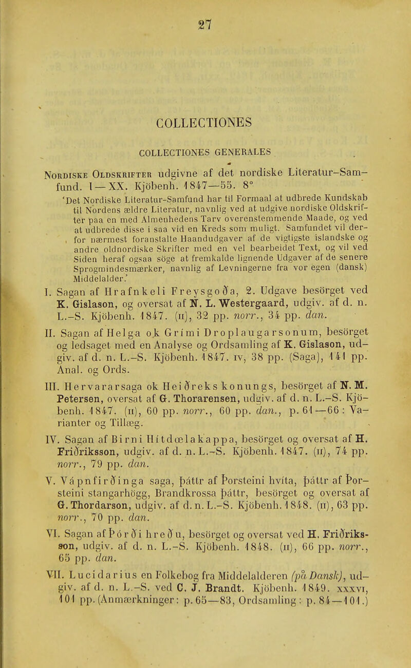 COLLECTIONES COLLECTIONES GENERALES NoRDiSKE Oldskrifteu udgivne af det nordiske Lileratur-Sam- fund. l —XX. Kjöbenh. 1847—55. 8° 'Det Nordiske Literatur-Samfand har til Formaal at udbrede Kundskab til Nordens ældre Literatur, navnlig ved at udgive nordiske Oldskrif- ter paa en med Almenhedens Tarv overenstemmende Maade, og ved at udbrede disse i saa vid en Kreds som miiiigt. Samfundet vil der- , for nærmest foranslalte llaandudgaver af de vigtigste islandske og andre oldnordiske Skrifter med en vel bearbeidet Text, og vil ved Siden heraf ogsaa söge at fremkalde lignende Udgaver af de senere Sprogmindesmærker, naviilig af Levningerne fra vor egen (dansk) Middelaider.' I. Sagan af Hrafnkeli Freysgocía, 2. Udgave besörget ved. K. Gislason, og oversat af U. L. Westergaard, udgiv. af d. n. L.-S. Kjöbenli. 1847. (ii), 32 pp. worr., 34 pp. dan. II. SaganafHelga o,k Grími Droplauga rsonum, besörget og ledsaget med en Analyse og Ordsamling af K. Gislason, ud- giv. af d. n. L.-S. Kjöbenli. 1847. iv, 38 pp. (Saga), 141 pp. Anal. og Ords. HL Hervararsaga ok Hei ðreks konungs, besörget af N. M. Petersen, oversat af G. Thorarensen, udgiv. af d. n. L.-S. Kjö- benh. 1847. (n), 60 pp. 7iorr., 60 pp. da7i., p. 61—66: Va- rianter og Tillæg. IV. Sagan af Birni Hí tdœlakappa, besörget og oversat af H. Friðriksson, udgiv. afd. n.L.-S. Kjöbenh. 1847. (ii), 74 pp. norr., 79 pp. da7i. V. Vápnfirðinga saga, þáttr af Þorsteini hvíta, þáttr af Þor- steini stangarhögg, Brandkrossa þáttr, besörget og oversat af G. Thordarson, udgiv. af d.n.L.-S. Kjöbenh. 1848. (ii), 63 pp. norr., 70 pp. dan. VL Sagan afÞór^i hreðu, besörget og oversat ved H. Friðriks- 8on, udgiv. af d. n. L.-S. Kjöbcnh. 1848. (ii), 66 pp. no?T., 65 pp. dan. VH. Lucidarius en Folkebogfra Middelaldcren (paDansk), ud- giv. af d. n. L.-S. ved C. J. Brandt. Kjöbenh. 1849. xxxvi, 101 pp. (Anmærkninger: p, 65—83, Ordsamhng : p. 84—101.)