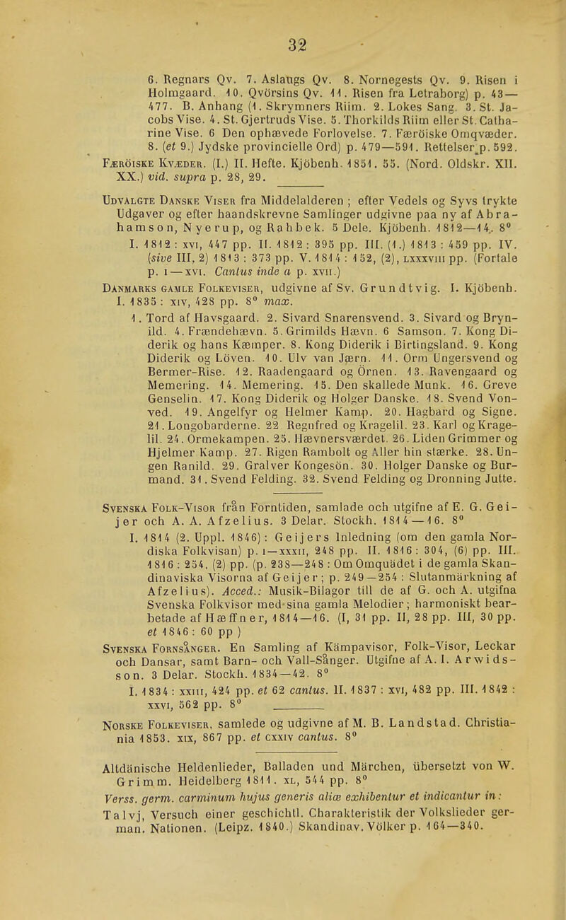 6. Regnars Qv. 7. Aslaiigs Qv. 8. Nornegests Qv. 9. Risen i Holmgaard. 10. Qvörsins Qv. 11. Risen l'ra Letraborg) p. 43— 477. B. Aniíang (1. Skrymners Riim. 2. Loiíes Sang. 3.St. Ja- cobsVise. 4. St. Gjertruds Vise. 5. Tliorlcilds Riim eller St. Catha- rine Vise. 6 Den ophævede Forlovelse. 7. Færöislíe Omqvæder. 8. (eí 9.) Jydsiíe provincielle Ord) p. 479—591. Rettelser^p. 592. Færöiske Kvædeu. (L) IL Hefte. Kjöbenh, 1851. 55. (Nord. Oldslír. XIL XX.) vid. supra p. 28, 29. Udvalgte Danske Viser fra Middelalderen ; efter Vedels og Syvs trylíte Udgaver og efter haandslírevne Samlinger udgivne paa ny af Abra- hamson, Nyerup, ogRahbelc. 5 Dele. Kjöbenh. 1812—14.. 8 I. 1812 : XVI, 447 pp. II. 1812 : 395 pp. IIL (1.) 181 3 : 459 pp. IV. {sive IIL 2) 1 813 : 373 pp. V. 1814 : 152, (2), lxxxviu pp. (Forfale p. I — XVI. Canlus inde a p. xvii.) Danmarks GAMLE FoLKEvisER, udgivnc af SV. GTu u d t Vi g. I. Kjöbenh. I. 1835 : XIV, 428 pp. 8» max. 1. Tord af Havsgaard. 2. Sivard Snarensvend. 3. Sivard og Bryn- ild. 4. Frændehævn. S.GrimiIds Hævn. 6 Samson. 7. Kong Di- derilc og hans Kæinper. 8. Kong Diderik i Birtingsland. 9. Kong Diderik og Löven. 10. UIv van Jærn. 11. Orm Ungersvend og Bermer-Rise. 12. Raadengaard og Örnen. 13. Ravengaard og Memering. 14.Memering. 1 5. Den skallede Munk. 16. Greve Genselin. 17. Kong Diderik og Hoiger Danske. 18. Svend Von- ved. 19. Angelfyr og Helmer Kamp. 20. Hagbard og Signe. 21. Longobarderne. 22 Regnfred ogKragelil. 23.KarI ogKrage- lil. 24. Ormekampen. 25. Hævnersværdet. 26. Liden Grimmer og Hjelmer Kamp. 27. Rigen Rambolt og Aller hin slærke. 28. Un- gen Ranild. 29. Gralver Kongesön. 30. Holger Danske og Bur- mand. 31. Svend Felding. 32. Svend Felding og Dronning Jutte. SvENSKA FoLK-VisoR frau Forntiden, samlade och utgifne af E. G. Gei- jer och A. A. Afzelius. 3 Delar. Stockh. 1814 — 16. 8» I. 1814 (2. Uppl. 1846): Ge i j er s Inledning (om den garala Nor- diska Folkvisan) p. i-xxxii, 248 pp. II. 1816: 304, (6) pp. HI. 1 816: 254, (2) pp. (p. §38—248 : Om Omquadet i de gamla Skan- dinaviska Visorna af Geijer ; p. 249—254 : Slutanmarkning af Afzelius). Acced.: Musik-Bilagor till de af G. och A. utgifna Svenska Folkvisor med sina gamia Melodier; harmoniskt bear- betade af HæíTner, 1814—16. (I, 31 pp. II, 28 pp. III, 30 pp. et 1846 : 60 pp ) SvENSKA FoRNSANGER. Eu Samliug af Kampavisor, Folk-Visor, Leckar och Dansar, samt Barn- och Vall-Slnger. Utgifne af A. I. A r w i ds- son. 3 Delar. Stockh. 1834 —42. 8» I. 1 834 : xxiii, 424 pp. et 62 cantus. II. 1837 : xvi, 482 pp. III. 1 842 : XXVI, 562 pp. 8<» NoRSKE FoLKEvisER, samledc og udgivne af M. B. Landstad. Christia- nia 1853. xix, 867 pp. el cxxiv cantus. 8 Altdanische Heldenlieder, Balladen und Marchen, iibersetzt von W. Grimm. Heidelberg 1811. xl, 544 pp. 8» Verss. germ. carminum hujus generis aliæ exhibentur et indicantur in: Talvj, Versuch einer geschichll. Charaklerislik der Volkslieder ger- man! Nationen. (Leipz. 1840.) Skandinav. Völker p. 164—340.