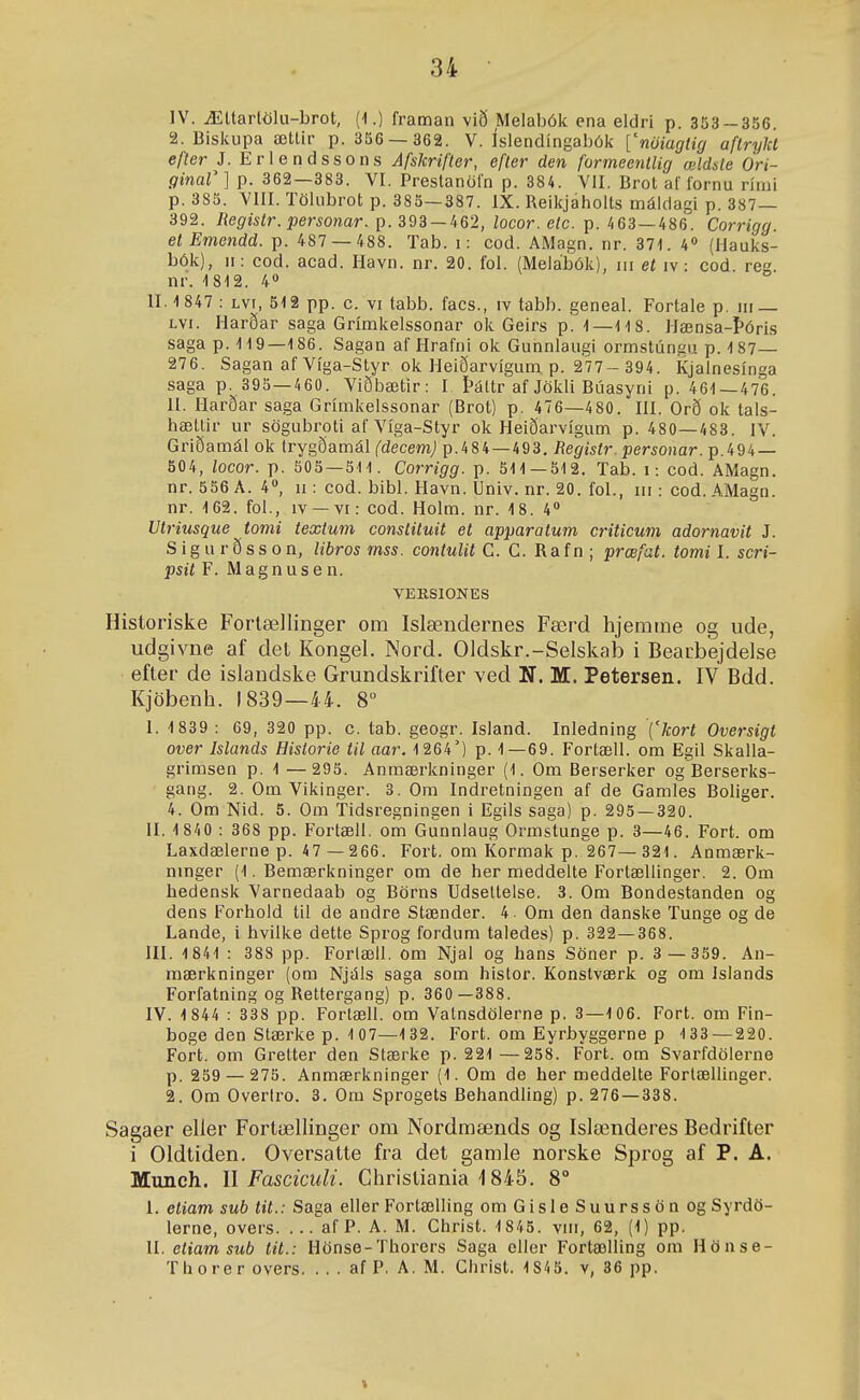 IV. Ættartölu-brot, (1.) framan við Melabók ena eldri p. 353-356. 2. Bislcupa ætlir p. 356 — 362. V. íslendíngabók ['nöiagíig aflryld efter J. Eriendssons Afslcriflcr, efler den formeenlUg œldde Öri- ginal' ] p. 362—383. VI. Prestanöl'n p. 384. VII. Brot af lornu rími p. 385. VIII. Tölubrot p. 385—387. IX. Reikjaholts máldagi p. 387— 392. Registr. personar. p. 393 — 462, locor. etc. p. 463—486. Corrigg. et Emendd. p. 487 — 488. Tab. i: cod. AMagn. nr. 371. 4« (Hauks- bóií), n: cod. acad. Havn. nr. 20. fol. (Melábók), iii et iv : cod rea nr. 1812. 4» II. 1 847 : Lvi, 512 pp. c. vi labb. facs., iv tabb. geneal. Fortale p. iii — Lvi. Harðar saga Grímkelssonar ok Geirs p. 1—118. Hænsa-Þóris saga p. 119—186. Sagan af Hrafni ok Gunnlaugi ormstúngu p. 187— 276. Sagan af Víga-Styr ok Heiðarvígum p. 277- 394. Kjalnesínga saga p. 395—460. Viðbætir: I Þáttr af Jökli Búasyni p. 461—476. II. Harðar saga Grímkelssonar (Brot) p. 476—480. III. Orð ok tais- hættir ur sögubrpti af Viga-Styr ok Heiðarvígum p. 480—483. IV. Griðamál ok trygðamál (decem) p.484—493. Registr. personar. p.494 — 504, locor. p. 505 — 511. Corrigg. p. 511—512. Tab. i: cod. AMagn. nr. 556 A. 4°, ii: cod. bibi. Havn. Univ. nr. 20. fol., iii: cod. AMagn. nr. 162. foi., iv —vi: cod. Holm. nr. 18. 4° Utriusque tomi textum constituit et apparatum criticum adornavit J. S i g u r ð s s 0 n, libros mss. contulit C. C. Ra f n ; prœfat. tomi I. scri- psit F. Magnusen. VEKSIONES Historiske Fortællinger om Islændernes Færd hjemme og ude, udgivne af det Kongel. Nord. Oldskr.-Selskab i Bearbejdelse efter de islandske Grundskrifter ved N. M. Petersen. IV Bdd. Kjöbenh. 1839—44. 8° I. 1 839 : 69, 320 pp. c. tab. geogr. Island. Inledning '{'Jcort Oversigt over Islands Historie til aar. 1264') p. 1—69. Fortæli. om Egil Skalla- grimsen p. 1 — 295. Anmærkninger (1. Om Berserker og Berserks- gang. 2. Om Vikinger. 3. Om Indretningen af de Gamies Boliger. 4. Om Nid. 5. Om Tidsregningen i Egils saga) p. 295 — 320. II. 1 84 0 : 368 pp. Fortæll. om Gunniaug Ormstunge p. 3—46. Fort. om Laxdælerne p. 47 — 266. Fort. om Kormak p. 267— 321. Anmærk- ninger (1. Bemærkninger om de her meddelte Fortællinger. 2. Om hedensk Varnedaab og Börns Udsettelse. 3. Om Bondestanden og dens Forhold til de andre Stænder. 4. Om den danske Tunge og de Lande, i hvilke dette Sprog fordum taledes) p. 322—368. III. 1841 : 388 pp. Foriæil. om Njal og hans Söner p. 3 — 359. An- mærkninger (om Njáis saga som histor. Konstværk og om Islands Forfatning og Rettergang) p. 360 —388. IV. 1 844 : 338 pp. Fortæll. om Valnsdölerne p. 3—106. Fort. om Fin- boge den Stærke p. 1 07—132. Fort. om Eyrbyggerne p 133 — 220. Fort. om Gretter den Stærke p. 221 —258. Fort. om Svarfdöierne p. 259 — 275. Anmærkninger (1. Om de her meddelte Fortællinger. 2. Om Overtro. 3. Om Sprogets Behandling) p. 276 — 338. Sagaer eller FortælHnger om Nordraænds og Islœnderes Bedrifter i Oldtiden. Oversatte fra det gamle norske Sprog af P. A. Munch. \\ FascicuU. Christiania i 845. 8° I. etiam sub tit.: Saga eller Fortælling omGisleSuurssön og Syrdö- lerne, overs. ... af P. A. M. Christ. 1845. viii, 62, (1) pp. II. eliam sub tit.: Hönse-Thorcrs Saga cller Fortælling ora Hönse- Thorer overs. . . . af P. A. M. Ghrist. 1 845. v, 36 pp.