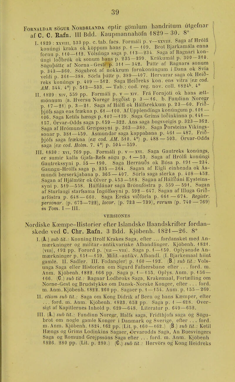 FoRNALDAH söGUR NoHDRLANDA eptir gömlum handriUim utgefnar afC. C. Eafn. 111 Bdd. Kaupmannahöfn 1829 - 30. 8 I 1829 • xxvni 53a pp. c. tab. facs. Formáli p. v~xxviii. Saga af Hrólfi  konúnsi kraka ok icöppum hans p. 1-109. Brot Bjarkanaála enna fornup 110—112. Völsúnga saga p. 1 1 3—23 4. Saga af Ragnari kon- úni loðbrók ok soniim hans p. 235-299. Krákuraál p. 300-310. Söguþáttc af Norna-Gesti p. 311 - 342. Þáttr af Ragnars sonum p 343—360. Sögubrot af nokkrum fornkonúngum i Dana ok Svia veldi p. 361—388. Sörla þáttr p. 389—407. Hervarar saga ok Heið- reks konúngs p. 409 —S12. Saga Heiðreks kon. ens vitra [ex cod. AM. 344. 4) p. 513—533. — Tab.: cod. reg. nov. coll. 1824i^. 4 II 1829- XIV, 559 pp. Formáli p. v —xiv. Frá Fornjóti ok hans ætt- mönnum (a. Hversu Noregr bygðist p 3 — 16. b. Fandinn Noregr p. 17—21) p. 3—21. Saga af Hálfi ok Hálfsrekkum p. 23—60. Frið- þjófs saga ens frækna p. 61—100. Af Upplendínga konúngum p. 1 01 — 106. Saga Ketils hængs p. 107—1 39. ,Saga Gríms loðinkinna p.141 — 157. Örvar-Odds saga p. 159—322. Áns saga bogsveigis p. 323—362. 5 Saga af Hrómundi Greipssyni p. 363—380. Saga Þorsteins Víkíngs- sonar p. 381—439. Ásmundar saga kappabana p. 4 61 — 487. Frið- þjófs saga frækna [ex cod. AM. 510. 4») p. 488 — 503. Örvar-Odds saga [ex cod. Holm. 7. 4») p. 504—559. ^ III. 1830: XVI, 769 pp. Formáli p. v —xvi. Saga Gautreks konúngs, \ er sumir kalla Gjafa-Refs sögu p. 1—53. Saga af Hrólfi konúngi Gautrekssyni p. 55 — 190. Saga Herrauðs ok Bósa p. 191 —234. Gaungu-Hrólfs saga p. 235 — 364. Sagan af Eigli einhenda ok Ás- mundi berserkjabana p. 365 — 407. Sörla saga sterka p. 408—452. Sagan af Hjáimtér okölver p. 453—51 8. Sagan af Hálfðáni Eysteins- syni p. 519—358. Hálfdánar saga Brönufóstra p. 559 — 591. Sagan af Sturlaugi starfsama íngólfssyni p. 592-647. Sagan af Illuga Gríð- arfóstra p. 648 — 660. Saga Ereks viðförla p. 661 —674. Registr. personar. (p. 675—722), locor. (p. 723 — 739), rerum (p. 740 — 769) m Tom. I —III. Nordiske Kæmpe-Historier efter Islandske Haandskrifter fordan- skede ved C. Chr. Rafn. 3 Bdd. Kjöbeuh. 1821—26. 8° I. (A.) sub iit.: Konning Hrolf Krakes Saga, efter ... fordansket med An- mærkninger og miiitár-antikvariske Áfhandlinger. Kjöbenh. 1821. (viii), 192 pp. Forord p. (vn — viii). Saga p. 1—150. Oplysende An- mærkninger p. 1 51—159. Milit.-antikv. Afhandl. (I. Bjarkemaal hiint gamle. li. Sadler. III. Fodangler) p. 1 60 —1 92. (B.) siib tit.: Vols- unga Saga eller Historien om Sigurd Fafnersbane efter .. . ford. m. Anra. Kjöbenh. 1822. 166 pp. Sagap.1 — 155. Oplys. Anra. p. 1 56 — 166. (C.) sub tit.: Ragnar Lodbroks Saga, Krakemaal, Fortælling om Norne-Gest og Brudstykke om Dansk-Norske Konger, efter .. . ford. m. Anm.Kjöbenh. 1822. 260 pp. Sagaer p. 1 — 154. Anm. p. 155 — 260. II. eliam sub tit.: Saga om Kong Didrik af Bern og hans Kæmper, eftor ... ford. m. Anra. Kjöbenh. 1823. 652 pp. Saga p. 1 —628. Over- sigt af Kapitlernes Inhold p. 629—648. Lileratur p. 649—652. III. (A.) sub tit.: Fundinn Noregr, Halfs saga, Fridthjofs saga og Sögu- brot om noglc gamle Konger i Danmark og Sverige, efter . . . ford. m. .4nm. Kjöbenh. 1824.162 pp. (Lit. p. 160—162.) (B.) sub tit.: Ketil Hængs og Grims Lodinkins Sagaer, Orvarodds Saga, An Buesvingers Saga og Romund Grejpssöns Saga efter .. . ford. m. Anra. Kjöbenh 1826. 280 pp. (Lit. p. 280.) (C.) sub lit.: Hervörs og Kong iíoidreks VEESIONES