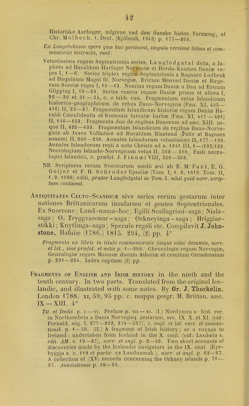 Historiske Aarböger, udgivne ved den danslce histor. Forening af Chr. Molbech. I.Deei. (Kjöbenh. ■1845) p. -177—200. Ex LangebeJdano opere quœ huc pertinent, singula versione latina et com- mentariis instructa, sunt: Vetustissima regum Septentrionis series, Langfedgatal dicta, a Ja- pheto ad Ilaraidum Ilarfager Norvefziæ et Horda-Knutum Dan'iæ re- ges I, 1—6. Series triplex regum Seplentrionis a Ragnaro Lodbrok ad Haquinum Magni 01. Norvegiæ, Ericum Menved Daniæ et Birge- rumSveciæ reges I, 10—13. Nomina reguniDaniæ a Dan ad Ericum Ghpping I, 19—20. Series runica regum Daniæ prima et ailera I, 26 — 30 et 31 —34, c. ii tabb. run. Fragmentum vetus Islandicum historico-geographicum de rebus Dano-Norvegicis (Fms. XI, 405— 416) II, 25 — 37. Fragmentum Islandicum historiæ regum Daniæ Ha- raldi Cœruiidentis et Svenonis furcalæ barbæ (Fms. XI, 417 — 421) II, 1 46—153. Fragmenta duo de regibus Danorum ad sæc. XIII. us- que II, 422—433. Fragmentum Islandicum de regibus Dano-Norve- gicis ab Ivaro Vidfadme ad Haraldum Blaatand (Þátlr af Ragnars sonum) 11,266 — 286. Annales Islandorum vetustissimi II, 177 -199. Annales Islandorum regii a nato Chrislo ad a. 1341 III, 1 —(135)139. Necrologium Islando-Norvegicum vetus II, 502 — 519. Fasti necro- logici Islandici, c. præfat. J. Finnæi VIII, 550—568. NB. Scriptores rerum Svecicarum medii ævi ab E. M. Fa n t, E. G. Geijer et F. H. Schröder Upsaliæ (Tom. I, 1. 2. 1818. Tom. II, 1.2.1828) editi, prœter Langfedgatal in Tom. I. nihil quid norr. scrip- tum continent. Antiquitates Gelto-Scandicæ sive series rerura gestarum inter nationes Brittanicarum insularum et gentes Septentrionales. ExSnorrone; Land-nama-boc; EgiUi Scallagrimi-saga ; Niala- saga; 0. Tryggvasonar-saga; Orkneyinga-saga; Hriggiar- stikki; Knytlinga-saga; Speculo regali etc. Compilavit J. John- stone, Hafniæ (1786.) 'Í8'I5. 294, (2) pp. 4° Fragmenta ex libris in titulo commemoratis (iisque solis) desumla, norr. et lat., sine prœfat. et notis p. 1—290. Chronologia regum Norvegiæ, Genealogiæ regum Manniæ ducum Atholiæ et comitum Orcadensium p. 291 — 294. Index. capitum (2) pp. Fragments of English and Irish histgry in Ihe ninth and the tenth century. In two parts. Translated from the original Ice- landic, and illustrated with some notes. By Gr. J. Thorkelin. London 1788. xi, 59, 95 pp. c. mappa geogr. M. Briitan, sæc. IX —XIÍI. 4° Tit. et Dedic. p. i — vi. Preface p. vii — xi. (I.) Nordymra s- hist. rer. in Norlhumbria a Danis Norvegisq. gestarum, sec. IX. X. et XI. {vid: Fornald. sög. I, 277—292, 354—357), c. angl. et lat. vers. et annota- tionib. p. 1 — 59. (H.) A fragment of Irish history ; or a voyage to Ireland : undertaken froni Iceland in Ihe X. cent. {vid: Laxdœla s. edit. AM. c. 12—27), norr. el angl. p. 2 — 59. Two sliort accounls of discoveries made by the Icelandic navigators in the IX. cent. (Eyr- byggja s. 0. 112 el partic. ex Landnamab.), norr. et angl. p. 62—67. A collection of (XV) records concerning the Orkney islands p. 71 — 87. Annotationes p. S9 —95.